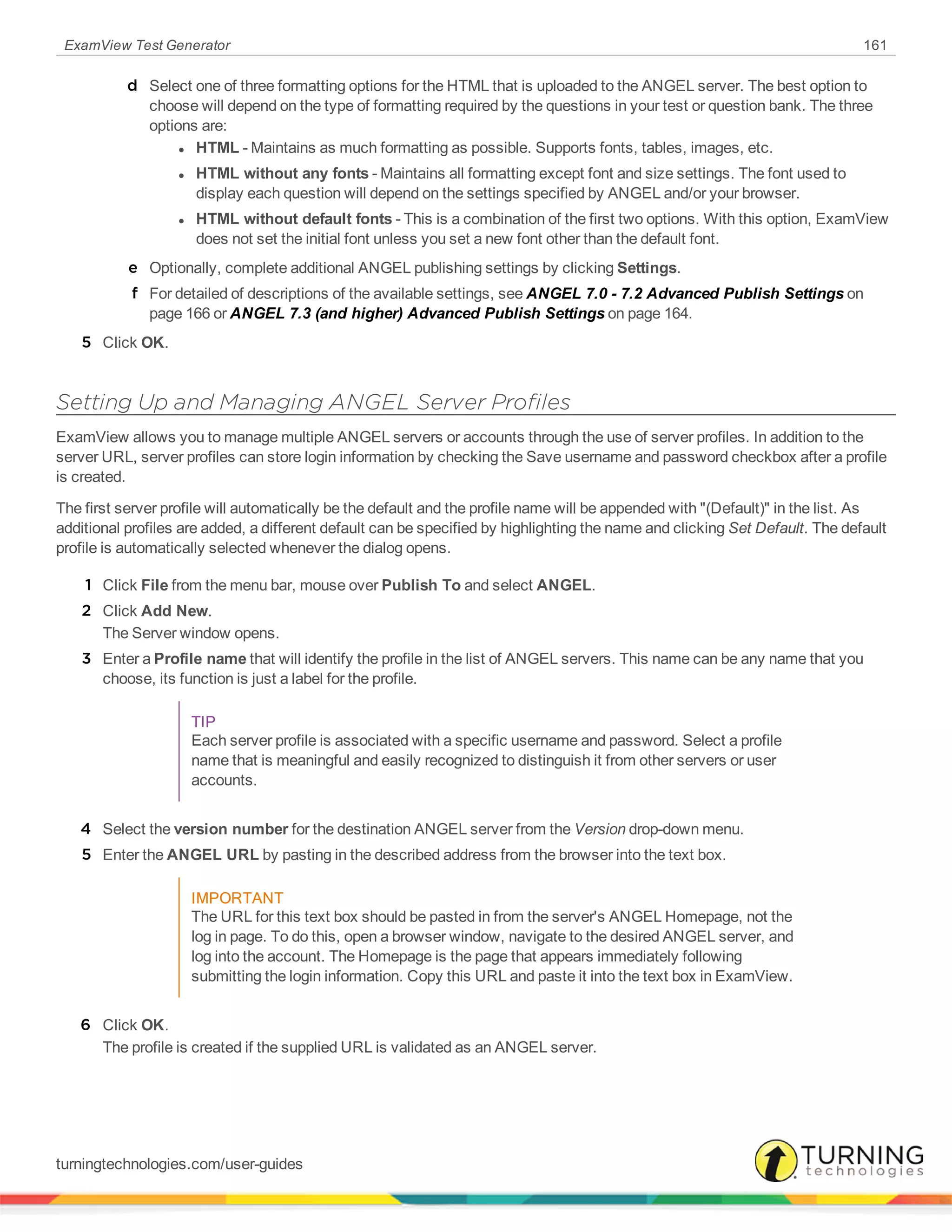 ExamView Test Generator 161
d Select one of three formatting options for the HTML that is uploaded to the ANGEL server. The best option to
choose will depend on the type of formatting required by the questions in your test or question bank. The three
options are:
l HTML - Maintains as much formatting as possible. Supports fonts, tables, images, etc.
l HTML without any fonts - Maintains all formatting except font and size settings. The font used to
display each question will depend on the settings specified by ANGEL and/or your browser.
l HTML without default fonts - This is a combination of the first two options. With this option, ExamView
does not set the initial font unless you set a new font other than the default font.
e Optionally, complete additional ANGEL publishing settings by clicking Settings.
f For detailed of descriptions of the available settings, see ANGEL 7.0 - 7.2 Advanced Publish Settings on
page 166 or ANGEL 7.3 (and higher) Advanced Publish Settings on page 164.
5 Click OK.
Setting Up and Managing ANGEL Server Profiles
ExamView allows you to manage multiple ANGEL servers or accounts through the use of server profiles. In addition to the
server URL, server profiles can store login information by checking the Save username and password checkbox after a profile
is created.
The first server profile will automatically be the default and the profile name will be appended with "(Default)" in the list. As
additional profiles are added, a different default can be specified by highlighting the name and clicking Set Default. The default
profile is automatically selected whenever the dialog opens.
1 Click File from the menu bar, mouse over Publish To and select ANGEL.
2 Click Add New.
The Server window opens.
3 Enter a Profile name that will identify the profile in the list of ANGEL servers. This name can be any name that you
choose, its function is just a label for the profile.
TIP
Each server profile is associated with a specific username and password. Select a profile
name that is meaningful and easily recognized to distinguish it from other servers or user
accounts.
4 Select the version number for the destination ANGEL server from the Version drop-down menu.
5 Enter the ANGEL URL by pasting in the described address from the browser into the text box.
IMPORTANT
The URL for this text box should be pasted in from the server's ANGEL Homepage, not the
log in page. To do this, open a browser window, navigate to the desired ANGEL server, and
log into the account. The Homepage is the page that appears immediately following
submitting the login information. Copy this URL and paste it into the text box in ExamView.
6 Click OK.
The profile is created if the supplied URL is validated as an ANGEL server.
turningtechnologies.com/user-guides
 