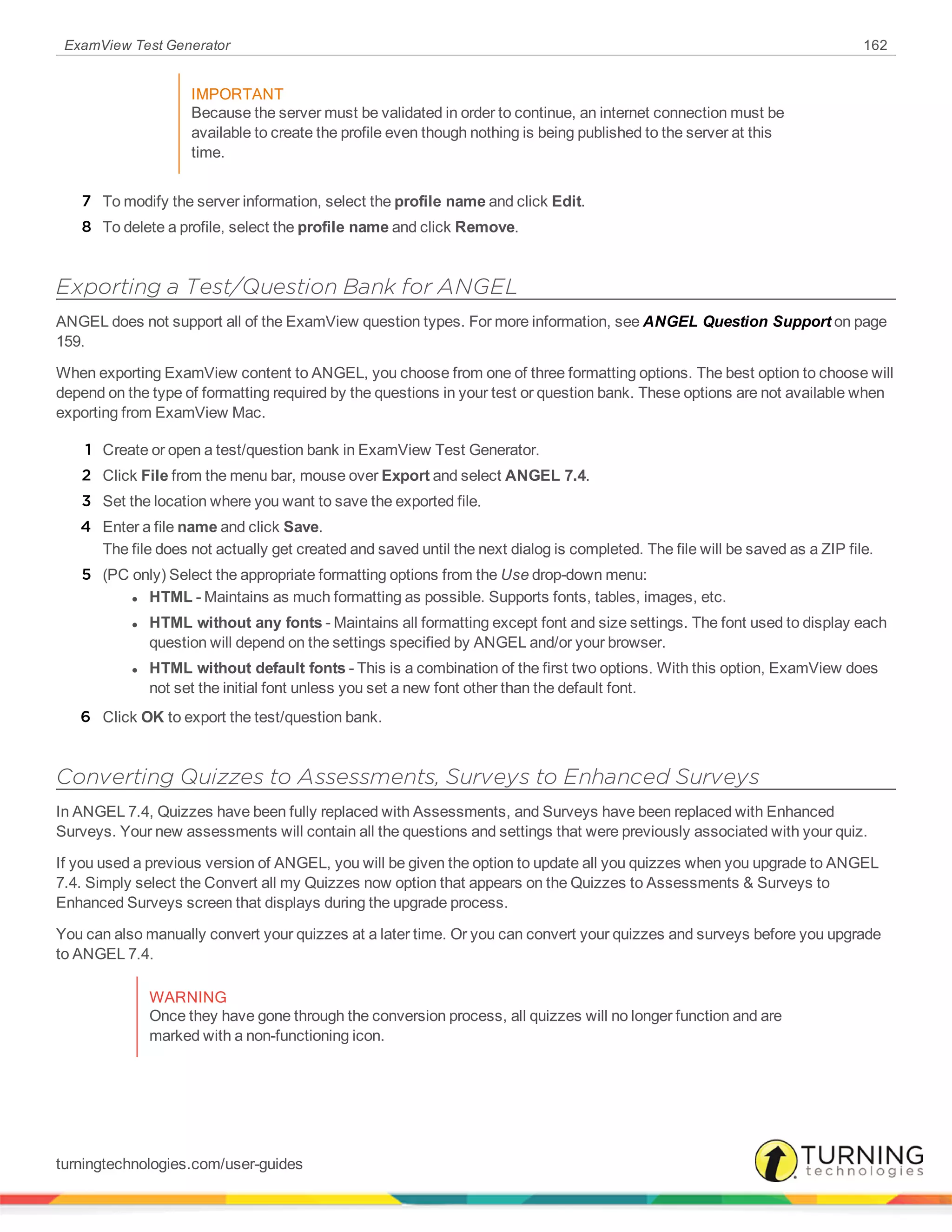 ExamView Test Generator 162
IMPORTANT
Because the server must be validated in order to continue, an internet connection must be
available to create the profile even though nothing is being published to the server at this
time.
7 To modify the server information, select the profile name and click Edit.
8 To delete a profile, select the profile name and click Remove.
Exporting a Test/Question Bank for ANGEL
ANGEL does not support all of the ExamView question types. For more information, see ANGEL Question Support on page
159.
When exporting ExamView content to ANGEL, you choose from one of three formatting options. The best option to choose will
depend on the type of formatting required by the questions in your test or question bank. These options are not available when
exporting from ExamView Mac.
1 Create or open a test/question bank in ExamView Test Generator.
2 Click File from the menu bar, mouse over Export and select ANGEL 7.4.
3 Set the location where you want to save the exported file.
4 Enter a file name and click Save.
The file does not actually get created and saved until the next dialog is completed. The file will be saved as a ZIP file.
5 (PC only) Select the appropriate formatting options from the Use drop-down menu:
l HTML - Maintains as much formatting as possible. Supports fonts, tables, images, etc.
l HTML without any fonts - Maintains all formatting except font and size settings. The font used to display each
question will depend on the settings specified by ANGEL and/or your browser.
l HTML without default fonts - This is a combination of the first two options. With this option, ExamView does
not set the initial font unless you set a new font other than the default font.
6 Click OK to export the test/question bank.
Converting Quizzes to Assessments, Surveys to Enhanced Surveys
In ANGEL 7.4, Quizzes have been fully replaced with Assessments, and Surveys have been replaced with Enhanced
Surveys. Your new assessments will contain all the questions and settings that were previously associated with your quiz.
If you used a previous version of ANGEL, you will be given the option to update all you quizzes when you upgrade to ANGEL
7.4. Simply select the Convert all my Quizzes now option that appears on the Quizzes to Assessments & Surveys to
Enhanced Surveys screen that displays during the upgrade process.
You can also manually convert your quizzes at a later time. Or you can convert your quizzes and surveys before you upgrade
to ANGEL 7.4.
WARNING
Once they have gone through the conversion process, all quizzes will no longer function and are
marked with a non-functioning icon.
turningtechnologies.com/user-guides
 