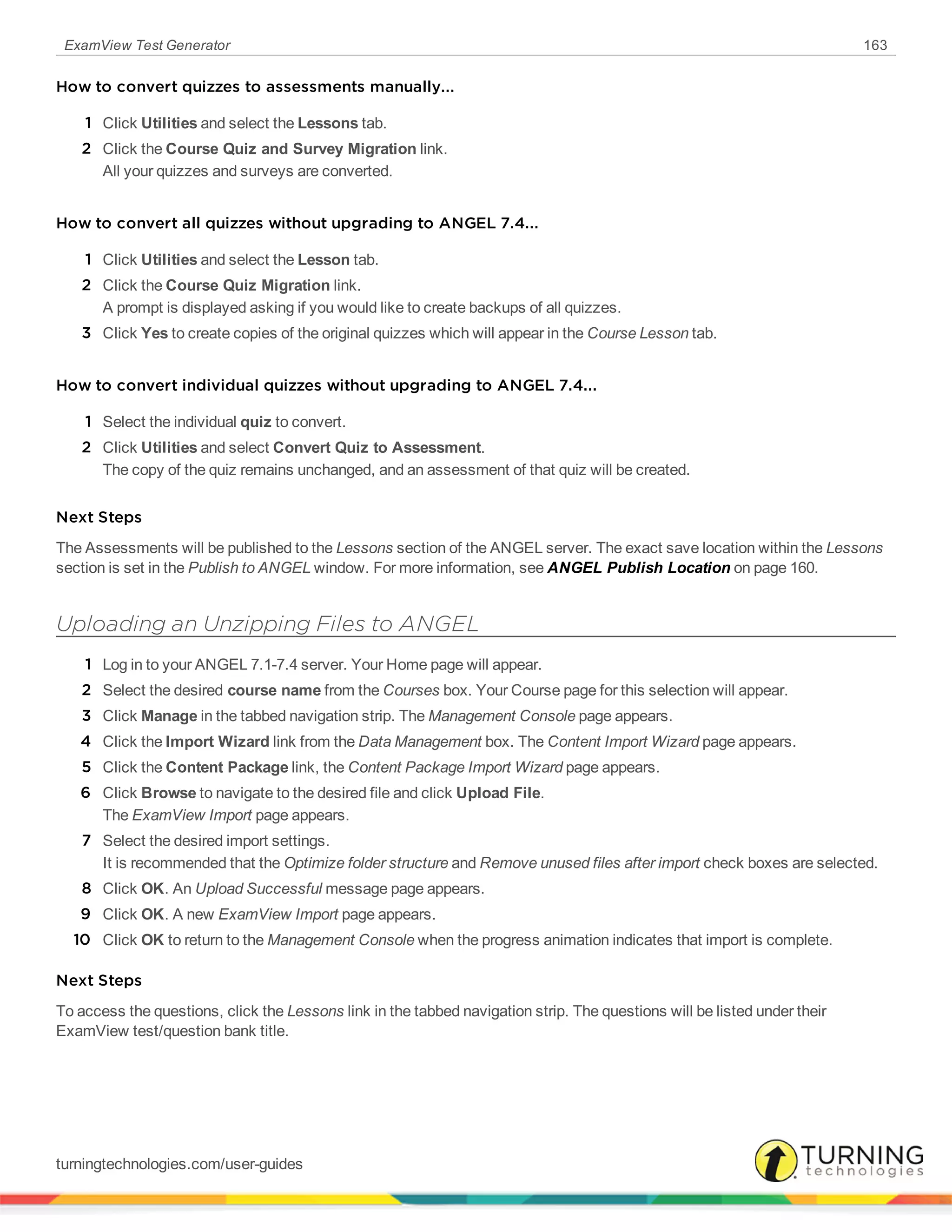 ExamView Test Generator 163
How to convert quizzes to assessments manually...
1 Click Utilities and select the Lessons tab.
2 Click the Course Quiz and Survey Migration link.
All your quizzes and surveys are converted.
How to convert all quizzes without upgrading to ANGEL 7.4...
1 Click Utilities and select the Lesson tab.
2 Click the Course Quiz Migration link.
A prompt is displayed asking if you would like to create backups of all quizzes.
3 Click Yes to create copies of the original quizzes which will appear in the Course Lesson tab.
How to convert individual quizzes without upgrading to ANGEL 7.4...
1 Select the individual quiz to convert.
2 Click Utilities and select Convert Quiz to Assessment.
The copy of the quiz remains unchanged, and an assessment of that quiz will be created.
Next Steps
The Assessments will be published to the Lessons section of the ANGEL server. The exact save location within the Lessons
section is set in the Publish to ANGEL window. For more information, see ANGEL Publish Location on page 160.
Uploading an Unzipping Files to ANGEL
1 Log in to your ANGEL 7.1-7.4 server. Your Home page will appear.
2 Select the desired course name from the Courses box. Your Course page for this selection will appear.
3 Click Manage in the tabbed navigation strip. The Management Console page appears.
4 Click the Import Wizard link from the Data Management box. The Content Import Wizard page appears.
5 Click the Content Package link, the Content Package Import Wizard page appears.
6 Click Browse to navigate to the desired file and click Upload File.
The ExamView Import page appears.
7 Select the desired import settings.
It is recommended that the Optimize folder structure and Remove unused files after import check boxes are selected.
8 Click OK. An Upload Successful message page appears.
9 Click OK. A new ExamView Import page appears.
10 Click OK to return to the Management Console when the progress animation indicates that import is complete.
Next Steps
To access the questions, click the Lessons link in the tabbed navigation strip. The questions will be listed under their
ExamView test/question bank title.
turningtechnologies.com/user-guides
 