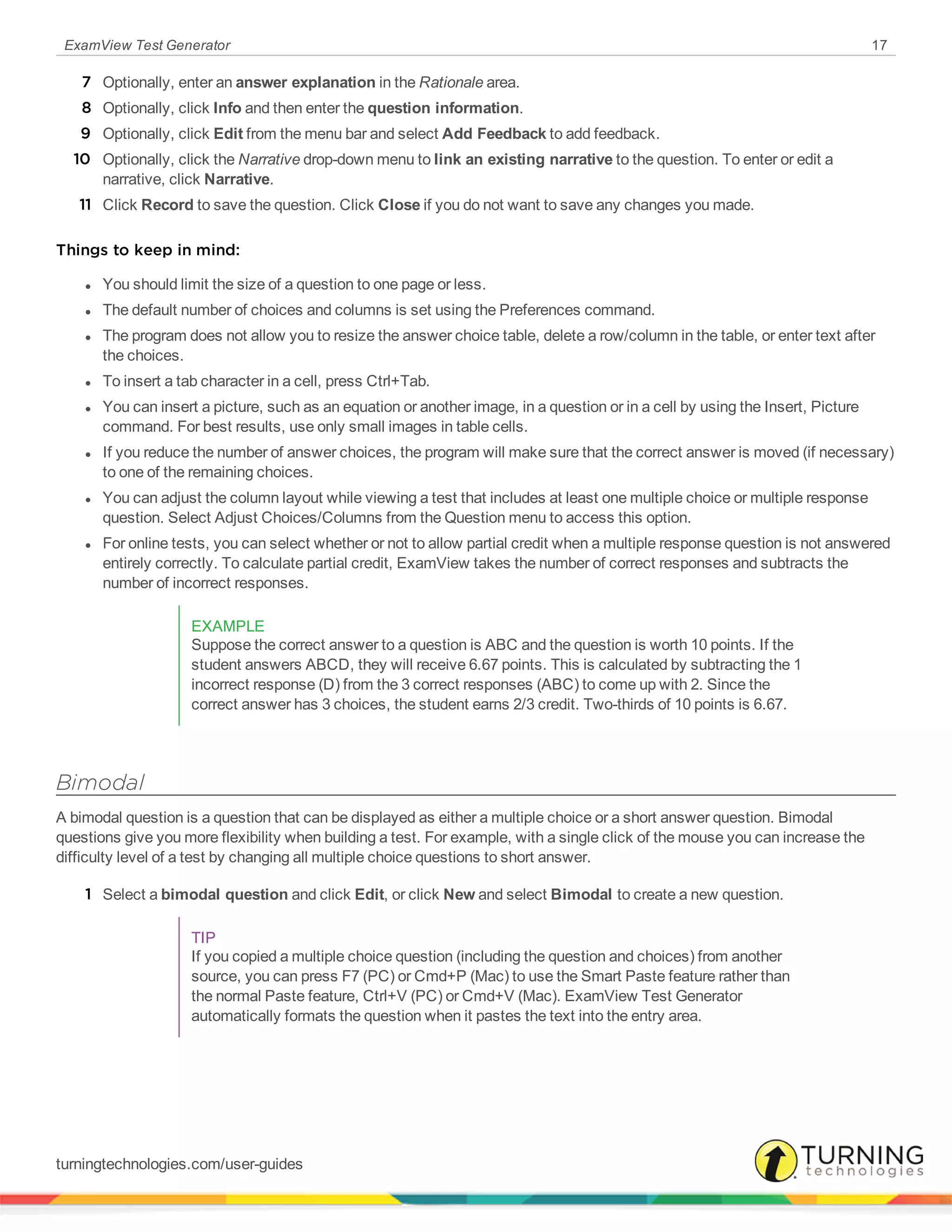 ExamView Test Generator 17
7 Optionally, enter an answer explanation in the Rationale area.
8 Optionally, click Info and then enter the question information.
9 Optionally, click Edit from the menu bar and select Add Feedback to add feedback.
10 Optionally, click the Narrative drop-down menu to link an existing narrative to the question. To enter or edit a
narrative, click Narrative.
11 Click Record to save the question. Click Close if you do not want to save any changes you made.
Things to keep in mind:
l You should limit the size of a question to one page or less.
l The default number of choices and columns is set using the Preferences command.
l The program does not allow you to resize the answer choice table, delete a row/column in the table, or enter text after
the choices.
l To insert a tab character in a cell, press Ctrl+Tab.
l You can insert a picture, such as an equation or another image, in a question or in a cell by using the Insert, Picture
command. For best results, use only small images in table cells.
l If you reduce the number of answer choices, the program will make sure that the correct answer is moved (if necessary)
to one of the remaining choices.
l You can adjust the column layout while viewing a test that includes at least one multiple choice or multiple response
question. Select Adjust Choices/Columns from the Question menu to access this option.
l For online tests, you can select whether or not to allow partial credit when a multiple response question is not answered
entirely correctly. To calculate partial credit, ExamView takes the number of correct responses and subtracts the
number of incorrect responses.
EXAMPLE
Suppose the correct answer to a question is ABC and the question is worth 10 points. If the
student answers ABCD, they will receive 6.67 points. This is calculated by subtracting the 1
incorrect response (D) from the 3 correct responses (ABC) to come up with 2. Since the
correct answer has 3 choices, the student earns 2/3 credit. Two-thirds of 10 points is 6.67.
Bimodal
A bimodal question is a question that can be displayed as either a multiple choice or a short answer question. Bimodal
questions give you more flexibility when building a test. For example, with a single click of the mouse you can increase the
difficulty level of a test by changing all multiple choice questions to short answer.
1 Select a bimodal question and click Edit, or click New and select Bimodal to create a new question.
TIP
If you copied a multiple choice question (including the question and choices) from another
source, you can press F7 (PC) or Cmd+P (Mac) to use the Smart Paste feature rather than
the normal Paste feature, Ctrl+V (PC) or Cmd+V (Mac). ExamView Test Generator
automatically formats the question when it pastes the text into the entry area.
turningtechnologies.com/user-guides
 