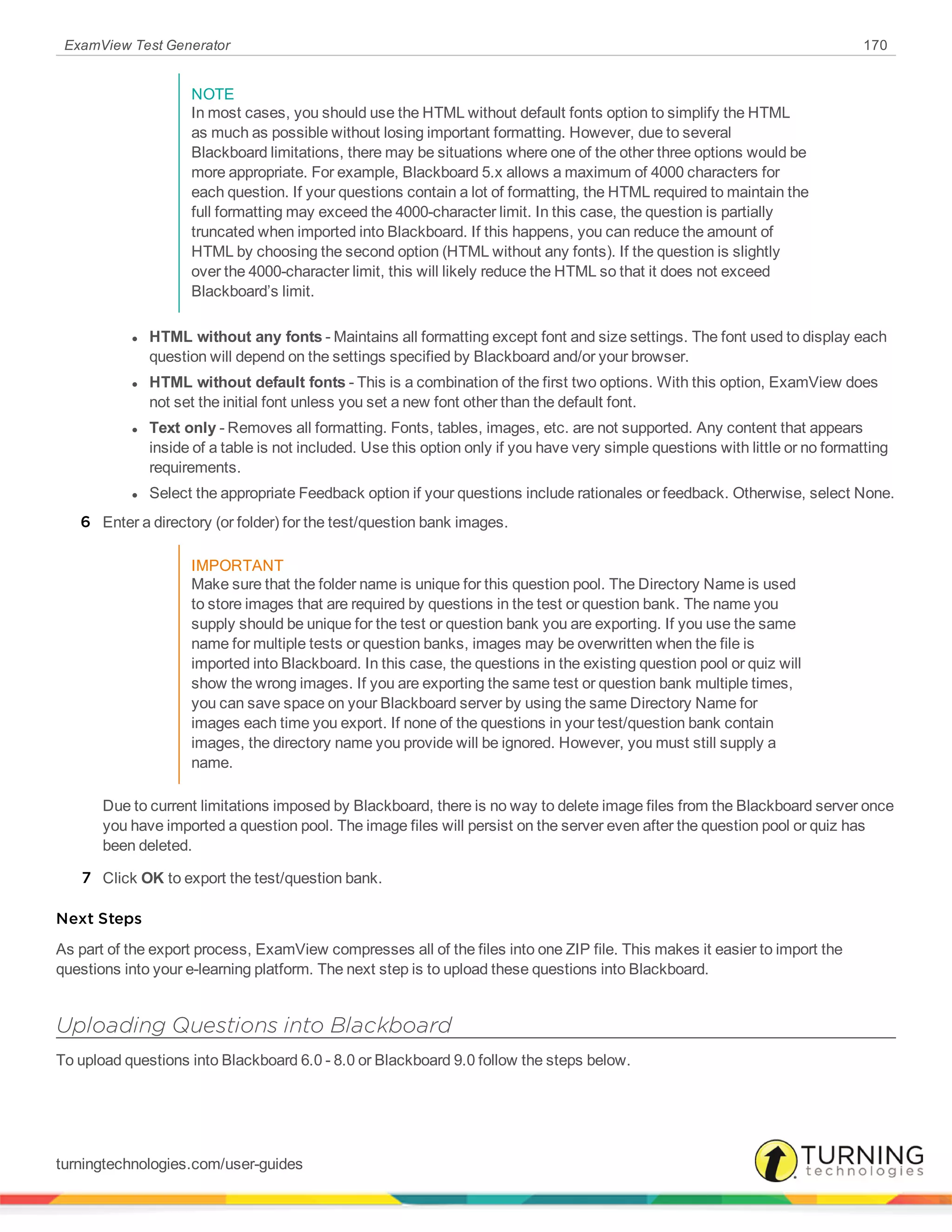 ExamView Test Generator 170
NOTE
In most cases, you should use the HTML without default fonts option to simplify the HTML
as much as possible without losing important formatting. However, due to several
Blackboard limitations, there may be situations where one of the other three options would be
more appropriate. For example, Blackboard 5.x allows a maximum of 4000 characters for
each question. If your questions contain a lot of formatting, the HTML required to maintain the
full formatting may exceed the 4000-character limit. In this case, the question is partially
truncated when imported into Blackboard. If this happens, you can reduce the amount of
HTML by choosing the second option (HTML without any fonts). If the question is slightly
over the 4000-character limit, this will likely reduce the HTML so that it does not exceed
Blackboard’s limit.
l HTML without any fonts - Maintains all formatting except font and size settings. The font used to display each
question will depend on the settings specified by Blackboard and/or your browser.
l HTML without default fonts - This is a combination of the first two options. With this option, ExamView does
not set the initial font unless you set a new font other than the default font.
l Text only - Removes all formatting. Fonts, tables, images, etc. are not supported. Any content that appears
inside of a table is not included. Use this option only if you have very simple questions with little or no formatting
requirements.
l Select the appropriate Feedback option if your questions include rationales or feedback. Otherwise, select None.
6 Enter a directory (or folder) for the test/question bank images.
IMPORTANT
Make sure that the folder name is unique for this question pool. The Directory Name is used
to store images that are required by questions in the test or question bank. The name you
supply should be unique for the test or question bank you are exporting. If you use the same
name for multiple tests or question banks, images may be overwritten when the file is
imported into Blackboard. In this case, the questions in the existing question pool or quiz will
show the wrong images. If you are exporting the same test or question bank multiple times,
you can save space on your Blackboard server by using the same Directory Name for
images each time you export. If none of the questions in your test/question bank contain
images, the directory name you provide will be ignored. However, you must still supply a
name.
Due to current limitations imposed by Blackboard, there is no way to delete image files from the Blackboard server once
you have imported a question pool. The image files will persist on the server even after the question pool or quiz has
been deleted.
7 Click OK to export the test/question bank.
Next Steps
As part of the export process, ExamView compresses all of the files into one ZIP file. This makes it easier to import the
questions into your e-learning platform. The next step is to upload these questions into Blackboard.
Uploading Questions into Blackboard
To upload questions into Blackboard 6.0 - 8.0 or Blackboard 9.0 follow the steps below.
turningtechnologies.com/user-guides
 