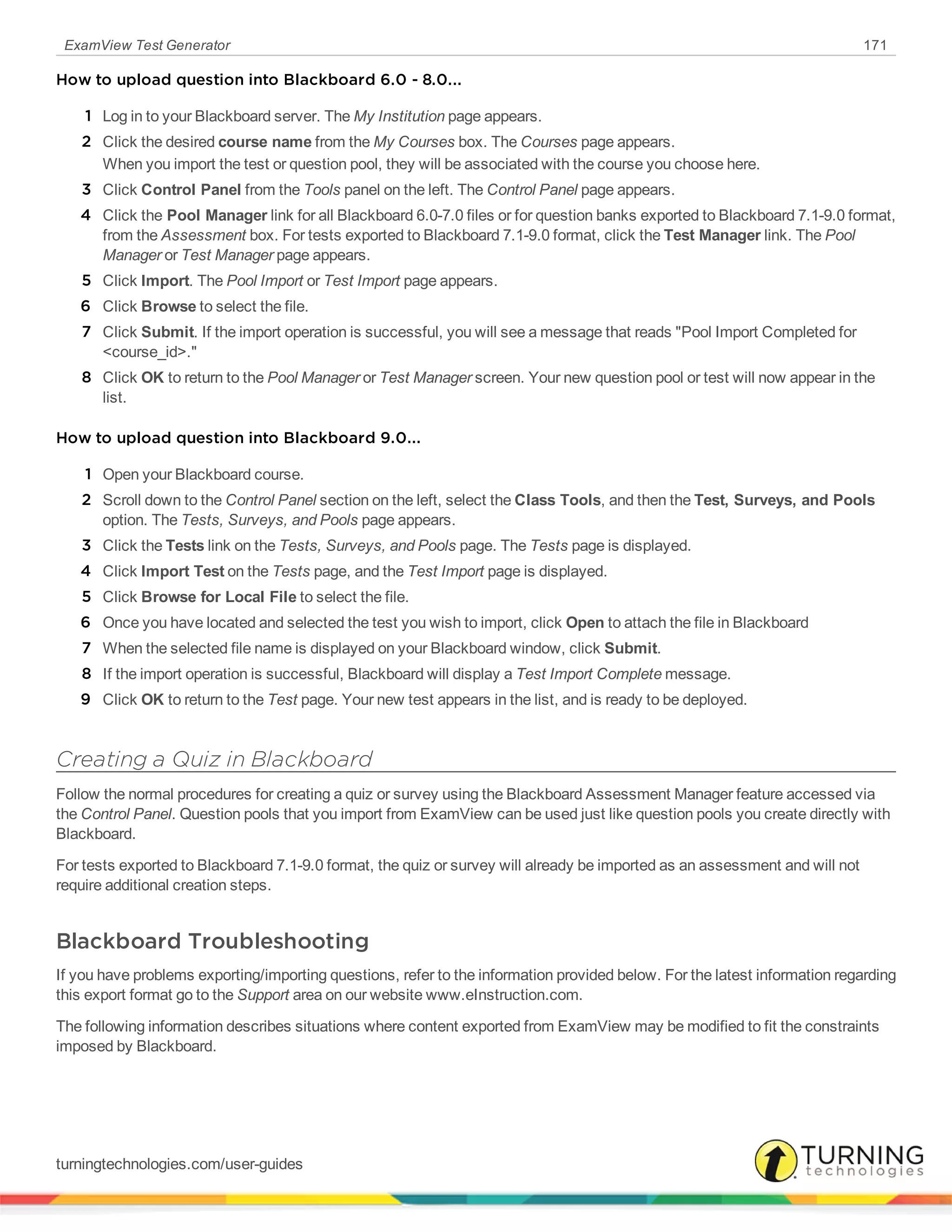 ExamView Test Generator 171
How to upload question into Blackboard 6.0 - 8.0...
1 Log in to your Blackboard server. The My Institution page appears.
2 Click the desired course name from the My Courses box. The Courses page appears.
When you import the test or question pool, they will be associated with the course you choose here.
3 Click Control Panel from the Tools panel on the left. The Control Panel page appears.
4 Click the Pool Manager link for all Blackboard 6.0-7.0 files or for question banks exported to Blackboard 7.1-9.0 format,
from the Assessment box. For tests exported to Blackboard 7.1-9.0 format, click the Test Manager link. The Pool
Manager or Test Manager page appears.
5 Click Import. The Pool Import or Test Import page appears.
6 Click Browse to select the file.
7 Click Submit. If the import operation is successful, you will see a message that reads "Pool Import Completed for
<course_id>."
8 Click OK to return to the Pool Manager or Test Manager screen. Your new question pool or test will now appear in the
list.
How to upload question into Blackboard 9.0...
1 Open your Blackboard course.
2 Scroll down to the Control Panel section on the left, select the Class Tools, and then the Test, Surveys, and Pools
option. The Tests, Surveys, and Pools page appears.
3 Click the Tests link on the Tests, Surveys, and Pools page. The Tests page is displayed.
4 Click Import Test on the Tests page, and the Test Import page is displayed.
5 Click Browse for Local File to select the file.
6 Once you have located and selected the test you wish to import, click Open to attach the file in Blackboard
7 When the selected file name is displayed on your Blackboard window, click Submit.
8 If the import operation is successful, Blackboard will display a Test Import Complete message.
9 Click OK to return to the Test page. Your new test appears in the list, and is ready to be deployed.
Creating a Quiz in Blackboard
Follow the normal procedures for creating a quiz or survey using the Blackboard Assessment Manager feature accessed via
the Control Panel. Question pools that you import from ExamView can be used just like question pools you create directly with
Blackboard.
For tests exported to Blackboard 7.1-9.0 format, the quiz or survey will already be imported as an assessment and will not
require additional creation steps.
Blackboard Troubleshooting
If you have problems exporting/importing questions, refer to the information provided below. For the latest information regarding
this export format go to the Support area on our website www.eInstruction.com.
The following information describes situations where content exported from ExamView may be modified to fit the constraints
imposed by Blackboard.
turningtechnologies.com/user-guides
 