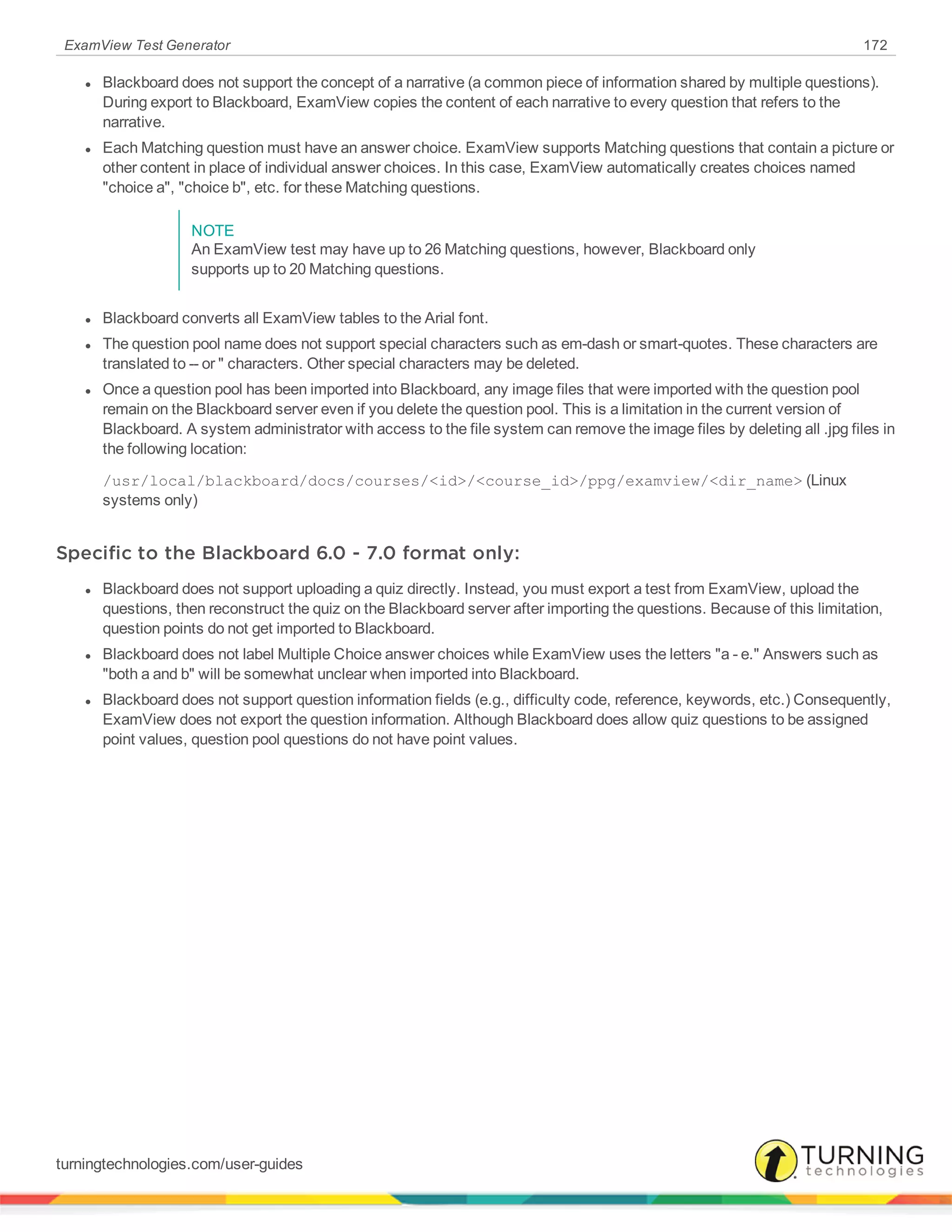 ExamView Test Generator 172
l Blackboard does not support the concept of a narrative (a common piece of information shared by multiple questions).
During export to Blackboard, ExamView copies the content of each narrative to every question that refers to the
narrative.
l Each Matching question must have an answer choice. ExamView supports Matching questions that contain a picture or
other content in place of individual answer choices. In this case, ExamView automatically creates choices named
"choice a", "choice b", etc. for these Matching questions.
NOTE
An ExamView test may have up to 26 Matching questions, however, Blackboard only
supports up to 20 Matching questions.
l Blackboard converts all ExamView tables to the Arial font.
l The question pool name does not support special characters such as em-dash or smart-quotes. These characters are
translated to -- or " characters. Other special characters may be deleted.
l Once a question pool has been imported into Blackboard, any image files that were imported with the question pool
remain on the Blackboard server even if you delete the question pool. This is a limitation in the current version of
Blackboard. A system administrator with access to the file system can remove the image files by deleting all .jpg files in
the following location:
/usr/local/blackboard/docs/courses/<id>/<course_id>/ppg/examview/<dir_name> (Linux
systems only)
Specific to the Blackboard 6.0 - 7.0 format only:
l Blackboard does not support uploading a quiz directly. Instead, you must export a test from ExamView, upload the
questions, then reconstruct the quiz on the Blackboard server after importing the questions. Because of this limitation,
question points do not get imported to Blackboard.
l Blackboard does not label Multiple Choice answer choices while ExamView uses the letters "a - e." Answers such as
"both a and b" will be somewhat unclear when imported into Blackboard.
l Blackboard does not support question information fields (e.g., difficulty code, reference, keywords, etc.) Consequently,
ExamView does not export the question information. Although Blackboard does allow quiz questions to be assigned
point values, question pool questions do not have point values.
turningtechnologies.com/user-guides
 