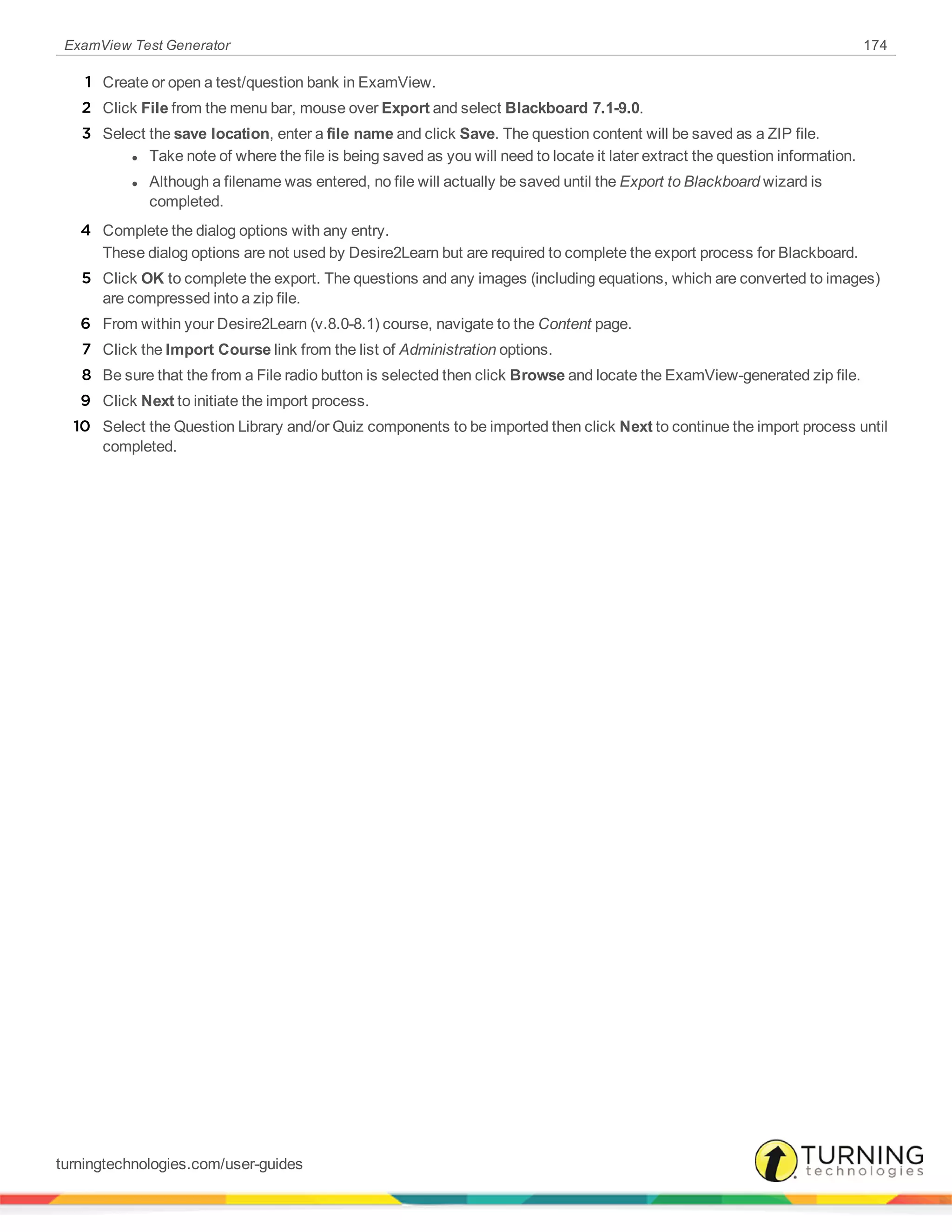 ExamView Test Generator 174
1 Create or open a test/question bank in ExamView.
2 Click File from the menu bar, mouse over Export and select Blackboard 7.1-9.0.
3 Select the save location, enter a file name and click Save. The question content will be saved as a ZIP file.
l Take note of where the file is being saved as you will need to locate it later extract the question information.
l Although a filename was entered, no file will actually be saved until the Export to Blackboard wizard is
completed.
4 Complete the dialog options with any entry.
These dialog options are not used by Desire2Learn but are required to complete the export process for Blackboard.
5 Click OK to complete the export. The questions and any images (including equations, which are converted to images)
are compressed into a zip file.
6 From within your Desire2Learn (v.8.0-8.1) course, navigate to the Content page.
7 Click the Import Course link from the list of Administration options.
8 Be sure that the from a File radio button is selected then click Browse and locate the ExamView-generated zip file.
9 Click Next to initiate the import process.
10 Select the Question Library and/or Quiz components to be imported then click Next to continue the import process until
completed.
turningtechnologies.com/user-guides
 