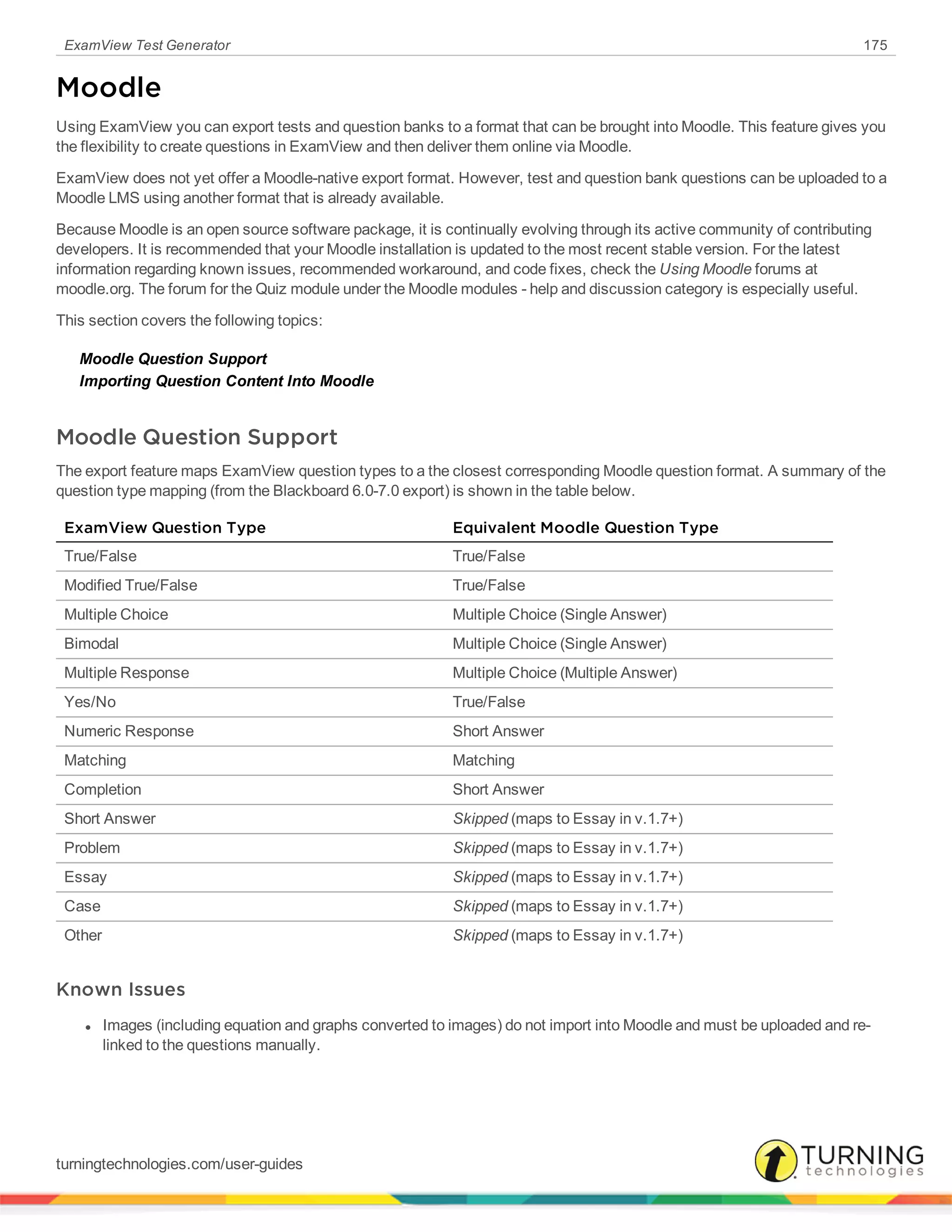 ExamView Test Generator 175
Moodle
Using ExamView you can export tests and question banks to a format that can be brought into Moodle. This feature gives you
the flexibility to create questions in ExamView and then deliver them online via Moodle.
ExamView does not yet offer a Moodle-native export format. However, test and question bank questions can be uploaded to a
Moodle LMS using another format that is already available.
Because Moodle is an open source software package, it is continually evolving through its active community of contributing
developers. It is recommended that your Moodle installation is updated to the most recent stable version. For the latest
information regarding known issues, recommended workaround, and code fixes, check the Using Moodle forums at
moodle.org. The forum for the Quiz module under the Moodle modules - help and discussion category is especially useful.
This section covers the following topics:
Moodle Question Support
Importing Question Content Into Moodle
Moodle Question Support
The export feature maps ExamView question types to a the closest corresponding Moodle question format. A summary of the
question type mapping (from the Blackboard 6.0-7.0 export) is shown in the table below.
ExamView Question Type Equivalent Moodle Question Type
True/False True/False
Modified True/False True/False
Multiple Choice Multiple Choice (Single Answer)
Bimodal Multiple Choice (Single Answer)
Multiple Response Multiple Choice (Multiple Answer)
Yes/No True/False
Numeric Response Short Answer
Matching Matching
Completion Short Answer
Short Answer Skipped (maps to Essay in v.1.7+)
Problem Skipped (maps to Essay in v.1.7+)
Essay Skipped (maps to Essay in v.1.7+)
Case Skipped (maps to Essay in v.1.7+)
Other Skipped (maps to Essay in v.1.7+)
Known Issues
l Images (including equation and graphs converted to images) do not import into Moodle and must be uploaded and re-
linked to the questions manually.
turningtechnologies.com/user-guides
 