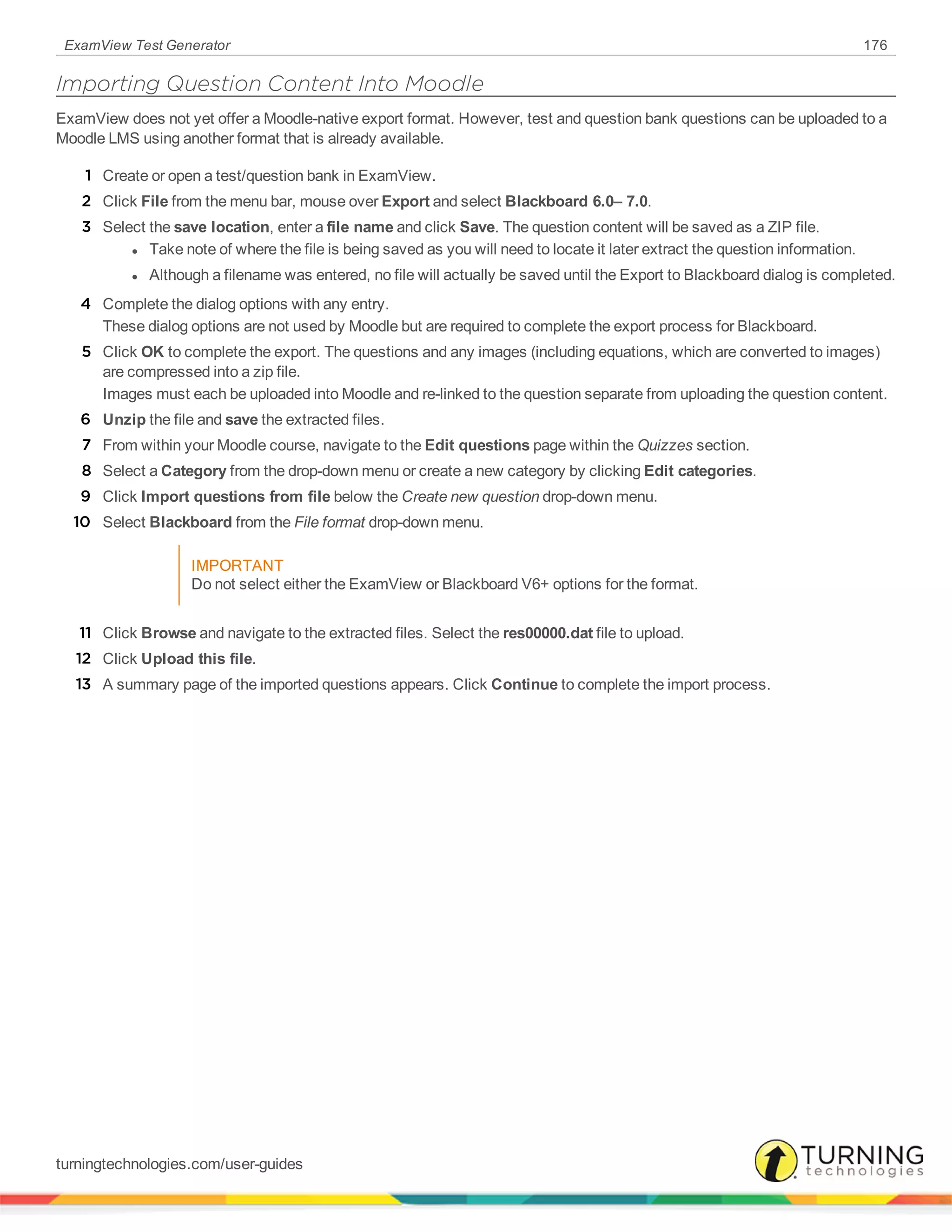 ExamView Test Generator 176
Importing Question Content Into Moodle
ExamView does not yet offer a Moodle-native export format. However, test and question bank questions can be uploaded to a
Moodle LMS using another format that is already available.
1 Create or open a test/question bank in ExamView.
2 Click File from the menu bar, mouse over Export and select Blackboard 6.0– 7.0.
3 Select the save location, enter a file name and click Save. The question content will be saved as a ZIP file.
l Take note of where the file is being saved as you will need to locate it later extract the question information.
l Although a filename was entered, no file will actually be saved until the Export to Blackboard dialog is completed.
4 Complete the dialog options with any entry.
These dialog options are not used by Moodle but are required to complete the export process for Blackboard.
5 Click OK to complete the export. The questions and any images (including equations, which are converted to images)
are compressed into a zip file.
Images must each be uploaded into Moodle and re-linked to the question separate from uploading the question content.
6 Unzip the file and save the extracted files.
7 From within your Moodle course, navigate to the Edit questions page within the Quizzes section.
8 Select a Category from the drop-down menu or create a new category by clicking Edit categories.
9 Click Import questions from file below the Create new question drop-down menu.
10 Select Blackboard from the File format drop-down menu.
IMPORTANT
Do not select either the ExamView or Blackboard V6+ options for the format.
11 Click Browse and navigate to the extracted files. Select the res00000.dat file to upload.
12 Click Upload this file.
13 A summary page of the imported questions appears. Click Continue to complete the import process.
turningtechnologies.com/user-guides
 