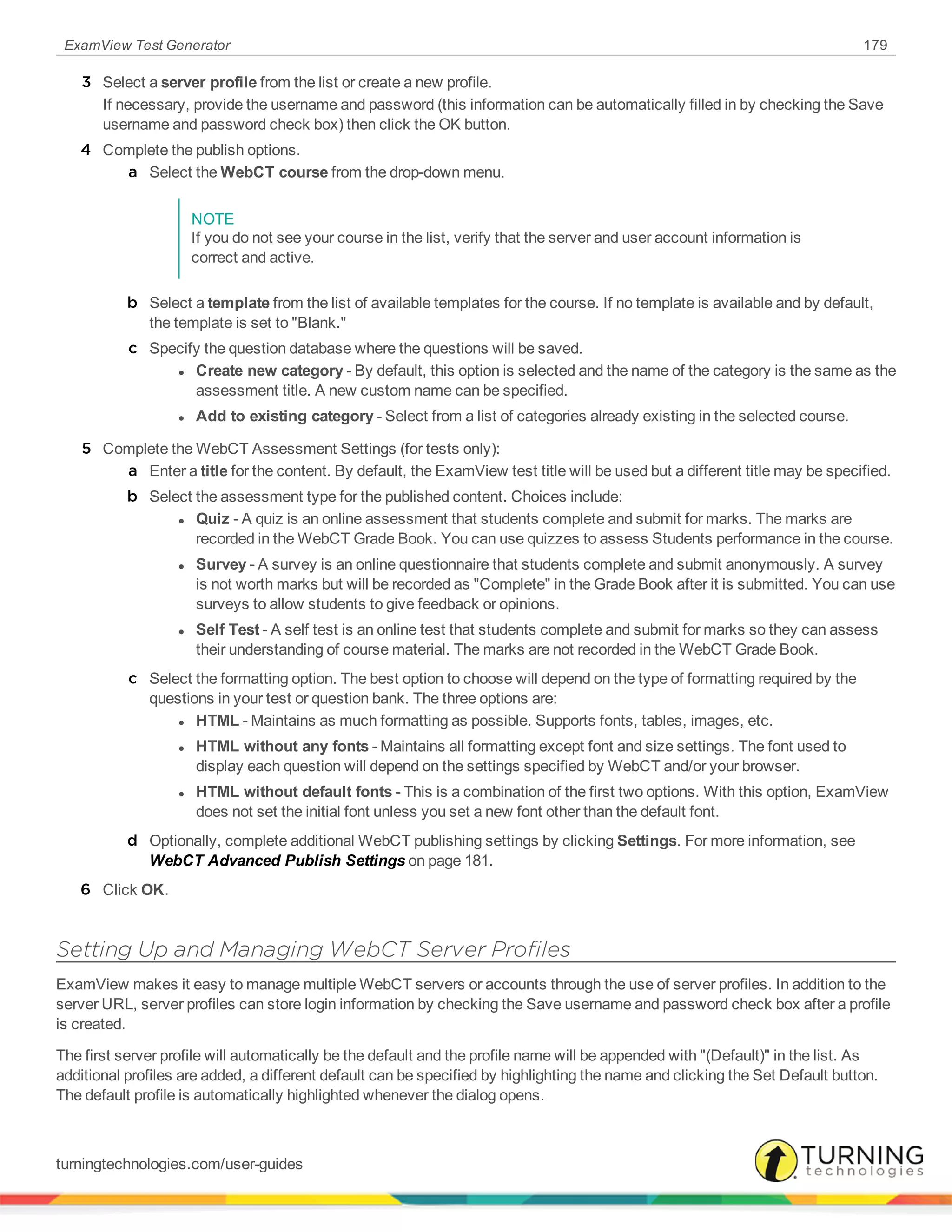ExamView Test Generator 179
3 Select a server profile from the list or create a new profile.
If necessary, provide the username and password (this information can be automatically filled in by checking the Save
username and password check box) then click the OK button.
4 Complete the publish options.
a Select the WebCT course from the drop-down menu.
NOTE
If you do not see your course in the list, verify that the server and user account information is
correct and active.
b Select a template from the list of available templates for the course. If no template is available and by default,
the template is set to "Blank."
c Specify the question database where the questions will be saved.
l Create new category - By default, this option is selected and the name of the category is the same as the
assessment title. A new custom name can be specified.
l Add to existing category - Select from a list of categories already existing in the selected course.
5 Complete the WebCT Assessment Settings (for tests only):
a Enter a title for the content. By default, the ExamView test title will be used but a different title may be specified.
b Select the assessment type for the published content. Choices include:
l Quiz - A quiz is an online assessment that students complete and submit for marks. The marks are
recorded in the WebCT Grade Book. You can use quizzes to assess Students performance in the course.
l Survey - A survey is an online questionnaire that students complete and submit anonymously. A survey
is not worth marks but will be recorded as "Complete" in the Grade Book after it is submitted. You can use
surveys to allow students to give feedback or opinions.
l Self Test - A self test is an online test that students complete and submit for marks so they can assess
their understanding of course material. The marks are not recorded in the WebCT Grade Book.
c Select the formatting option. The best option to choose will depend on the type of formatting required by the
questions in your test or question bank. The three options are:
l HTML - Maintains as much formatting as possible. Supports fonts, tables, images, etc.
l HTML without any fonts - Maintains all formatting except font and size settings. The font used to
display each question will depend on the settings specified by WebCT and/or your browser.
l HTML without default fonts - This is a combination of the first two options. With this option, ExamView
does not set the initial font unless you set a new font other than the default font.
d Optionally, complete additional WebCT publishing settings by clicking Settings. For more information, see
WebCT Advanced Publish Settings on page 181.
6 Click OK.
Setting Up and Managing WebCT Server Profiles
ExamView makes it easy to manage multiple WebCT servers or accounts through the use of server profiles. In addition to the
server URL, server profiles can store login information by checking the Save username and password check box after a profile
is created.
The first server profile will automatically be the default and the profile name will be appended with "(Default)" in the list. As
additional profiles are added, a different default can be specified by highlighting the name and clicking the Set Default button.
The default profile is automatically highlighted whenever the dialog opens.
turningtechnologies.com/user-guides
 
