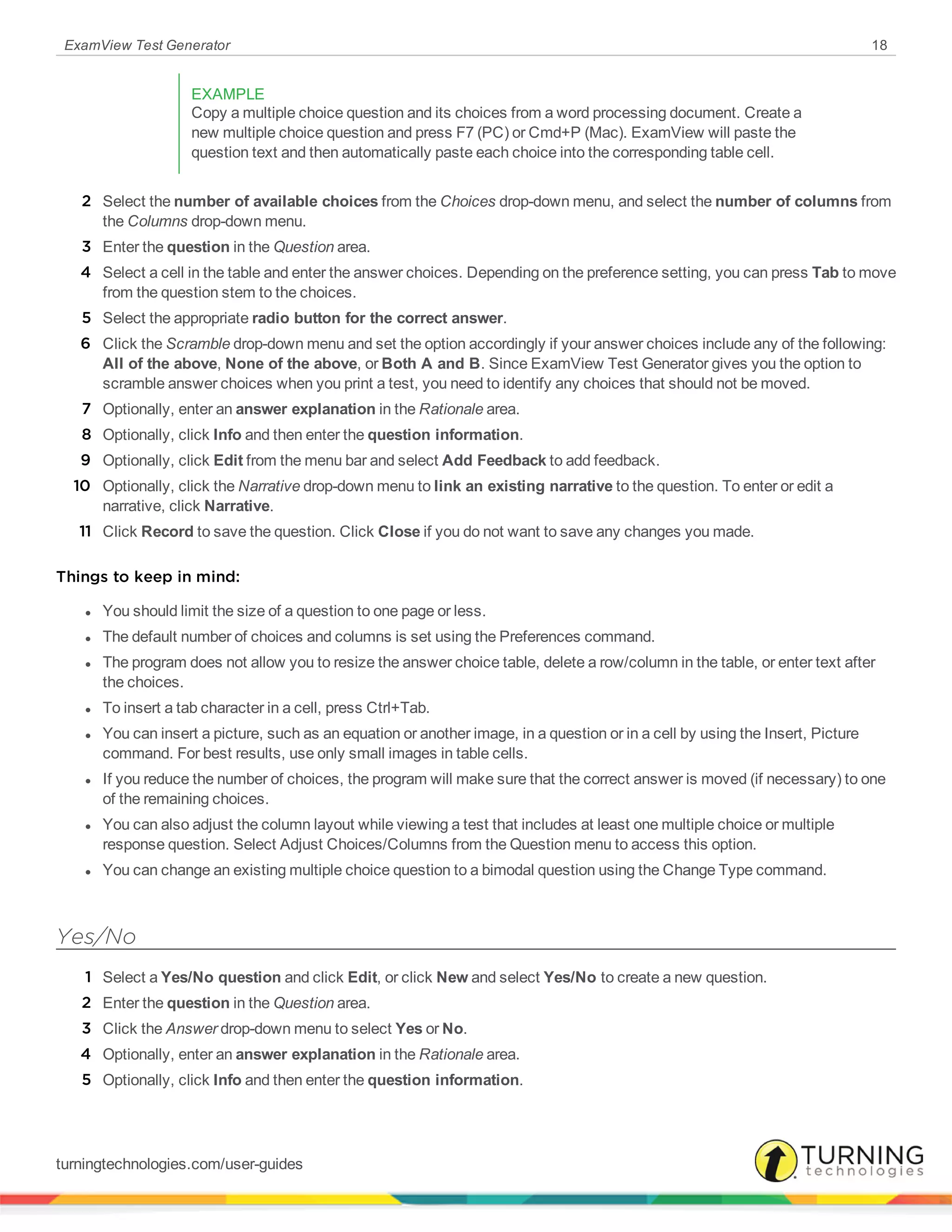 ExamView Test Generator 18
EXAMPLE
Copy a multiple choice question and its choices from a word processing document. Create a
new multiple choice question and press F7 (PC) or Cmd+P (Mac). ExamView will paste the
question text and then automatically paste each choice into the corresponding table cell.
2 Select the number of available choices from the Choices drop-down menu, and select the number of columns from
the Columns drop-down menu.
3 Enter the question in the Question area.
4 Select a cell in the table and enter the answer choices. Depending on the preference setting, you can press Tab to move
from the question stem to the choices.
5 Select the appropriate radio button for the correct answer.
6 Click the Scramble drop-down menu and set the option accordingly if your answer choices include any of the following:
All of the above, None of the above, or Both A and B. Since ExamView Test Generator gives you the option to
scramble answer choices when you print a test, you need to identify any choices that should not be moved.
7 Optionally, enter an answer explanation in the Rationale area.
8 Optionally, click Info and then enter the question information.
9 Optionally, click Edit from the menu bar and select Add Feedback to add feedback.
10 Optionally, click the Narrative drop-down menu to link an existing narrative to the question. To enter or edit a
narrative, click Narrative.
11 Click Record to save the question. Click Close if you do not want to save any changes you made.
Things to keep in mind:
l You should limit the size of a question to one page or less.
l The default number of choices and columns is set using the Preferences command.
l The program does not allow you to resize the answer choice table, delete a row/column in the table, or enter text after
the choices.
l To insert a tab character in a cell, press Ctrl+Tab.
l You can insert a picture, such as an equation or another image, in a question or in a cell by using the Insert, Picture
command. For best results, use only small images in table cells.
l If you reduce the number of choices, the program will make sure that the correct answer is moved (if necessary) to one
of the remaining choices.
l You can also adjust the column layout while viewing a test that includes at least one multiple choice or multiple
response question. Select Adjust Choices/Columns from the Question menu to access this option.
l You can change an existing multiple choice question to a bimodal question using the Change Type command.
Yes/No
1 Select a Yes/No question and click Edit, or click New and select Yes/No to create a new question.
2 Enter the question in the Question area.
3 Click the Answer drop-down menu to select Yes or No.
4 Optionally, enter an answer explanation in the Rationale area.
5 Optionally, click Info and then enter the question information.
turningtechnologies.com/user-guides
 