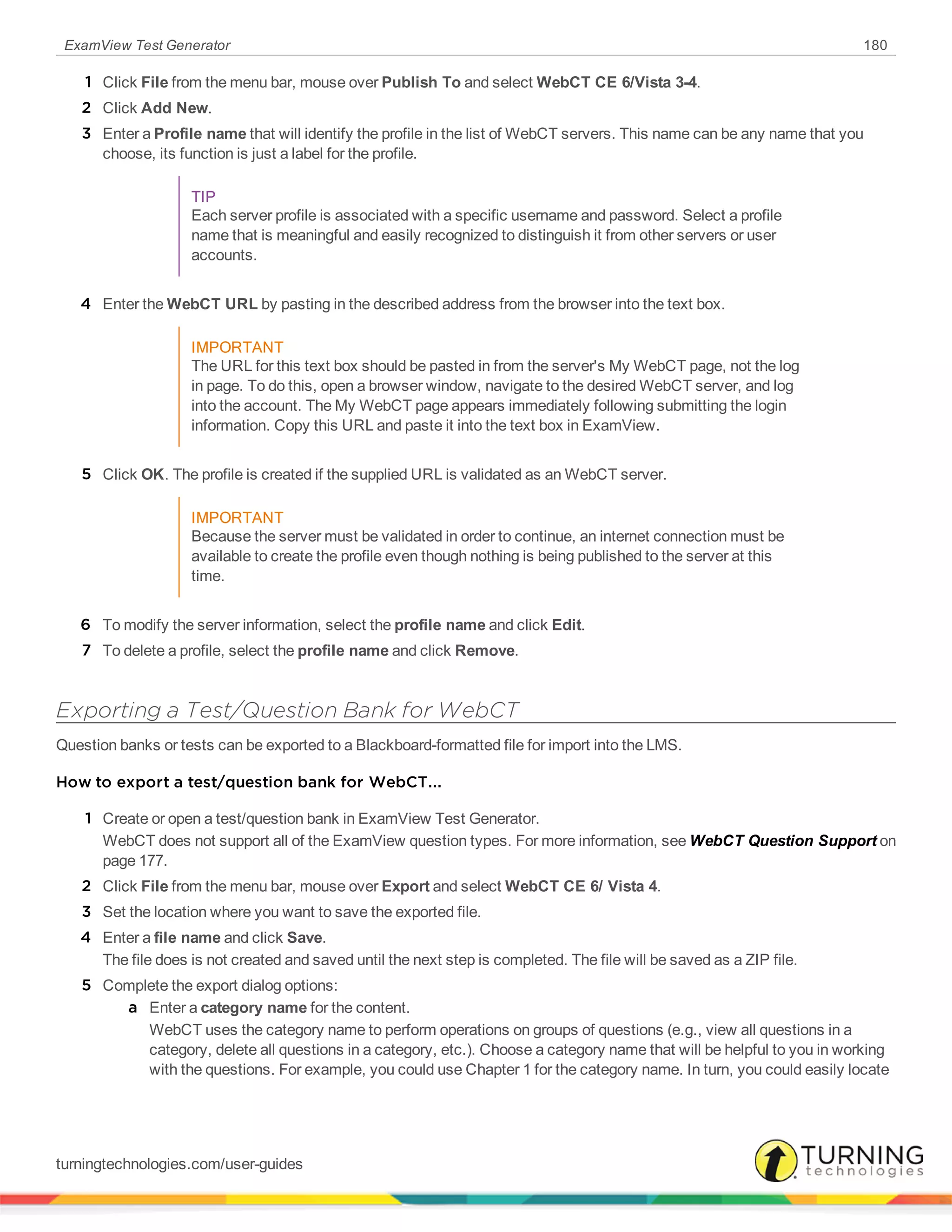 ExamView Test Generator 180
1 Click File from the menu bar, mouse over Publish To and select WebCT CE 6/Vista 3-4.
2 Click Add New.
3 Enter a Profile name that will identify the profile in the list of WebCT servers. This name can be any name that you
choose, its function is just a label for the profile.
TIP
Each server profile is associated with a specific username and password. Select a profile
name that is meaningful and easily recognized to distinguish it from other servers or user
accounts.
4 Enter the WebCT URL by pasting in the described address from the browser into the text box.
IMPORTANT
The URL for this text box should be pasted in from the server's My WebCT page, not the log
in page. To do this, open a browser window, navigate to the desired WebCT server, and log
into the account. The My WebCT page appears immediately following submitting the login
information. Copy this URL and paste it into the text box in ExamView.
5 Click OK. The profile is created if the supplied URL is validated as an WebCT server.
IMPORTANT
Because the server must be validated in order to continue, an internet connection must be
available to create the profile even though nothing is being published to the server at this
time.
6 To modify the server information, select the profile name and click Edit.
7 To delete a profile, select the profile name and click Remove.
Exporting a Test/Question Bank for WebCT
Question banks or tests can be exported to a Blackboard-formatted file for import into the LMS.
How to export a test/question bank for WebCT...
1 Create or open a test/question bank in ExamView Test Generator.
WebCT does not support all of the ExamView question types. For more information, see WebCT Question Support on
page 177.
2 Click File from the menu bar, mouse over Export and select WebCT CE 6/ Vista 4.
3 Set the location where you want to save the exported file.
4 Enter a file name and click Save.
The file does is not created and saved until the next step is completed. The file will be saved as a ZIP file.
5 Complete the export dialog options:
a Enter a category name for the content.
WebCT uses the category name to perform operations on groups of questions (e.g., view all questions in a
category, delete all questions in a category, etc.). Choose a category name that will be helpful to you in working
with the questions. For example, you could use Chapter 1 for the category name. In turn, you could easily locate
turningtechnologies.com/user-guides
 