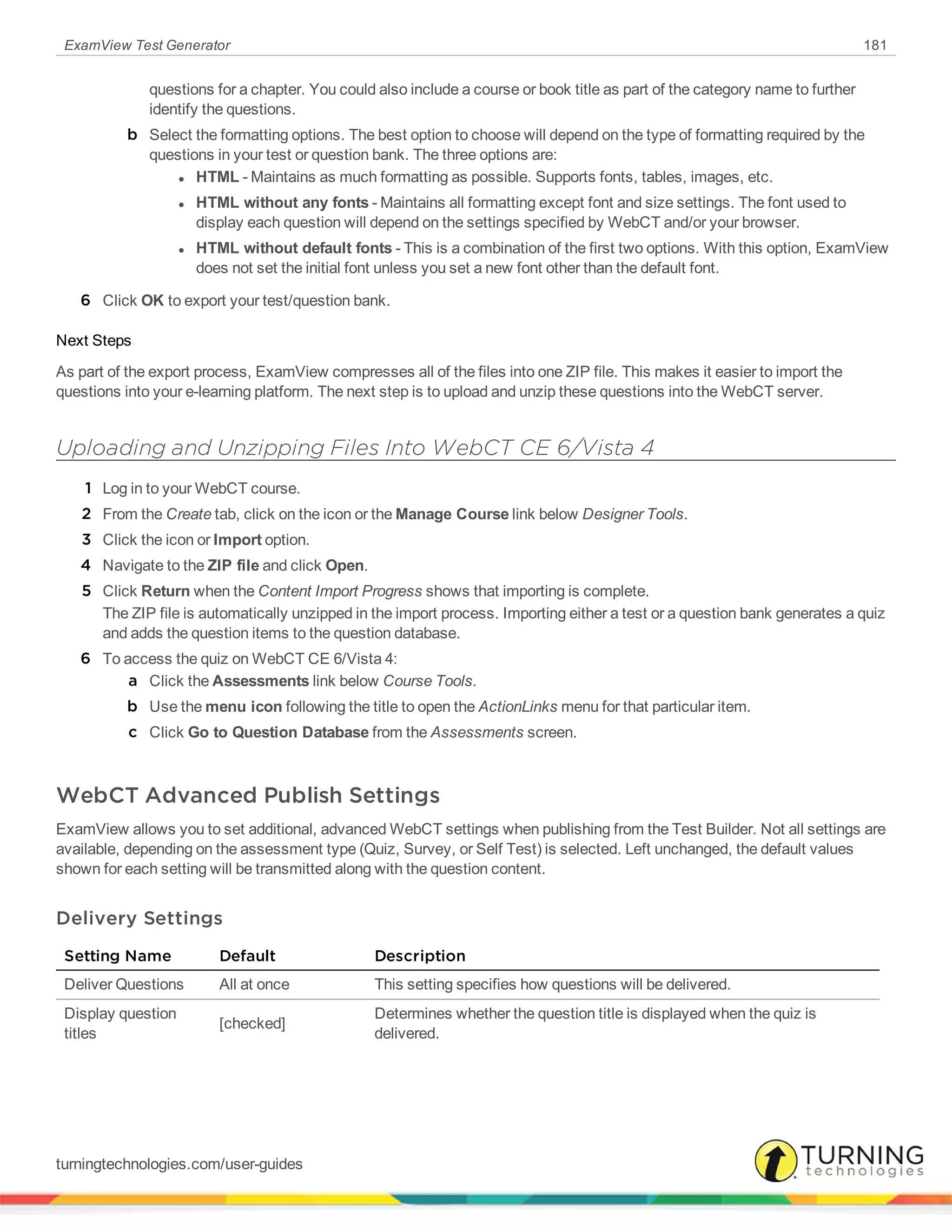 ExamView Test Generator 181
questions for a chapter. You could also include a course or book title as part of the category name to further
identify the questions.
b Select the formatting options. The best option to choose will depend on the type of formatting required by the
questions in your test or question bank. The three options are:
l HTML - Maintains as much formatting as possible. Supports fonts, tables, images, etc.
l HTML without any fonts - Maintains all formatting except font and size settings. The font used to
display each question will depend on the settings specified by WebCT and/or your browser.
l HTML without default fonts - This is a combination of the first two options. With this option, ExamView
does not set the initial font unless you set a new font other than the default font.
6 Click OK to export your test/question bank.
Next Steps
As part of the export process, ExamView compresses all of the files into one ZIP file. This makes it easier to import the
questions into your e-learning platform. The next step is to upload and unzip these questions into the WebCT server.
Uploading and Unzipping Files Into WebCT CE 6/Vista 4
1 Log in to your WebCT course.
2 From the Create tab, click on the icon or the Manage Course link below Designer Tools.
3 Click the icon or Import option.
4 Navigate to the ZIP file and click Open.
5 Click Return when the Content Import Progress shows that importing is complete.
The ZIP file is automatically unzipped in the import process. Importing either a test or a question bank generates a quiz
and adds the question items to the question database.
6 To access the quiz on WebCT CE 6/Vista 4:
a Click the Assessments link below Course Tools.
b Use the menu icon following the title to open the ActionLinks menu for that particular item.
c Click Go to Question Database from the Assessments screen.
WebCT Advanced Publish Settings
ExamView allows you to set additional, advanced WebCT settings when publishing from the Test Builder. Not all settings are
available, depending on the assessment type (Quiz, Survey, or Self Test) is selected. Left unchanged, the default values
shown for each setting will be transmitted along with the question content.
Delivery Settings
Setting Name Default Description
Deliver Questions All at once This setting specifies how questions will be delivered.
Display question
titles
[checked]
Determines whether the question title is displayed when the quiz is
delivered.
turningtechnologies.com/user-guides
 