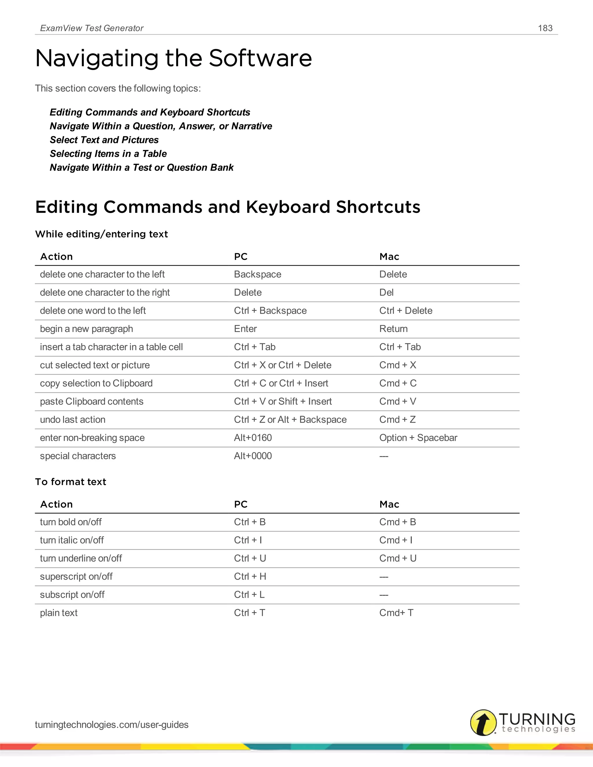 ExamView Test Generator 183
Navigating the Software
This section covers the following topics:
Editing Commands and Keyboard Shortcuts
Navigate Within a Question, Answer, or Narrative
Select Text and Pictures
Selecting Items in a Table
Navigate Within a Test or Question Bank
Editing Commands and Keyboard Shortcuts
While editing/entering text
Action PC Mac
delete one character to the left Backspace Delete
delete one character to the right Delete Del
delete one word to the left Ctrl + Backspace Ctrl + Delete
begin a new paragraph Enter Return
insert a tab character in a table cell Ctrl + Tab Ctrl + Tab
cut selected text or picture Ctrl + X or Ctrl + Delete Cmd + X
copy selection to Clipboard Ctrl + C or Ctrl + Insert Cmd + C
paste Clipboard contents Ctrl + V or Shift + Insert Cmd + V
undo last action Ctrl + Z or Alt + Backspace Cmd + Z
enter non-breaking space Alt+0160 Option + Spacebar
special characters Alt+0000 ---
To format text
Action PC Mac
turn bold on/off Ctrl + B Cmd + B
turn italic on/off Ctrl + I Cmd + I
turn underline on/off Ctrl + U Cmd + U
superscript on/off Ctrl + H ---
subscript on/off Ctrl + L ---
plain text Ctrl + T Cmd+ T
turningtechnologies.com/user-guides
 