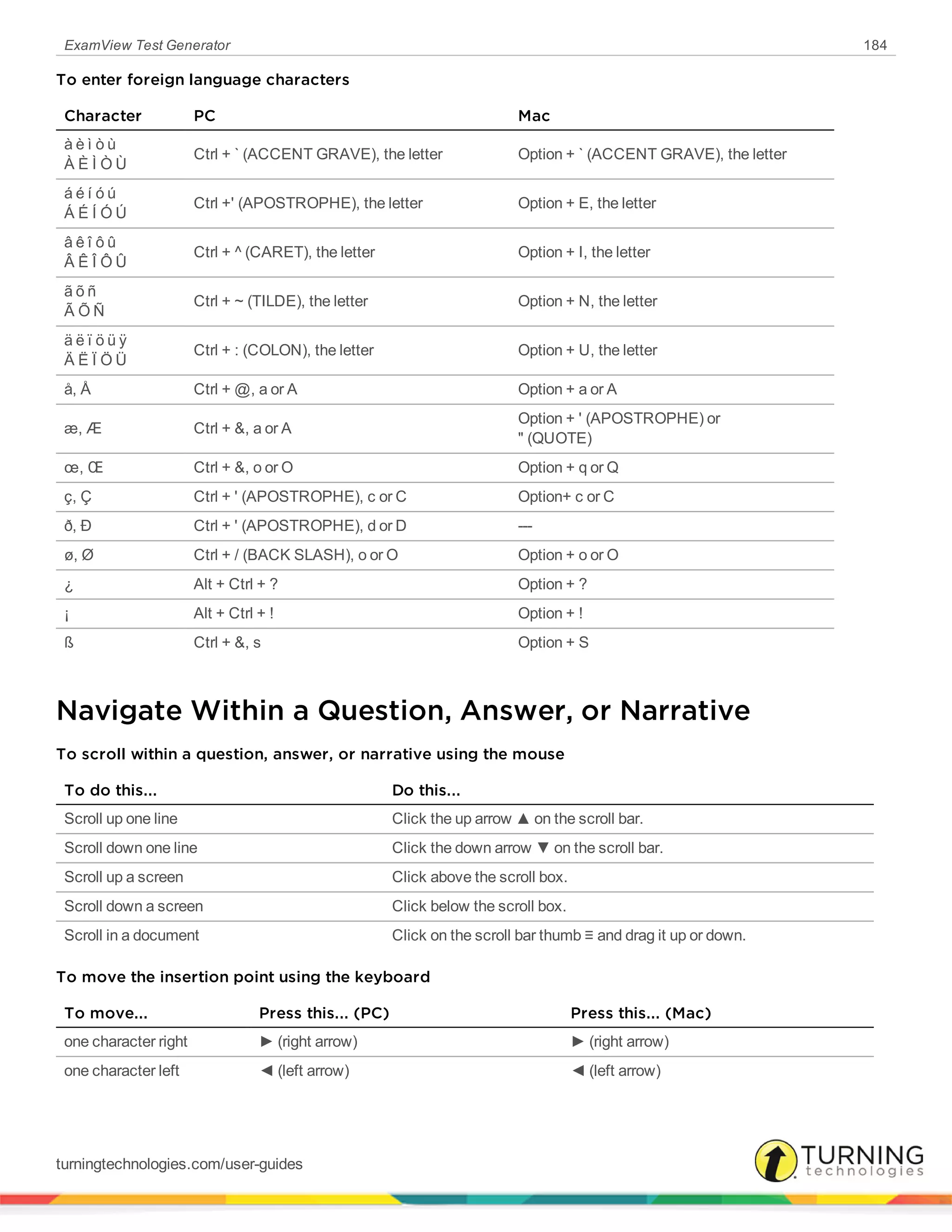 ExamView Test Generator 184
To enter foreign language characters
Character PC Mac
à è ì ò ù
À È Ì Ò Ù
Ctrl + ` (ACCENT GRAVE), the letter Option + ` (ACCENT GRAVE), the letter
á é í ó ú
Á É Í Ó Ú
Ctrl +' (APOSTROPHE), the letter Option + E, the letter
â ê î ô û
Â Ê Î Ô Û
Ctrl + ^ (CARET), the letter Option + I, the letter
ã õ ñ
Ã Õ Ñ
Ctrl + ~ (TILDE), the letter Option + N, the letter
ä ë ï ö ü ÿ
Ä Ë Ï Ö Ü
Ctrl + : (COLON), the letter Option + U, the letter
å, Å Ctrl + @, a or A Option + a or A
æ, Æ Ctrl + &, a or A
Option + ' (APOSTROPHE) or
" (QUOTE)
œ, Œ Ctrl + &, o or O Option + q or Q
ç, Ç Ctrl + ' (APOSTROPHE), c or C Option+ c or C
ð, Ð Ctrl + ' (APOSTROPHE), d or D ---
ø, Ø Ctrl + / (BACK SLASH), o or O Option + o or O
¿ Alt + Ctrl + ? Option + ?
¡ Alt + Ctrl + ! Option + !
ß Ctrl + &, s Option + S
Navigate Within a Question, Answer, or Narrative
To scroll within a question, answer, or narrative using the mouse
To do this... Do this...
Scroll up one line Click the up arrow ▲ on the scroll bar.
Scroll down one line Click the down arrow ▼ on the scroll bar.
Scroll up a screen Click above the scroll box.
Scroll down a screen Click below the scroll box.
Scroll in a document Click on the scroll bar thumb ≡ and drag it up or down.
To move the insertion point using the keyboard
To move... Press this... (PC) Press this... (Mac)
one character right ► (right arrow) ► (right arrow)
one character left ◄ (left arrow) ◄ (left arrow)
turningtechnologies.com/user-guides
 