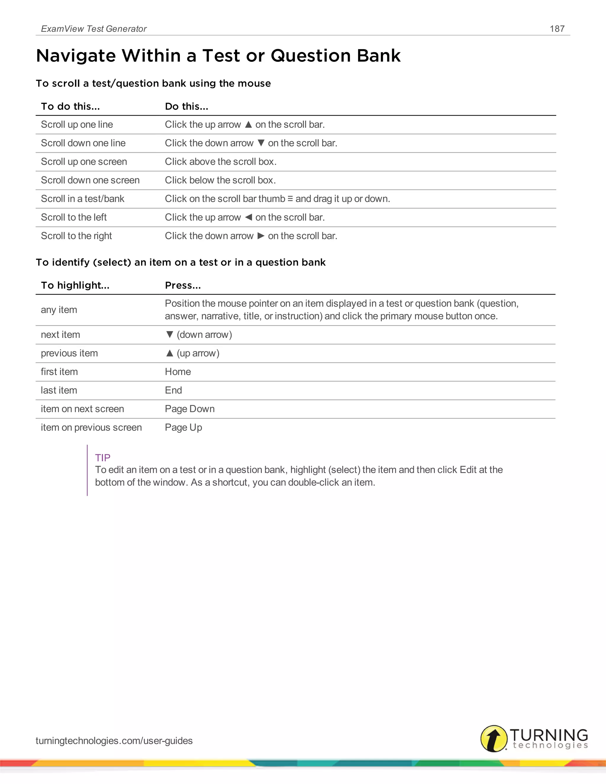 ExamView Test Generator 187
Navigate Within a Test or Question Bank
To scroll a test/question bank using the mouse
To do this... Do this...
Scroll up one line Click the up arrow ▲ on the scroll bar.
Scroll down one line Click the down arrow ▼ on the scroll bar.
Scroll up one screen Click above the scroll box.
Scroll down one screen Click below the scroll box.
Scroll in a test/bank Click on the scroll bar thumb ≡ and drag it up or down.
Scroll to the left Click the up arrow ◄ on the scroll bar.
Scroll to the right Click the down arrow ► on the scroll bar.
To identify (select) an item on a test or in a question bank
To highlight... Press...
any item
Position the mouse pointer on an item displayed in a test or question bank (question,
answer, narrative, title, or instruction) and click the primary mouse button once.
next item ▼ (down arrow)
previous item ▲ (up arrow)
first item Home
last item End
item on next screen Page Down
item on previous screen Page Up
TIP
To edit an item on a test or in a question bank, highlight (select) the item and then click Edit at the
bottom of the window. As a shortcut, you can double-click an item.
turningtechnologies.com/user-guides
 