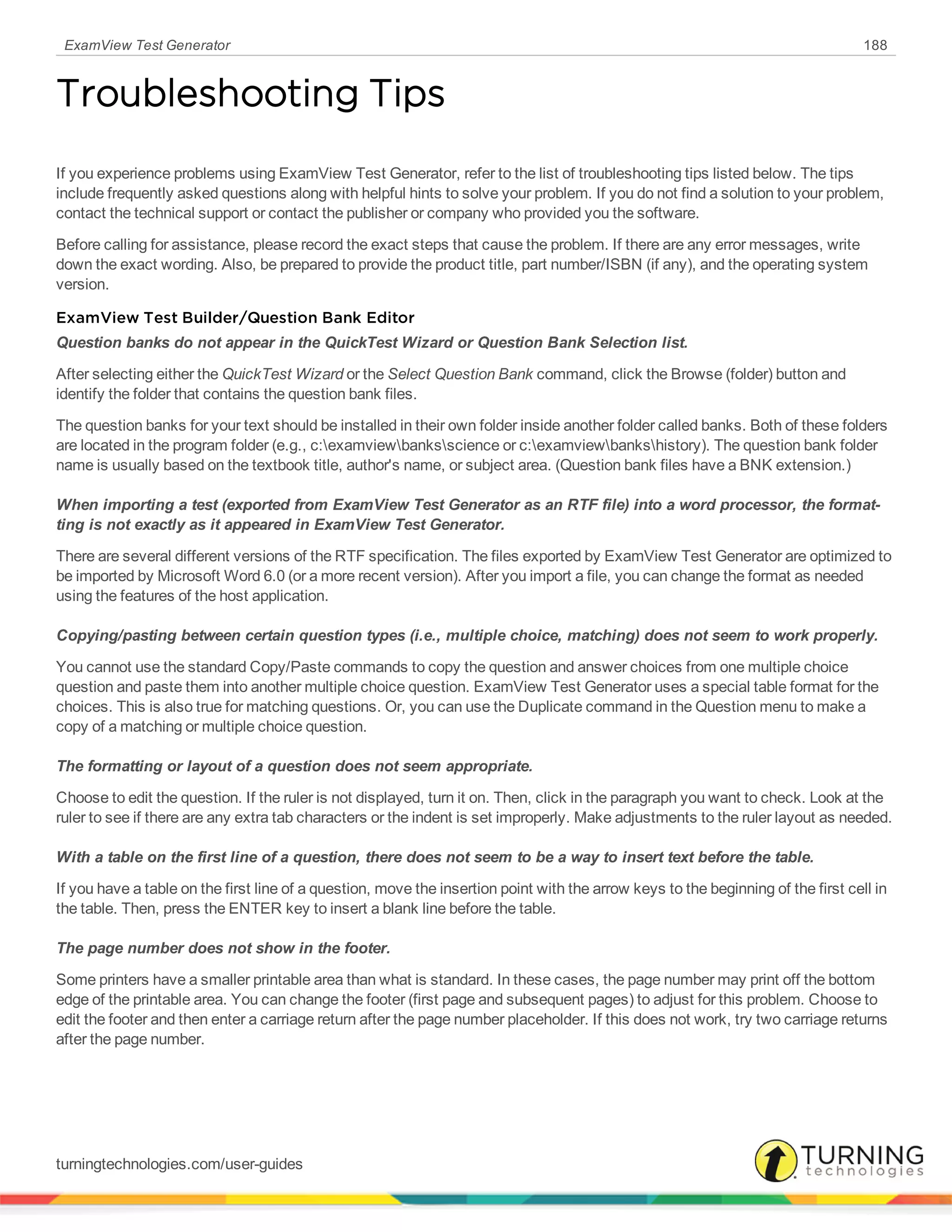 ExamView Test Generator 188
Troubleshooting Tips
If you experience problems using ExamView Test Generator, refer to the list of troubleshooting tips listed below. The tips
include frequently asked questions along with helpful hints to solve your problem. If you do not find a solution to your problem,
contact the technical support or contact the publisher or company who provided you the software.
Before calling for assistance, please record the exact steps that cause the problem. If there are any error messages, write
down the exact wording. Also, be prepared to provide the product title, part number/ISBN (if any), and the operating system
version.
ExamView Test Builder/Question Bank Editor
Question banks do not appear in the QuickTest Wizard or Question Bank Selection list.
After selecting either the QuickTest Wizard or the Select Question Bank command, click the Browse (folder) button and
identify the folder that contains the question bank files.
The question banks for your text should be installed in their own folder inside another folder called banks. Both of these folders
are located in the program folder (e.g., c:examviewbanksscience or c:examviewbankshistory). The question bank folder
name is usually based on the textbook title, author's name, or subject area. (Question bank files have a BNK extension.)
When importing a test (exported from ExamView Test Generator as an RTF file) into a word processor, the format-
ting is not exactly as it appeared in ExamView Test Generator.
There are several different versions of the RTF specification. The files exported by ExamView Test Generator are optimized to
be imported by Microsoft Word 6.0 (or a more recent version). After you import a file, you can change the format as needed
using the features of the host application.
Copying/pasting between certain question types (i.e., multiple choice, matching) does not seem to work properly.
You cannot use the standard Copy/Paste commands to copy the question and answer choices from one multiple choice
question and paste them into another multiple choice question. ExamView Test Generator uses a special table format for the
choices. This is also true for matching questions. Or, you can use the Duplicate command in the Question menu to make a
copy of a matching or multiple choice question.
The formatting or layout of a question does not seem appropriate.
Choose to edit the question. If the ruler is not displayed, turn it on. Then, click in the paragraph you want to check. Look at the
ruler to see if there are any extra tab characters or the indent is set improperly. Make adjustments to the ruler layout as needed.
With a table on the first line of a question, there does not seem to be a way to insert text before the table.
If you have a table on the first line of a question, move the insertion point with the arrow keys to the beginning of the first cell in
the table. Then, press the ENTER key to insert a blank line before the table.
The page number does not show in the footer.
Some printers have a smaller printable area than what is standard. In these cases, the page number may print off the bottom
edge of the printable area. You can change the footer (first page and subsequent pages) to adjust for this problem. Choose to
edit the footer and then enter a carriage return after the page number placeholder. If this does not work, try two carriage returns
after the page number.
turningtechnologies.com/user-guides
 