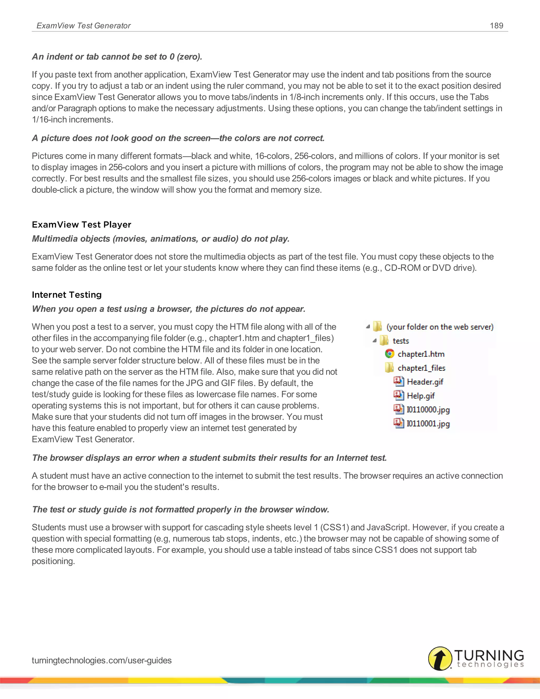 ExamView Test Generator 189
An indent or tab cannot be set to 0 (zero).
If you paste text from another application, ExamView Test Generator may use the indent and tab positions from the source
copy. If you try to adjust a tab or an indent using the ruler command, you may not be able to set it to the exact position desired
since ExamView Test Generator allows you to move tabs/indents in 1/8-inch increments only. If this occurs, use the Tabs
and/or Paragraph options to make the necessary adjustments. Using these options, you can change the tab/indent settings in
1/16-inch increments.
A picture does not look good on the screen—the colors are not correct.
Pictures come in many different formats—black and white, 16-colors, 256-colors, and millions of colors. If your monitor is set
to display images in 256-colors and you insert a picture with millions of colors, the program may not be able to show the image
correctly. For best results and the smallest file sizes, you should use 256-colors images or black and white pictures. If you
double-click a picture, the window will show you the format and memory size.
ExamView Test Player
Multimedia objects (movies, animations, or audio) do not play.
ExamView Test Generator does not store the multimedia objects as part of the test file. You must copy these objects to the
same folder as the online test or let your students know where they can find these items (e.g., CD-ROM or DVD drive).
Internet Testing
When you open a test using a browser, the pictures do not appear.
When you post a test to a server, you must copy the HTM file along with all of the
other files in the accompanying file folder (e.g., chapter1.htm and chapter1_files)
to your web server. Do not combine the HTM file and its folder in one location.
See the sample server folder structure below. All of these files must be in the
same relative path on the server as the HTM file. Also, make sure that you did not
change the case of the file names for the JPG and GIF files. By default, the
test/study guide is looking for these files as lowercase file names. For some
operating systems this is not important, but for others it can cause problems.
Make sure that your students did not turn off images in the browser. You must
have this feature enabled to properly view an internet test generated by
ExamView Test Generator.
The browser displays an error when a student submits their results for an Internet test.
A student must have an active connection to the internet to submit the test results. The browser requires an active connection
for the browser to e-mail you the student's results.
The test or study guide is not formatted properly in the browser window.
Students must use a browser with support for cascading style sheets level 1 (CSS1) and JavaScript. However, if you create a
question with special formatting (e.g, numerous tab stops, indents, etc.) the browser may not be capable of showing some of
these more complicated layouts. For example, you should use a table instead of tabs since CSS1 does not support tab
positioning.
turningtechnologies.com/user-guides
 