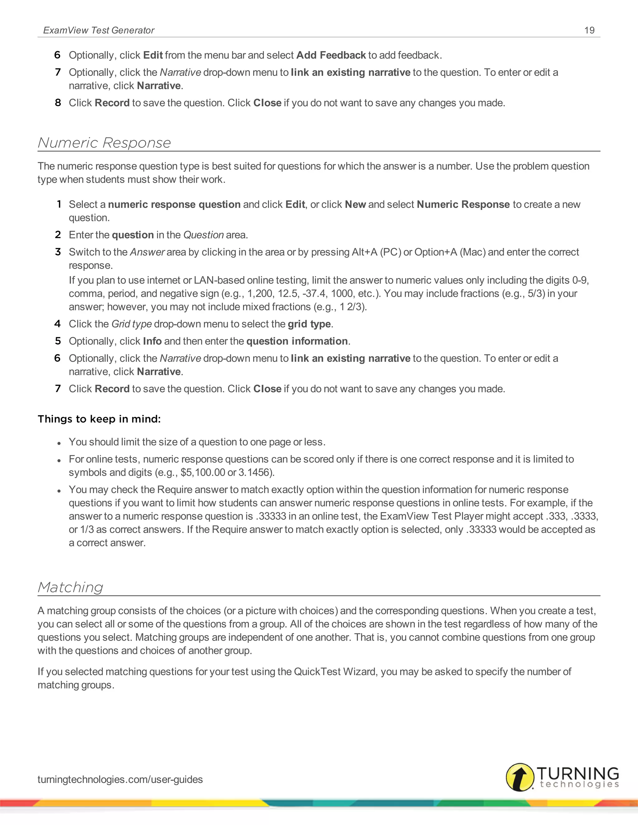 ExamView Test Generator 19
6 Optionally, click Edit from the menu bar and select Add Feedback to add feedback.
7 Optionally, click the Narrative drop-down menu to link an existing narrative to the question. To enter or edit a
narrative, click Narrative.
8 Click Record to save the question. Click Close if you do not want to save any changes you made.
Numeric Response
The numeric response question type is best suited for questions for which the answer is a number. Use the problem question
type when students must show their work.
1 Select a numeric response question and click Edit, or click New and select Numeric Response to create a new
question.
2 Enter the question in the Question area.
3 Switch to the Answer area by clicking in the area or by pressing Alt+A (PC) or Option+A (Mac) and enter the correct
response.
If you plan to use internet or LAN-based online testing, limit the answer to numeric values only including the digits 0-9,
comma, period, and negative sign (e.g., 1,200, 12.5, -37.4, 1000, etc.). You may include fractions (e.g., 5/3) in your
answer; however, you may not include mixed fractions (e.g., 1 2/3).
4 Click the Grid type drop-down menu to select the grid type.
5 Optionally, click Info and then enter the question information.
6 Optionally, click the Narrative drop-down menu to link an existing narrative to the question. To enter or edit a
narrative, click Narrative.
7 Click Record to save the question. Click Close if you do not want to save any changes you made.
Things to keep in mind:
l You should limit the size of a question to one page or less.
l For online tests, numeric response questions can be scored only if there is one correct response and it is limited to
symbols and digits (e.g., $5,100.00 or 3.1456).
l You may check the Require answer to match exactly option within the question information for numeric response
questions if you want to limit how students can answer numeric response questions in online tests. For example, if the
answer to a numeric response question is .33333 in an online test, the ExamView Test Player might accept .333, .3333,
or 1/3 as correct answers. If the Require answer to match exactly option is selected, only .33333 would be accepted as
a correct answer.
Matching
A matching group consists of the choices (or a picture with choices) and the corresponding questions. When you create a test,
you can select all or some of the questions from a group. All of the choices are shown in the test regardless of how many of the
questions you select. Matching groups are independent of one another. That is, you cannot combine questions from one group
with the questions and choices of another group.
If you selected matching questions for your test using the QuickTest Wizard, you may be asked to specify the number of
matching groups.
turningtechnologies.com/user-guides
 