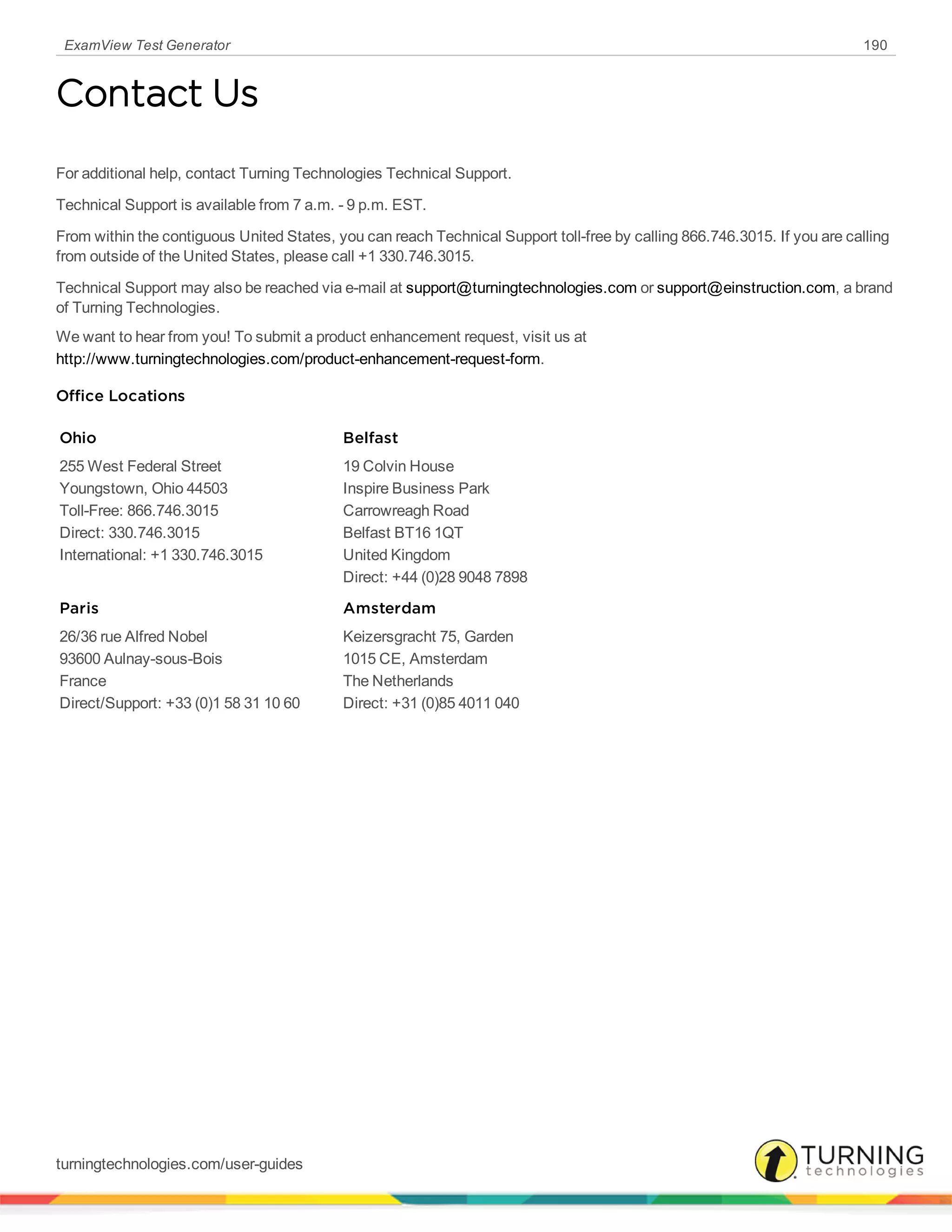 ExamView Test Generator 190
Contact Us
For additional help, contact Turning Technologies Technical Support.
Technical Support is available from 7 a.m. - 9 p.m. EST.
From within the contiguous United States, you can reach Technical Support toll-free by calling 866.746.3015. If you are calling
from outside of the United States, please call +1 330.746.3015.
Technical Support may also be reached via e-mail at support@turningtechnologies.com or support@einstruction.com, a brand
of Turning Technologies.
We want to hear from you! To submit a product enhancement request, visit us at
http://www.turningtechnologies.com/product-enhancement-request-form.
Office Locations
Ohio
255 West Federal Street
Youngstown, Ohio 44503
Toll-Free: 866.746.3015
Direct: 330.746.3015
International: +1 330.746.3015
Belfast
19 Colvin House
Inspire Business Park
Carrowreagh Road
Belfast BT16 1QT
United Kingdom
Direct: +44 (0)28 9048 7898
Paris
26/36 rue Alfred Nobel
93600 Aulnay-sous-Bois
France
Direct/Support: +33 (0)1 58 31 10 60
Amsterdam
Keizersgracht 75, Garden
1015 CE, Amsterdam
The Netherlands
Direct: +31 (0)85 4011 040
turningtechnologies.com/user-guides
 