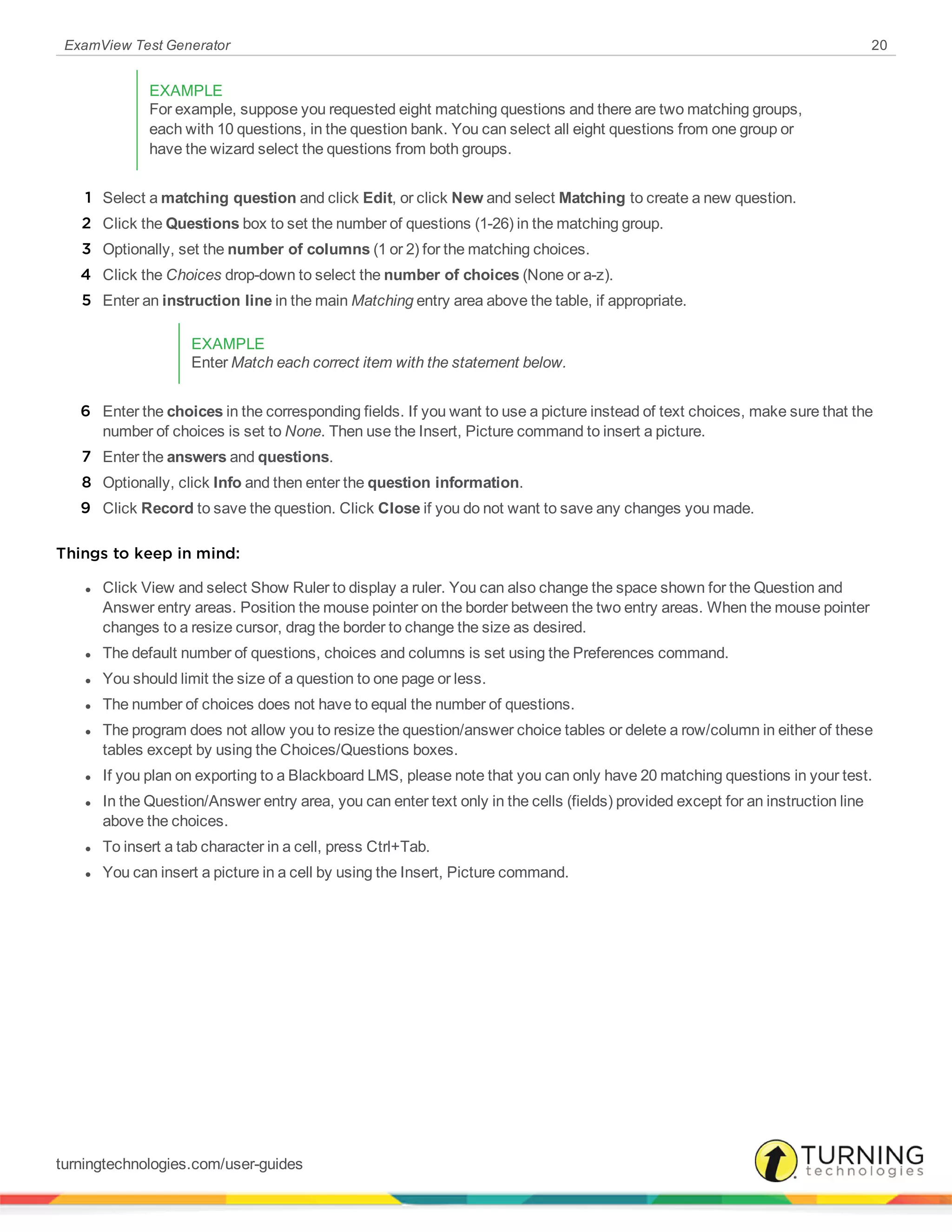ExamView Test Generator 20
EXAMPLE
For example, suppose you requested eight matching questions and there are two matching groups,
each with 10 questions, in the question bank. You can select all eight questions from one group or
have the wizard select the questions from both groups.
1 Select a matching question and click Edit, or click New and select Matching to create a new question.
2 Click the Questions box to set the number of questions (1-26) in the matching group.
3 Optionally, set the number of columns (1 or 2) for the matching choices.
4 Click the Choices drop-down to select the number of choices (None or a-z).
5 Enter an instruction line in the main Matching entry area above the table, if appropriate.
EXAMPLE
Enter Match each correct item with the statement below.
6 Enter the choices in the corresponding fields. If you want to use a picture instead of text choices, make sure that the
number of choices is set to None. Then use the Insert, Picture command to insert a picture.
7 Enter the answers and questions.
8 Optionally, click Info and then enter the question information.
9 Click Record to save the question. Click Close if you do not want to save any changes you made.
Things to keep in mind:
l Click View and select Show Ruler to display a ruler. You can also change the space shown for the Question and
Answer entry areas. Position the mouse pointer on the border between the two entry areas. When the mouse pointer
changes to a resize cursor, drag the border to change the size as desired.
l The default number of questions, choices and columns is set using the Preferences command.
l You should limit the size of a question to one page or less.
l The number of choices does not have to equal the number of questions.
l The program does not allow you to resize the question/answer choice tables or delete a row/column in either of these
tables except by using the Choices/Questions boxes.
l If you plan on exporting to a Blackboard LMS, please note that you can only have 20 matching questions in your test.
l In the Question/Answer entry area, you can enter text only in the cells (fields) provided except for an instruction line
above the choices.
l To insert a tab character in a cell, press Ctrl+Tab.
l You can insert a picture in a cell by using the Insert, Picture command.
turningtechnologies.com/user-guides
 