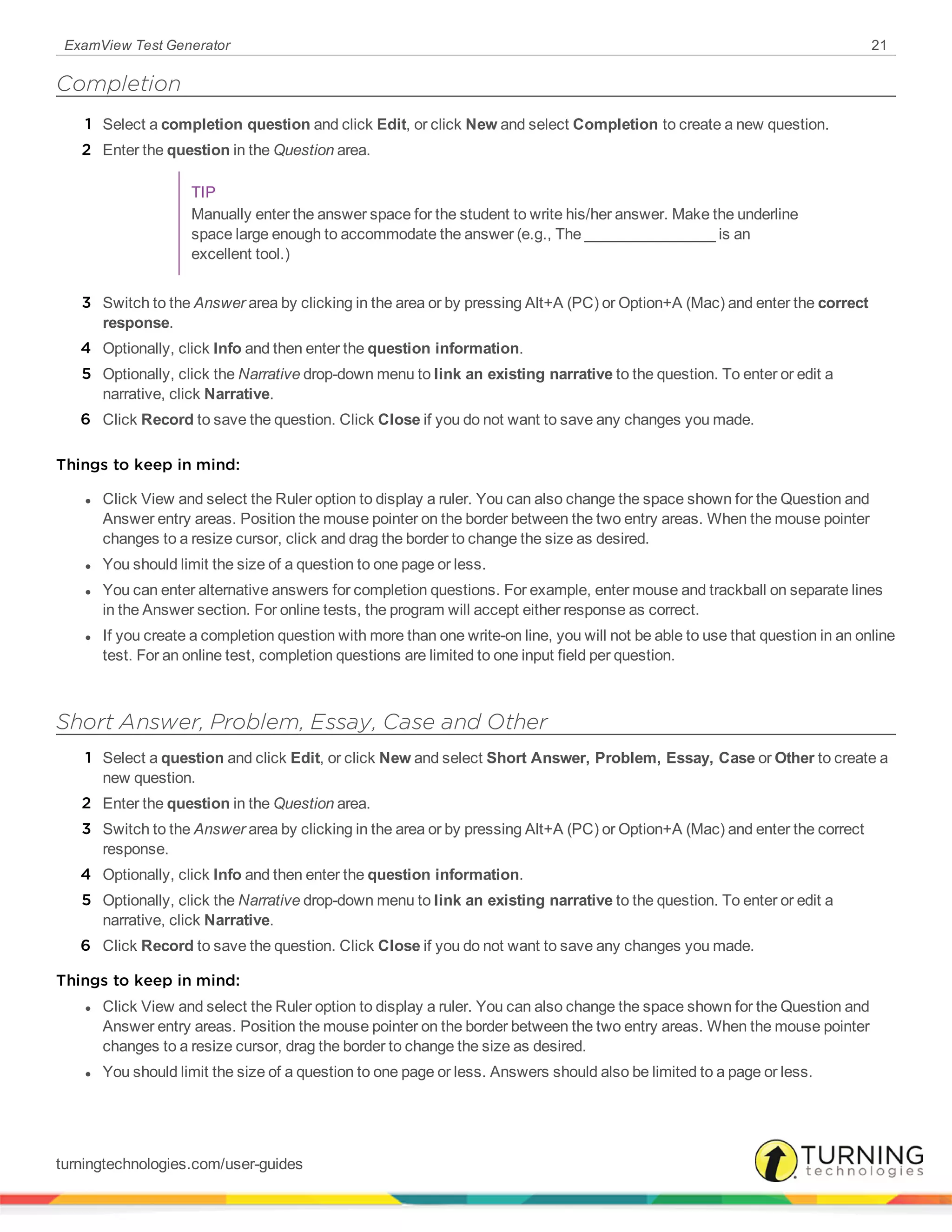 ExamView Test Generator 21
Completion
1 Select a completion question and click Edit, or click New and select Completion to create a new question.
2 Enter the question in the Question area.
TIP
Manually enter the answer space for the student to write his/her answer. Make the underline
space large enough to accommodate the answer (e.g., The ________________ is an
excellent tool.)
3 Switch to the Answer area by clicking in the area or by pressing Alt+A (PC) or Option+A (Mac) and enter the correct
response.
4 Optionally, click Info and then enter the question information.
5 Optionally, click the Narrative drop-down menu to link an existing narrative to the question. To enter or edit a
narrative, click Narrative.
6 Click Record to save the question. Click Close if you do not want to save any changes you made.
Things to keep in mind:
l Click View and select the Ruler option to display a ruler. You can also change the space shown for the Question and
Answer entry areas. Position the mouse pointer on the border between the two entry areas. When the mouse pointer
changes to a resize cursor, click and drag the border to change the size as desired.
l You should limit the size of a question to one page or less.
l You can enter alternative answers for completion questions. For example, enter mouse and trackball on separate lines
in the Answer section. For online tests, the program will accept either response as correct.
l If you create a completion question with more than one write-on line, you will not be able to use that question in an online
test. For an online test, completion questions are limited to one input field per question.
Short Answer, Problem, Essay, Case and Other
1 Select a question and click Edit, or click New and select Short Answer, Problem, Essay, Case or Other to create a
new question.
2 Enter the question in the Question area.
3 Switch to the Answer area by clicking in the area or by pressing Alt+A (PC) or Option+A (Mac) and enter the correct
response.
4 Optionally, click Info and then enter the question information.
5 Optionally, click the Narrative drop-down menu to link an existing narrative to the question. To enter or edit a
narrative, click Narrative.
6 Click Record to save the question. Click Close if you do not want to save any changes you made.
Things to keep in mind:
l Click View and select the Ruler option to display a ruler. You can also change the space shown for the Question and
Answer entry areas. Position the mouse pointer on the border between the two entry areas. When the mouse pointer
changes to a resize cursor, drag the border to change the size as desired.
l You should limit the size of a question to one page or less. Answers should also be limited to a page or less.
turningtechnologies.com/user-guides
 