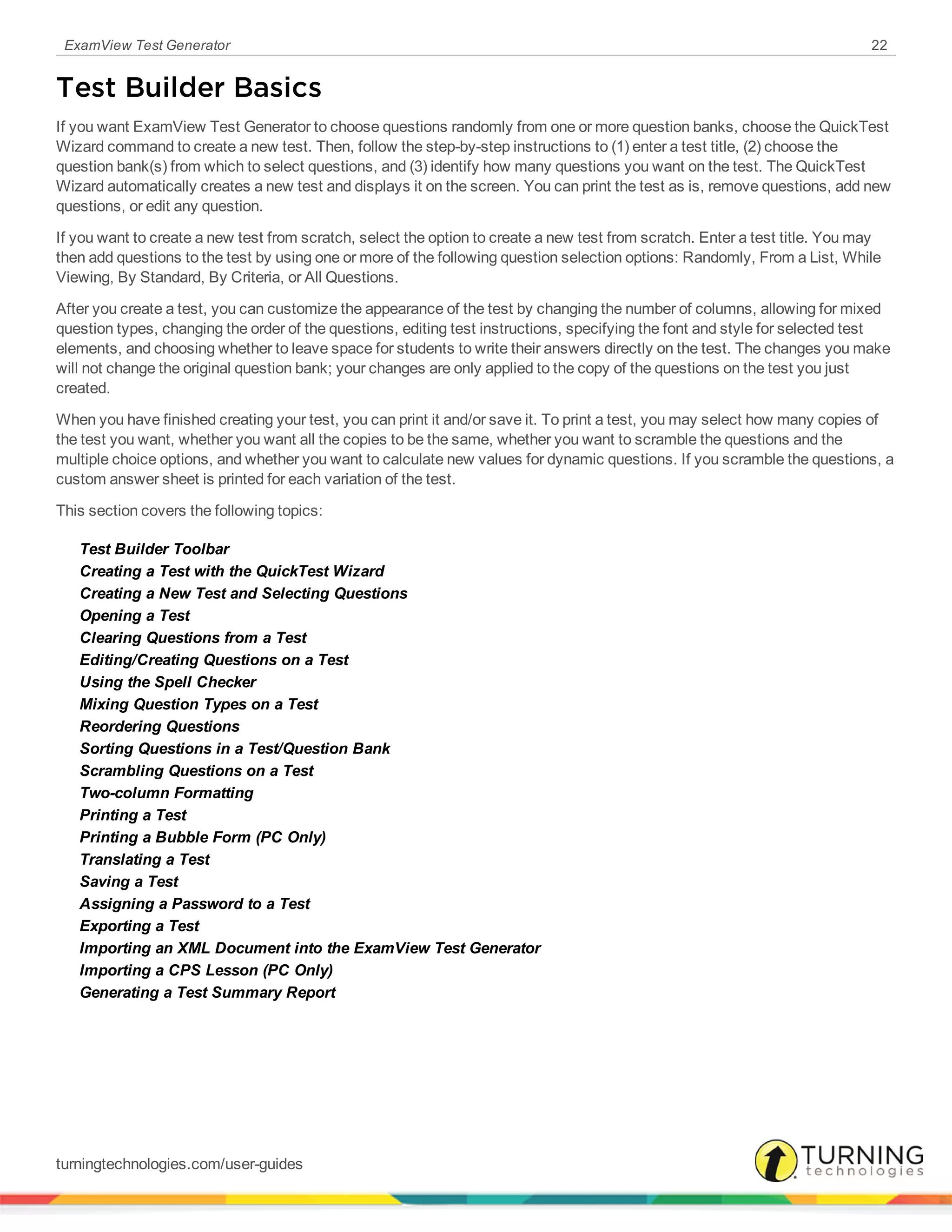 ExamView Test Generator 22
Test Builder Basics
If you want ExamView Test Generator to choose questions randomly from one or more question banks, choose the QuickTest
Wizard command to create a new test. Then, follow the step-by-step instructions to (1) enter a test title, (2) choose the
question bank(s) from which to select questions, and (3) identify how many questions you want on the test. The QuickTest
Wizard automatically creates a new test and displays it on the screen. You can print the test as is, remove questions, add new
questions, or edit any question.
If you want to create a new test from scratch, select the option to create a new test from scratch. Enter a test title. You may
then add questions to the test by using one or more of the following question selection options: Randomly, From a List, While
Viewing, By Standard, By Criteria, or All Questions.
After you create a test, you can customize the appearance of the test by changing the number of columns, allowing for mixed
question types, changing the order of the questions, editing test instructions, specifying the font and style for selected test
elements, and choosing whether to leave space for students to write their answers directly on the test. The changes you make
will not change the original question bank; your changes are only applied to the copy of the questions on the test you just
created.
When you have finished creating your test, you can print it and/or save it. To print a test, you may select how many copies of
the test you want, whether you want all the copies to be the same, whether you want to scramble the questions and the
multiple choice options, and whether you want to calculate new values for dynamic questions. If you scramble the questions, a
custom answer sheet is printed for each variation of the test.
This section covers the following topics:
Test Builder Toolbar
Creating a Test with the QuickTest Wizard
Creating a New Test and Selecting Questions
Opening a Test
Clearing Questions from a Test
Editing/Creating Questions on a Test
Using the Spell Checker
Mixing Question Types on a Test
Reordering Questions
Sorting Questions in a Test/Question Bank
Scrambling Questions on a Test
Two-column Formatting
Printing a Test
Printing a Bubble Form (PC Only)
Translating a Test
Saving a Test
Assigning a Password to a Test
Exporting a Test
Importing an XML Document into the ExamView Test Generator
Importing a CPS Lesson (PC Only)
Generating a Test Summary Report
turningtechnologies.com/user-guides
 