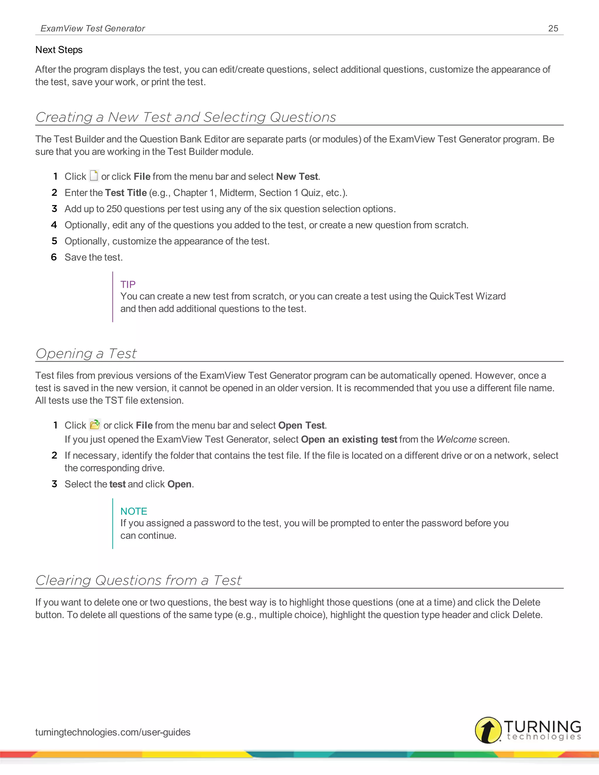 ExamView Test Generator 25
Next Steps
After the program displays the test, you can edit/create questions, select additional questions, customize the appearance of
the test, save your work, or print the test.
Creating a New Test and Selecting Questions
The Test Builder and the Question Bank Editor are separate parts (or modules) of the ExamView Test Generator program. Be
sure that you are working in the Test Builder module.
1 Click or click File from the menu bar and select New Test.
2 Enter the Test Title (e.g., Chapter 1, Midterm, Section 1 Quiz, etc.).
3 Add up to 250 questions per test using any of the six question selection options.
4 Optionally, edit any of the questions you added to the test, or create a new question from scratch.
5 Optionally, customize the appearance of the test.
6 Save the test.
TIP
You can create a new test from scratch, or you can create a test using the QuickTest Wizard
and then add additional questions to the test.
Opening a Test
Test files from previous versions of the ExamView Test Generator program can be automatically opened. However, once a
test is saved in the new version, it cannot be opened in an older version. It is recommended that you use a different file name.
All tests use the TST file extension.
1 Click or click File from the menu bar and select Open Test.
If you just opened the ExamView Test Generator, select Open an existing test from the Welcome screen.
2 If necessary, identify the folder that contains the test file. If the file is located on a different drive or on a network, select
the corresponding drive.
3 Select the test and click Open.
NOTE
If you assigned a password to the test, you will be prompted to enter the password before you
can continue.
Clearing Questions from a Test
If you want to delete one or two questions, the best way is to highlight those questions (one at a time) and click the Delete
button. To delete all questions of the same type (e.g., multiple choice), highlight the question type header and click Delete.
turningtechnologies.com/user-guides
 