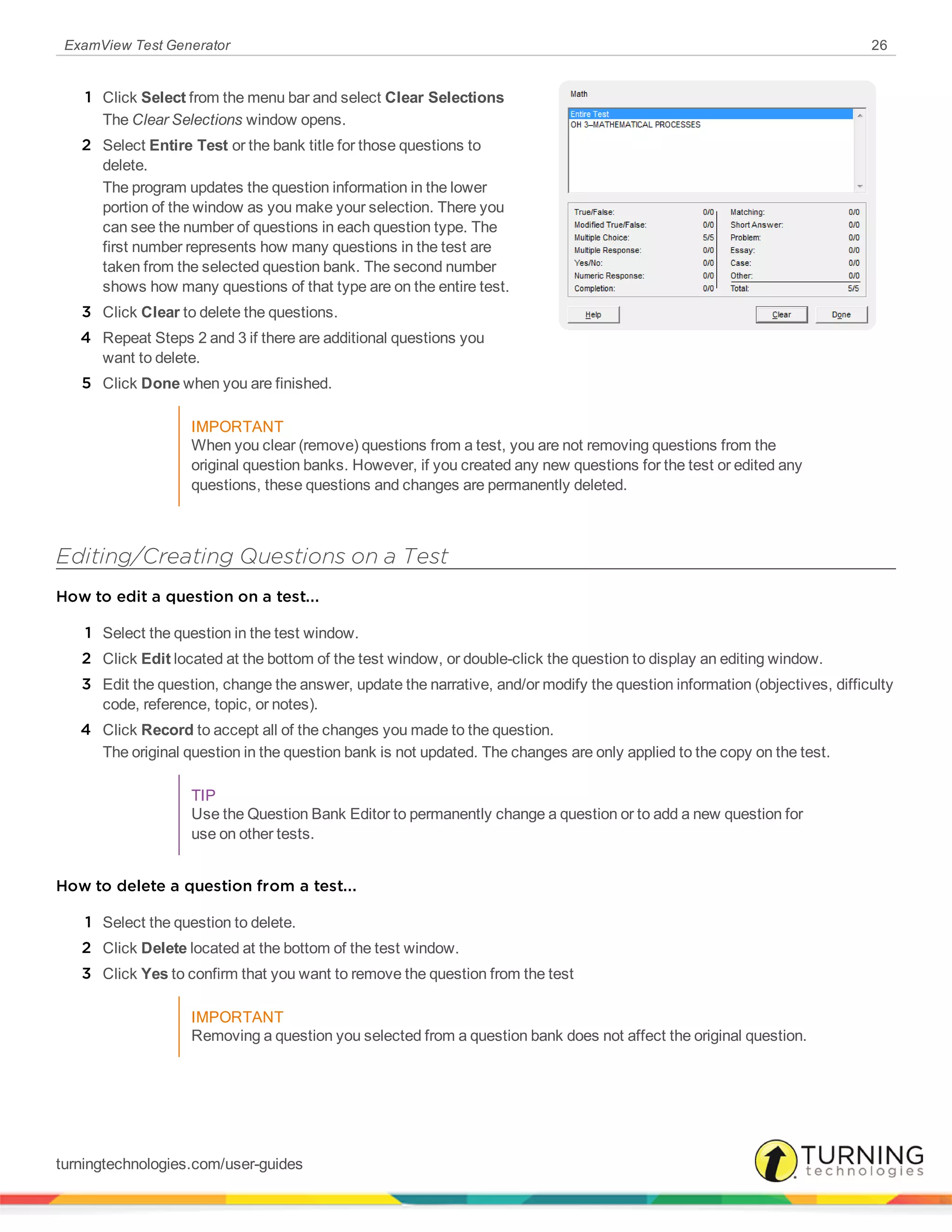 ExamView Test Generator 26
1 Click Select from the menu bar and select Clear Selections
The Clear Selections window opens.
2 Select Entire Test or the bank title for those questions to
delete.
The program updates the question information in the lower
portion of the window as you make your selection. There you
can see the number of questions in each question type. The
first number represents how many questions in the test are
taken from the selected question bank. The second number
shows how many questions of that type are on the entire test.
3 Click Clear to delete the questions.
4 Repeat Steps 2 and 3 if there are additional questions you
want to delete.
5 Click Done when you are finished.
IMPORTANT
When you clear (remove) questions from a test, you are not removing questions from the
original question banks. However, if you created any new questions for the test or edited any
questions, these questions and changes are permanently deleted.
Editing/Creating Questions on a Test
How to edit a question on a test...
1 Select the question in the test window.
2 Click Edit located at the bottom of the test window, or double-click the question to display an editing window.
3 Edit the question, change the answer, update the narrative, and/or modify the question information (objectives, difficulty
code, reference, topic, or notes).
4 Click Record to accept all of the changes you made to the question.
The original question in the question bank is not updated. The changes are only applied to the copy on the test.
TIP
Use the Question Bank Editor to permanently change a question or to add a new question for
use on other tests.
How to delete a question from a test...
1 Select the question to delete.
2 Click Delete located at the bottom of the test window.
3 Click Yes to confirm that you want to remove the question from the test
IMPORTANT
Removing a question you selected from a question bank does not affect the original question.
turningtechnologies.com/user-guides
 