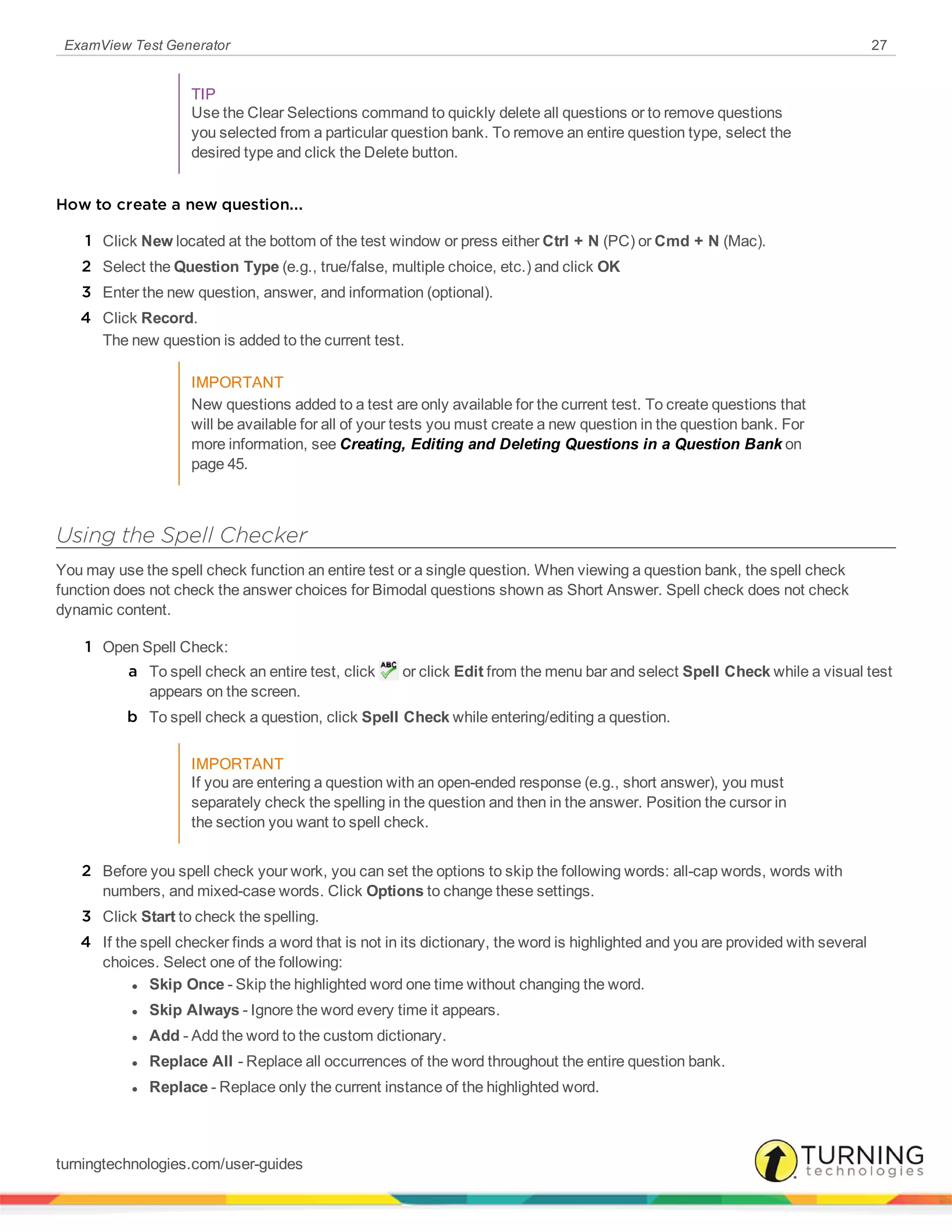 ExamView Test Generator 27
TIP
Use the Clear Selections command to quickly delete all questions or to remove questions
you selected from a particular question bank. To remove an entire question type, select the
desired type and click the Delete button.
How to create a new question...
1 Click New located at the bottom of the test window or press either Ctrl + N (PC) or Cmd + N (Mac).
2 Select the Question Type (e.g., true/false, multiple choice, etc.) and click OK
3 Enter the new question, answer, and information (optional).
4 Click Record.
The new question is added to the current test.
IMPORTANT
New questions added to a test are only available for the current test. To create questions that
will be available for all of your tests you must create a new question in the question bank. For
more information, see Creating, Editing and Deleting Questions in a Question Bank on
page 45.
Using the Spell Checker
You may use the spell check function an entire test or a single question. When viewing a question bank, the spell check
function does not check the answer choices for Bimodal questions shown as Short Answer. Spell check does not check
dynamic content.
1 Open Spell Check:
a To spell check an entire test, click or click Edit from the menu bar and select Spell Check while a visual test
appears on the screen.
b To spell check a question, click Spell Check while entering/editing a question.
IMPORTANT
If you are entering a question with an open-ended response (e.g., short answer), you must
separately check the spelling in the question and then in the answer. Position the cursor in
the section you want to spell check.
2 Before you spell check your work, you can set the options to skip the following words: all-cap words, words with
numbers, and mixed-case words. Click Options to change these settings.
3 Click Start to check the spelling.
4 If the spell checker finds a word that is not in its dictionary, the word is highlighted and you are provided with several
choices. Select one of the following:
l Skip Once - Skip the highlighted word one time without changing the word.
l Skip Always - Ignore the word every time it appears.
l Add - Add the word to the custom dictionary.
l Replace All - Replace all occurrences of the word throughout the entire question bank.
l Replace - Replace only the current instance of the highlighted word.
turningtechnologies.com/user-guides
 