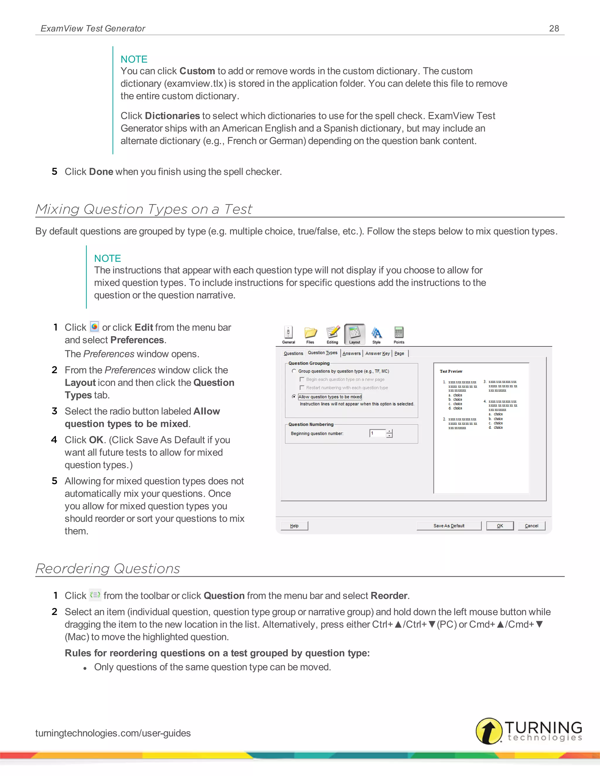 ExamView Test Generator 28
NOTE
You can click Custom to add or remove words in the custom dictionary. The custom
dictionary (examview.tlx) is stored in the application folder. You can delete this file to remove
the entire custom dictionary.
Click Dictionaries to select which dictionaries to use for the spell check. ExamView Test
Generator ships with an American English and a Spanish dictionary, but may include an
alternate dictionary (e.g., French or German) depending on the question bank content.
5 Click Done when you finish using the spell checker.
Mixing Question Types on a Test
By default questions are grouped by type (e.g. multiple choice, true/false, etc.). Follow the steps below to mix question types.
NOTE
The instructions that appear with each question type will not display if you choose to allow for
mixed question types. To include instructions for specific questions add the instructions to the
question or the question narrative.
1 Click or click Edit from the menu bar
and select Preferences.
The Preferences window opens.
2 From the Preferences window click the
Layout icon and then click the Question
Types tab.
3 Select the radio button labeled Allow
question types to be mixed.
4 Click OK. (Click Save As Default if you
want all future tests to allow for mixed
question types.)
5 Allowing for mixed question types does not
automatically mix your questions. Once
you allow for mixed question types you
should reorder or sort your questions to mix
them.
Reordering Questions
1 Click from the toolbar or click Question from the menu bar and select Reorder.
2 Select an item (individual question, question type group or narrative group) and hold down the left mouse button while
dragging the item to the new location in the list. Alternatively, press either Ctrl+▲/Ctrl+▼(PC) or Cmd+▲/Cmd+▼
(Mac) to move the highlighted question.
Rules for reordering questions on a test grouped by question type:
l Only questions of the same question type can be moved.
turningtechnologies.com/user-guides
 