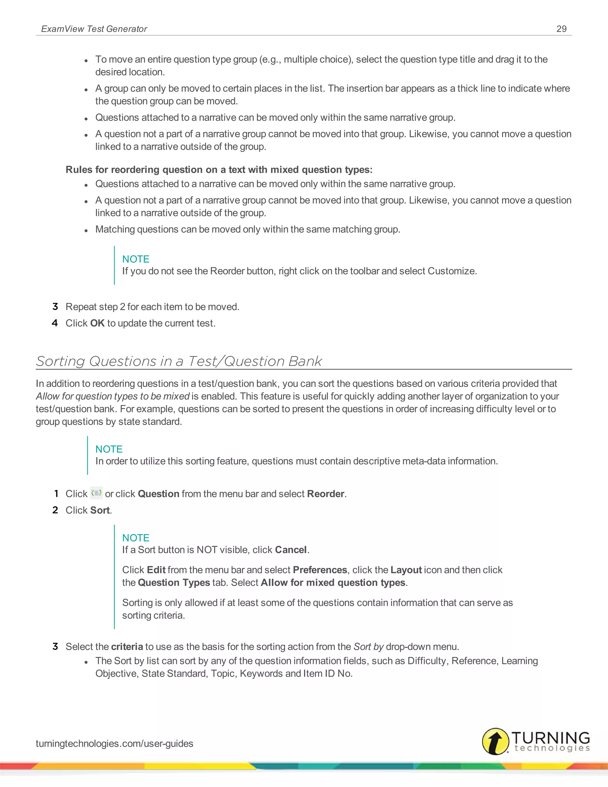 ExamView Test Generator 29
l To move an entire question type group (e.g., multiple choice), select the question type title and drag it to the
desired location.
l A group can only be moved to certain places in the list. The insertion bar appears as a thick line to indicate where
the question group can be moved.
l Questions attached to a narrative can be moved only within the same narrative group.
l A question not a part of a narrative group cannot be moved into that group. Likewise, you cannot move a question
linked to a narrative outside of the group.
Rules for reordering question on a text with mixed question types:
l Questions attached to a narrative can be moved only within the same narrative group.
l A question not a part of a narrative group cannot be moved into that group. Likewise, you cannot move a question
linked to a narrative outside of the group.
l Matching questions can be moved only within the same matching group.
NOTE
If you do not see the Reorder button, right click on the toolbar and select Customize.
3 Repeat step 2 for each item to be moved.
4 Click OK to update the current test.
Sorting Questions in a Test/Question Bank
In addition to reordering questions in a test/question bank, you can sort the questions based on various criteria provided that
Allow for question types to be mixed is enabled. This feature is useful for quickly adding another layer of organization to your
test/question bank. For example, questions can be sorted to present the questions in order of increasing difficulty level or to
group questions by state standard.
NOTE
In order to utilize this sorting feature, questions must contain descriptive meta-data information.
1 Click or click Question from the menu bar and select Reorder.
2 Click Sort.
NOTE
If a Sort button is NOT visible, click Cancel.
Click Edit from the menu bar and select Preferences, click the Layout icon and then click
the Question Types tab. Select Allow for mixed question types.
Sorting is only allowed if at least some of the questions contain information that can serve as
sorting criteria.
3 Select the criteria to use as the basis for the sorting action from the Sort by drop-down menu.
l The Sort by list can sort by any of the question information fields, such as Difficulty, Reference, Learning
Objective, State Standard, Topic, Keywords and Item ID No.
turningtechnologies.com/user-guides
 