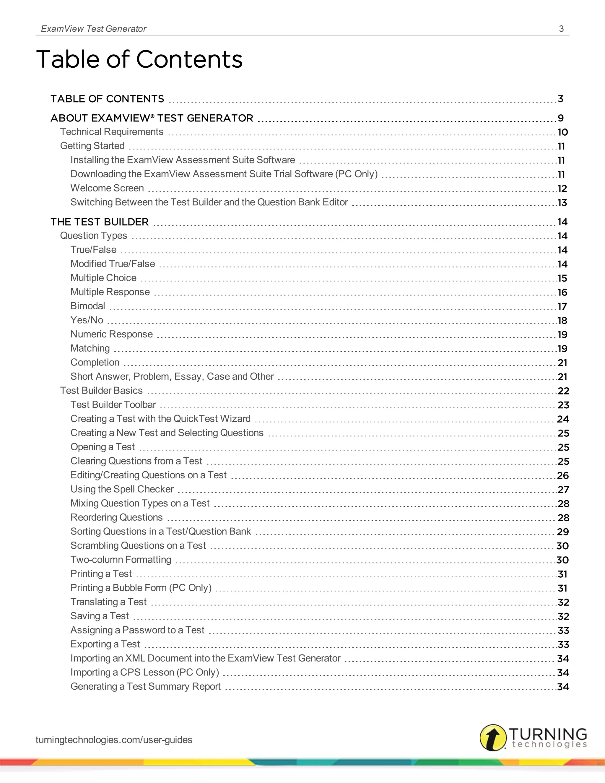 ExamView Test Generator 3
Table of Contents
TABLE OF CONTENTS 3
ABOUT EXAMVIEW® TEST GENERATOR 9
Technical Requirements 10
Getting Started 11
Installing the ExamView Assessment Suite Software 11
Downloading the ExamView Assessment Suite Trial Software (PC Only) 11
Welcome Screen 12
Switching Between the Test Builder and the Question Bank Editor 13
THE TEST BUILDER 14
Question Types 14
True/False 14
Modified True/False 14
Multiple Choice 15
Multiple Response 16
Bimodal 17
Yes/No 18
Numeric Response 19
Matching 19
Completion 21
Short Answer, Problem, Essay, Case and Other 21
Test Builder Basics 22
Test Builder Toolbar 23
Creating a Test with the QuickTest Wizard 24
Creating a New Test and Selecting Questions 25
Opening a Test 25
Clearing Questions from a Test 25
Editing/Creating Questions on a Test 26
Using the Spell Checker 27
Mixing Question Types on a Test 28
Reordering Questions 28
Sorting Questions in a Test/Question Bank 29
Scrambling Questions on a Test 30
Two-column Formatting 30
Printing a Test 31
Printing a Bubble Form (PC Only) 31
Translating a Test 32
Saving a Test 32
Assigning a Password to a Test 33
Exporting a Test 33
Importing an XML Document into the ExamView Test Generator 34
Importing a CPS Lesson (PC Only) 34
Generating a Test Summary Report 34
turningtechnologies.com/user-guides
 