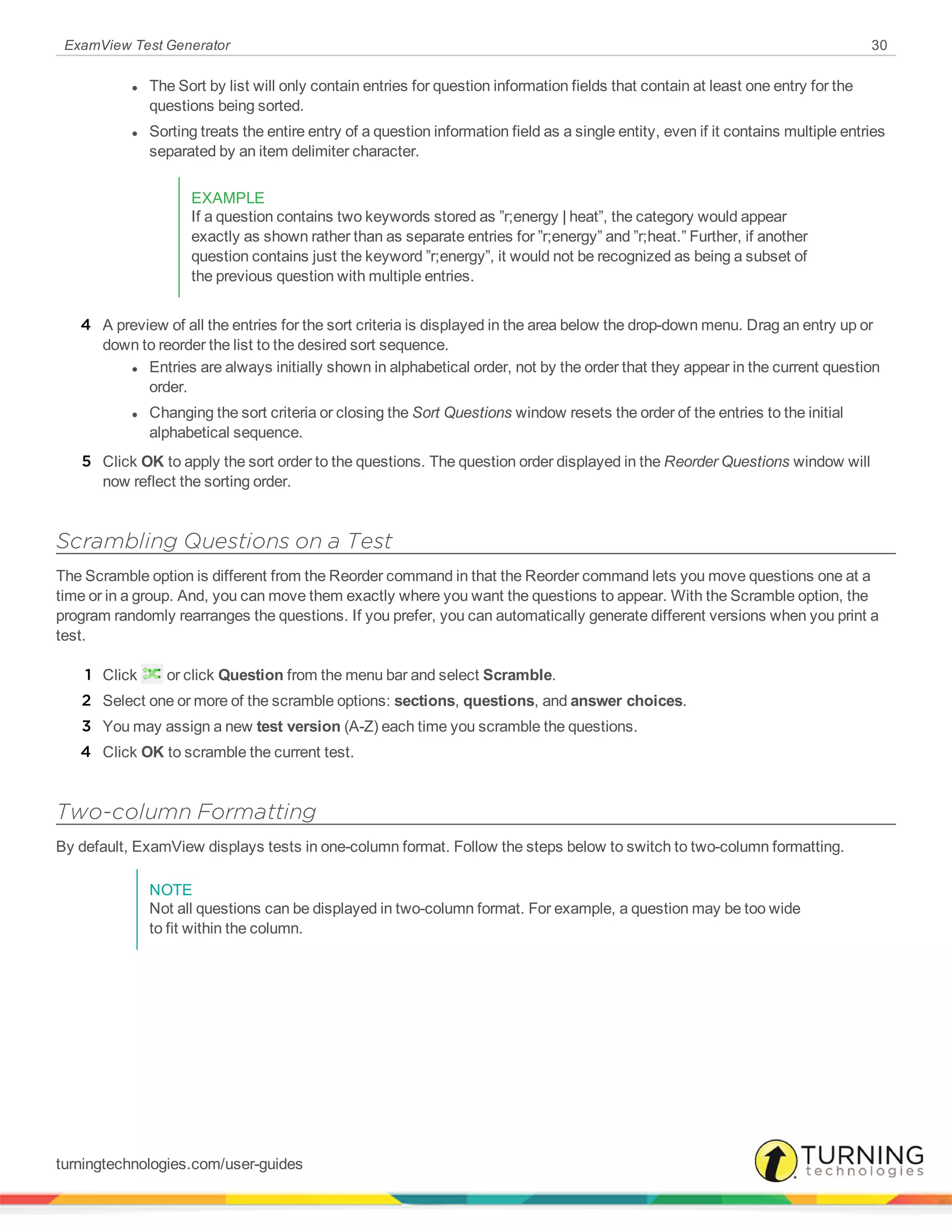 ExamView Test Generator 30
l The Sort by list will only contain entries for question information fields that contain at least one entry for the
questions being sorted.
l Sorting treats the entire entry of a question information field as a single entity, even if it contains multiple entries
separated by an item delimiter character.
EXAMPLE
If a question contains two keywords stored as ”r;energy | heat”, the category would appear
exactly as shown rather than as separate entries for ”r;energy” and ”r;heat.” Further, if another
question contains just the keyword ”r;energy”, it would not be recognized as being a subset of
the previous question with multiple entries.
4 A preview of all the entries for the sort criteria is displayed in the area below the drop-down menu. Drag an entry up or
down to reorder the list to the desired sort sequence.
l Entries are always initially shown in alphabetical order, not by the order that they appear in the current question
order.
l Changing the sort criteria or closing the Sort Questions window resets the order of the entries to the initial
alphabetical sequence.
5 Click OK to apply the sort order to the questions. The question order displayed in the Reorder Questions window will
now reflect the sorting order.
Scrambling Questions on a Test
The Scramble option is different from the Reorder command in that the Reorder command lets you move questions one at a
time or in a group. And, you can move them exactly where you want the questions to appear. With the Scramble option, the
program randomly rearranges the questions. If you prefer, you can automatically generate different versions when you print a
test.
1 Click or click Question from the menu bar and select Scramble.
2 Select one or more of the scramble options: sections, questions, and answer choices.
3 You may assign a new test version (A-Z) each time you scramble the questions.
4 Click OK to scramble the current test.
Two-column Formatting
By default, ExamView displays tests in one-column format. Follow the steps below to switch to two-column formatting.
NOTE
Not all questions can be displayed in two-column format. For example, a question may be too wide
to fit within the column.
turningtechnologies.com/user-guides
 