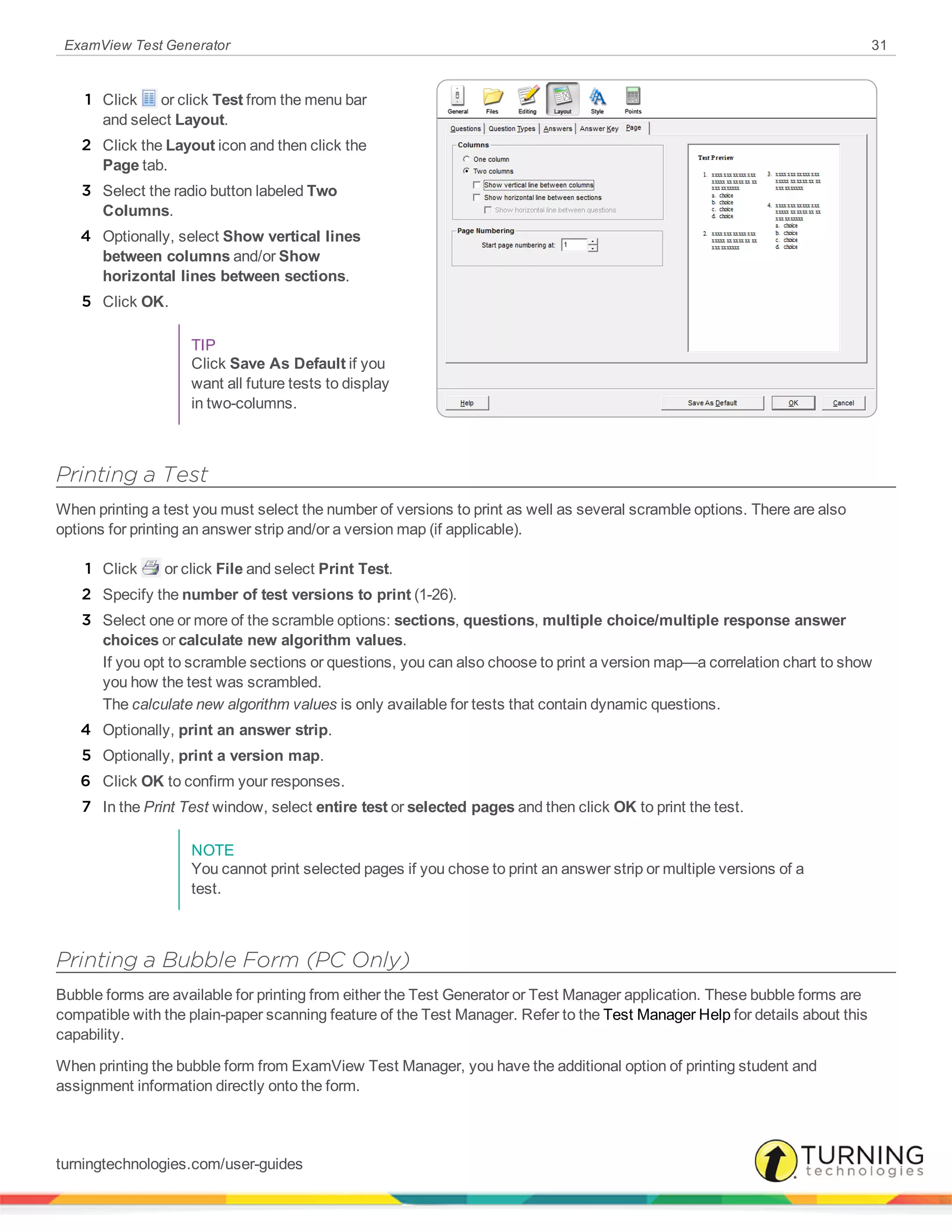 ExamView Test Generator 31
1 Click or click Test from the menu bar
and select Layout.
2 Click the Layout icon and then click the
Page tab.
3 Select the radio button labeled Two
Columns.
4 Optionally, select Show vertical lines
between columns and/or Show
horizontal lines between sections.
5 Click OK.
TIP
Click Save As Default if you
want all future tests to display
in two-columns.
Printing a Test
When printing a test you must select the number of versions to print as well as several scramble options. There are also
options for printing an answer strip and/or a version map (if applicable).
1 Click or click File and select Print Test.
2 Specify the number of test versions to print (1-26).
3 Select one or more of the scramble options: sections, questions, multiple choice/multiple response answer
choices or calculate new algorithm values.
If you opt to scramble sections or questions, you can also choose to print a version map—a correlation chart to show
you how the test was scrambled.
The calculate new algorithm values is only available for tests that contain dynamic questions.
4 Optionally, print an answer strip.
5 Optionally, print a version map.
6 Click OK to confirm your responses.
7 In the Print Test window, select entire test or selected pages and then click OK to print the test.
NOTE
You cannot print selected pages if you chose to print an answer strip or multiple versions of a
test.
Printing a Bubble Form (PC Only)
Bubble forms are available for printing from either the Test Generator or Test Manager application. These bubble forms are
compatible with the plain-paper scanning feature of the Test Manager. Refer to the Test Manager Help for details about this
capability.
When printing the bubble form from ExamView Test Manager, you have the additional option of printing student and
assignment information directly onto the form.
turningtechnologies.com/user-guides
 