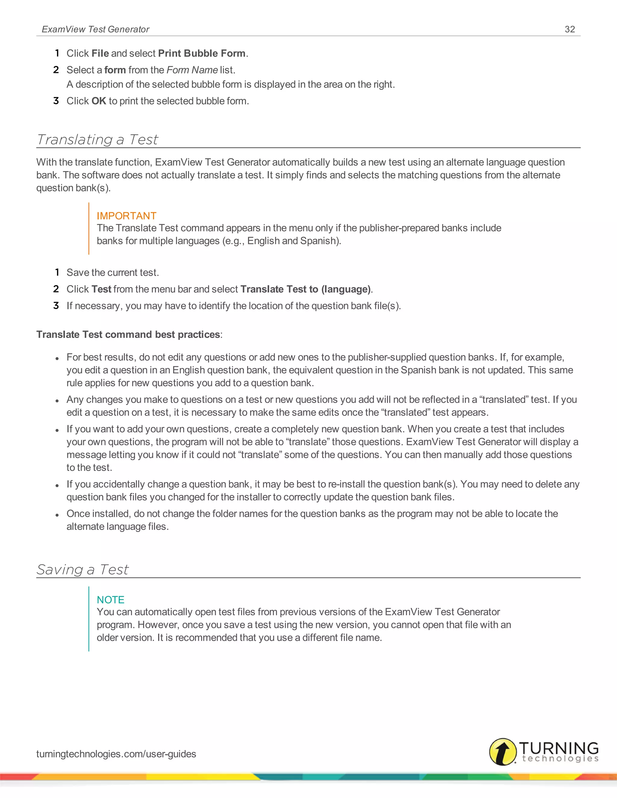 ExamView Test Generator 32
1 Click File and select Print Bubble Form.
2 Select a form from the Form Name list.
A description of the selected bubble form is displayed in the area on the right.
3 Click OK to print the selected bubble form.
Translating a Test
With the translate function, ExamView Test Generator automatically builds a new test using an alternate language question
bank. The software does not actually translate a test. It simply finds and selects the matching questions from the alternate
question bank(s).
IMPORTANT
The Translate Test command appears in the menu only if the publisher-prepared banks include
banks for multiple languages (e.g., English and Spanish).
1 Save the current test.
2 Click Test from the menu bar and select Translate Test to (language).
3 If necessary, you may have to identify the location of the question bank file(s).
Translate Test command best practices:
l For best results, do not edit any questions or add new ones to the publisher-supplied question banks. If, for example,
you edit a question in an English question bank, the equivalent question in the Spanish bank is not updated. This same
rule applies for new questions you add to a question bank.
l Any changes you make to questions on a test or new questions you add will not be reflected in a “translated” test. If you
edit a question on a test, it is necessary to make the same edits once the “translated” test appears.
l If you want to add your own questions, create a completely new question bank. When you create a test that includes
your own questions, the program will not be able to “translate” those questions. ExamView Test Generator will display a
message letting you know if it could not “translate” some of the questions. You can then manually add those questions
to the test.
l If you accidentally change a question bank, it may be best to re-install the question bank(s). You may need to delete any
question bank files you changed for the installer to correctly update the question bank files.
l Once installed, do not change the folder names for the question banks as the program may not be able to locate the
alternate language files.
Saving a Test
NOTE
You can automatically open test files from previous versions of the ExamView Test Generator
program. However, once you save a test using the new version, you cannot open that file with an
older version. It is recommended that you use a different file name.
turningtechnologies.com/user-guides
 