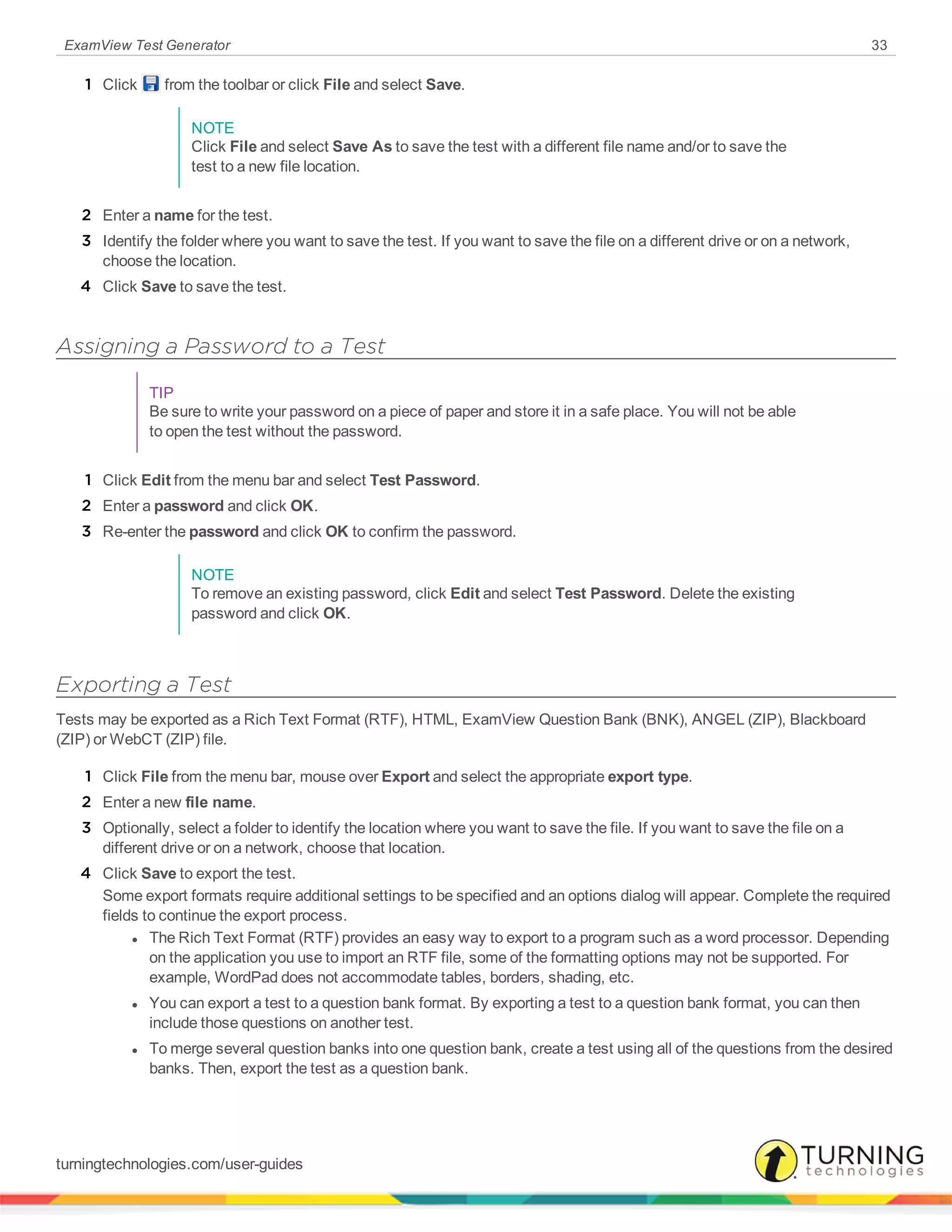 ExamView Test Generator 33
1 Click from the toolbar or click File and select Save.
NOTE
Click File and select Save As to save the test with a different file name and/or to save the
test to a new file location.
2 Enter a name for the test.
3 Identify the folder where you want to save the test. If you want to save the file on a different drive or on a network,
choose the location.
4 Click Save to save the test.
Assigning a Password to a Test
TIP
Be sure to write your password on a piece of paper and store it in a safe place. You will not be able
to open the test without the password.
1 Click Edit from the menu bar and select Test Password.
2 Enter a password and click OK.
3 Re-enter the password and click OK to confirm the password.
NOTE
To remove an existing password, click Edit and select Test Password. Delete the existing
password and click OK.
Exporting a Test
Tests may be exported as a Rich Text Format (RTF), HTML, ExamView Question Bank (BNK), ANGEL (ZIP), Blackboard
(ZIP) or WebCT (ZIP) file.
1 Click File from the menu bar, mouse over Export and select the appropriate export type.
2 Enter a new file name.
3 Optionally, select a folder to identify the location where you want to save the file. If you want to save the file on a
different drive or on a network, choose that location.
4 Click Save to export the test.
Some export formats require additional settings to be specified and an options dialog will appear. Complete the required
fields to continue the export process.
l The Rich Text Format (RTF) provides an easy way to export to a program such as a word processor. Depending
on the application you use to import an RTF file, some of the formatting options may not be supported. For
example, WordPad does not accommodate tables, borders, shading, etc.
l You can export a test to a question bank format. By exporting a test to a question bank format, you can then
include those questions on another test.
l To merge several question banks into one question bank, create a test using all of the questions from the desired
banks. Then, export the test as a question bank.
turningtechnologies.com/user-guides
 