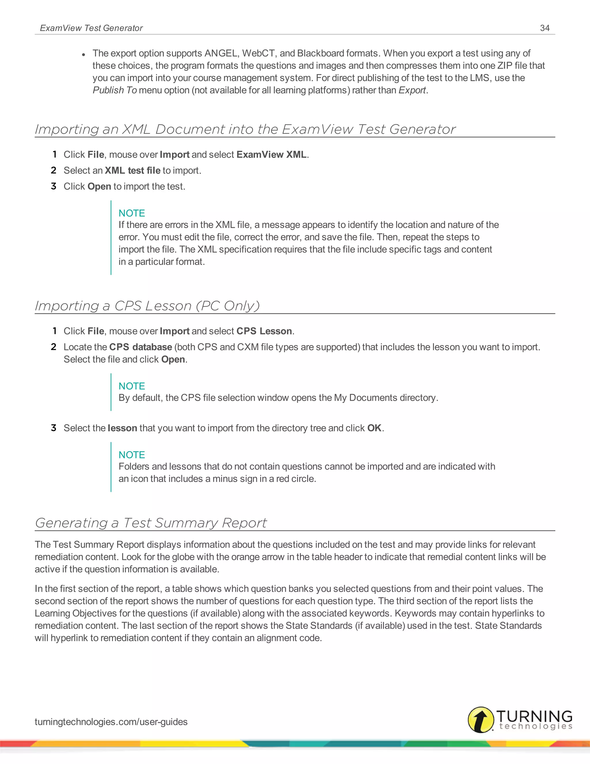 ExamView Test Generator 34
l The export option supports ANGEL, WebCT, and Blackboard formats. When you export a test using any of
these choices, the program formats the questions and images and then compresses them into one ZIP file that
you can import into your course management system. For direct publishing of the test to the LMS, use the
Publish To menu option (not available for all learning platforms) rather than Export.
Importing an XML Document into the ExamView Test Generator
1 Click File, mouse over Import and select ExamView XML.
2 Select an XML test file to import.
3 Click Open to import the test.
NOTE
If there are errors in the XML file, a message appears to identify the location and nature of the
error. You must edit the file, correct the error, and save the file. Then, repeat the steps to
import the file. The XML specification requires that the file include specific tags and content
in a particular format.
Importing a CPS Lesson (PC Only)
1 Click File, mouse over Import and select CPS Lesson.
2 Locate the CPS database (both CPS and CXM file types are supported) that includes the lesson you want to import.
Select the file and click Open.
NOTE
By default, the CPS file selection window opens the My Documents directory.
3 Select the lesson that you want to import from the directory tree and click OK.
NOTE
Folders and lessons that do not contain questions cannot be imported and are indicated with
an icon that includes a minus sign in a red circle.
Generating a Test Summary Report
The Test Summary Report displays information about the questions included on the test and may provide links for relevant
remediation content. Look for the globe with the orange arrow in the table header to indicate that remedial content links will be
active if the question information is available.
In the first section of the report, a table shows which question banks you selected questions from and their point values. The
second section of the report shows the number of questions for each question type. The third section of the report lists the
Learning Objectives for the questions (if available) along with the associated keywords. Keywords may contain hyperlinks to
remediation content. The last section of the report shows the State Standards (if available) used in the test. State Standards
will hyperlink to remediation content if they contain an alignment code.
turningtechnologies.com/user-guides
 