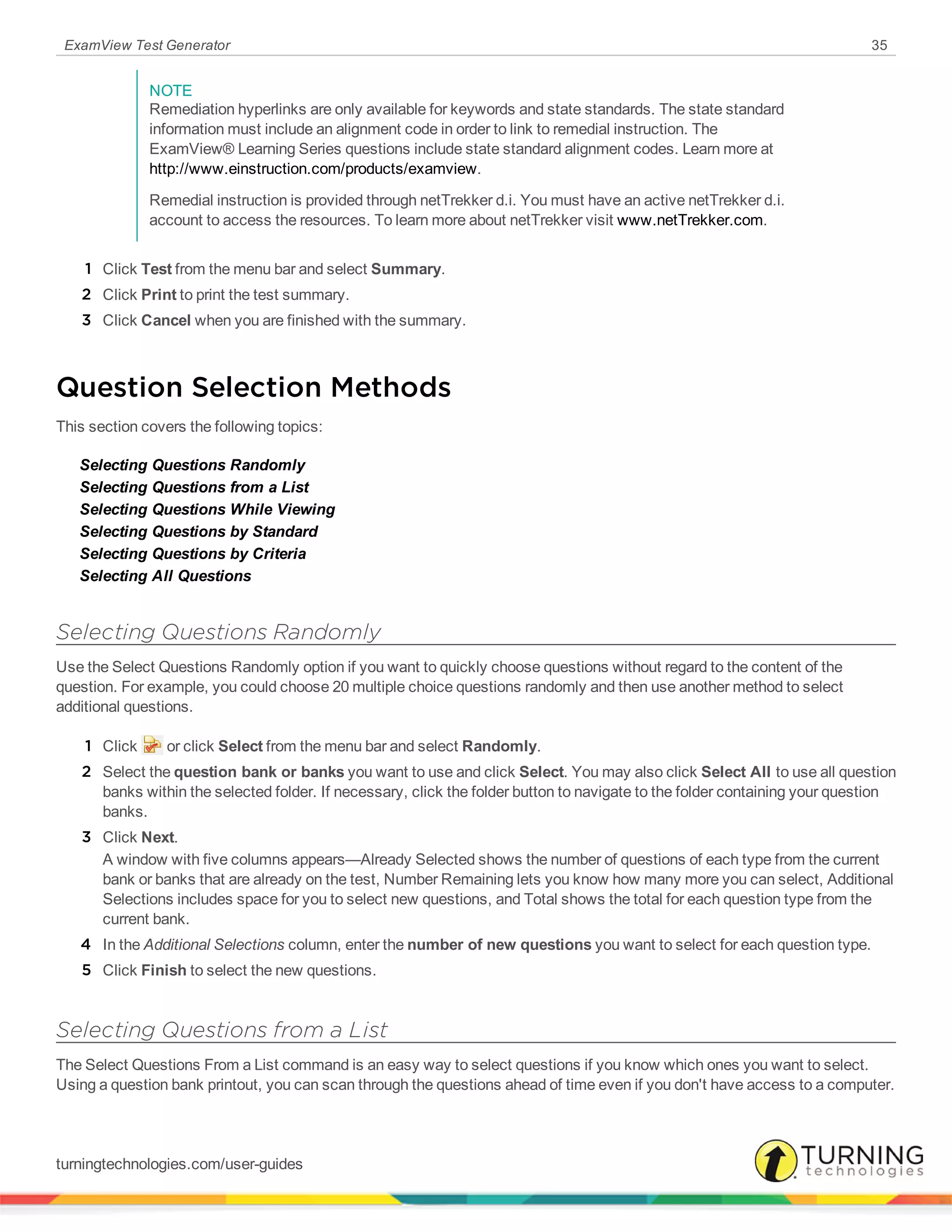 ExamView Test Generator 35
NOTE
Remediation hyperlinks are only available for keywords and state standards. The state standard
information must include an alignment code in order to link to remedial instruction. The
ExamView® Learning Series questions include state standard alignment codes. Learn more at
http://www.einstruction.com/products/examview.
Remedial instruction is provided through netTrekker d.i. You must have an active netTrekker d.i.
account to access the resources. To learn more about netTrekker visit www.netTrekker.com.
1 Click Test from the menu bar and select Summary.
2 Click Print to print the test summary.
3 Click Cancel when you are finished with the summary.
Question Selection Methods
This section covers the following topics:
Selecting Questions Randomly
Selecting Questions from a List
Selecting Questions While Viewing
Selecting Questions by Standard
Selecting Questions by Criteria
Selecting All Questions
Selecting Questions Randomly
Use the Select Questions Randomly option if you want to quickly choose questions without regard to the content of the
question. For example, you could choose 20 multiple choice questions randomly and then use another method to select
additional questions.
1 Click or click Select from the menu bar and select Randomly.
2 Select the question bank or banks you want to use and click Select. You may also click Select All to use all question
banks within the selected folder. If necessary, click the folder button to navigate to the folder containing your question
banks.
3 Click Next.
A window with five columns appears—Already Selected shows the number of questions of each type from the current
bank or banks that are already on the test, Number Remaining lets you know how many more you can select, Additional
Selections includes space for you to select new questions, and Total shows the total for each question type from the
current bank.
4 In the Additional Selections column, enter the number of new questions you want to select for each question type.
5 Click Finish to select the new questions.
Selecting Questions from a List
The Select Questions From a List command is an easy way to select questions if you know which ones you want to select.
Using a question bank printout, you can scan through the questions ahead of time even if you don't have access to a computer.
turningtechnologies.com/user-guides
 