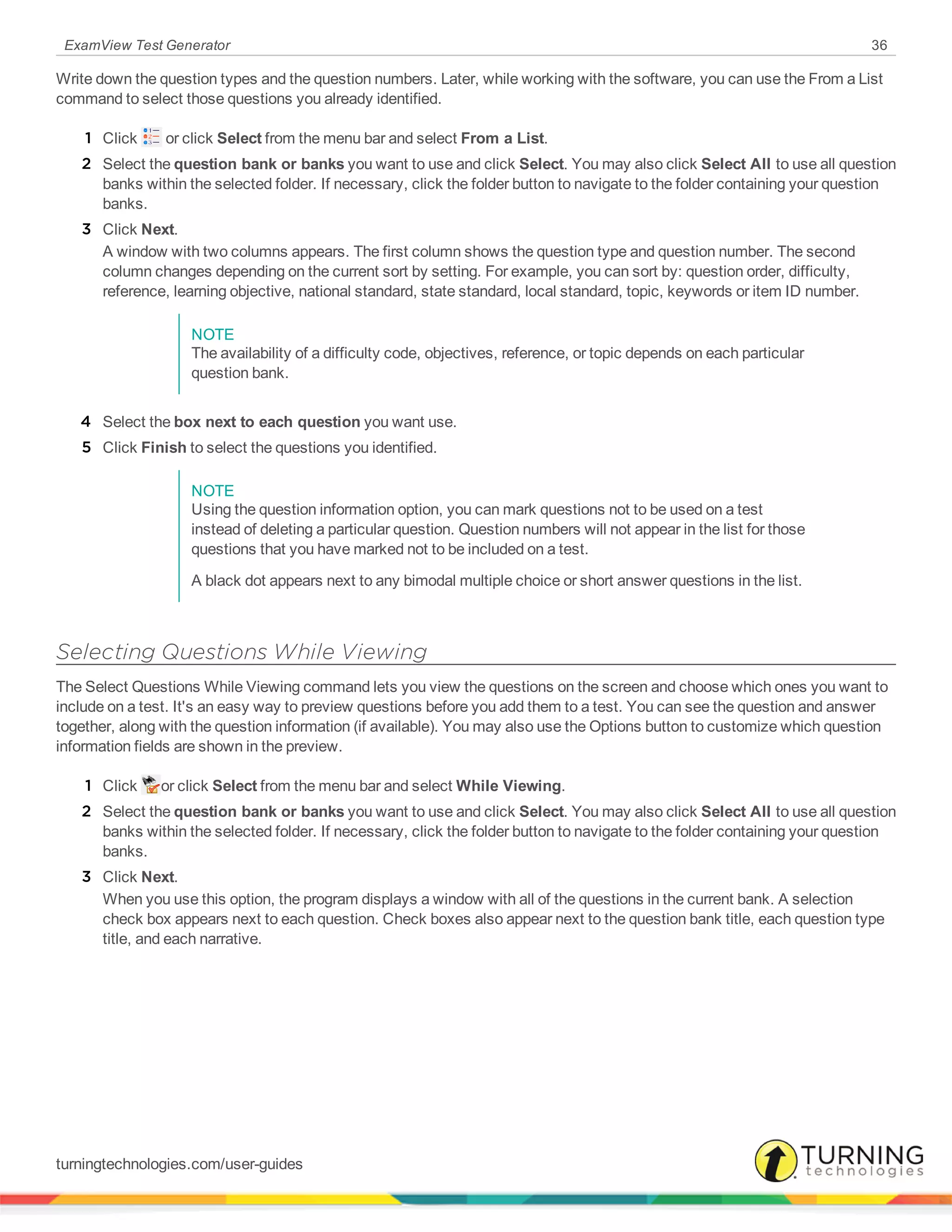 ExamView Test Generator 36
Write down the question types and the question numbers. Later, while working with the software, you can use the From a List
command to select those questions you already identified.
1 Click or click Select from the menu bar and select From a List.
2 Select the question bank or banks you want to use and click Select. You may also click Select All to use all question
banks within the selected folder. If necessary, click the folder button to navigate to the folder containing your question
banks.
3 Click Next.
A window with two columns appears. The first column shows the question type and question number. The second
column changes depending on the current sort by setting. For example, you can sort by: question order, difficulty,
reference, learning objective, national standard, state standard, local standard, topic, keywords or item ID number.
NOTE
The availability of a difficulty code, objectives, reference, or topic depends on each particular
question bank.
4 Select the box next to each question you want use.
5 Click Finish to select the questions you identified.
NOTE
Using the question information option, you can mark questions not to be used on a test
instead of deleting a particular question. Question numbers will not appear in the list for those
questions that you have marked not to be included on a test.
A black dot appears next to any bimodal multiple choice or short answer questions in the list.
Selecting Questions While Viewing
The Select Questions While Viewing command lets you view the questions on the screen and choose which ones you want to
include on a test. It's an easy way to preview questions before you add them to a test. You can see the question and answer
together, along with the question information (if available). You may also use the Options button to customize which question
information fields are shown in the preview.
1 Click or click Select from the menu bar and select While Viewing.
2 Select the question bank or banks you want to use and click Select. You may also click Select All to use all question
banks within the selected folder. If necessary, click the folder button to navigate to the folder containing your question
banks.
3 Click Next.
When you use this option, the program displays a window with all of the questions in the current bank. A selection
check box appears next to each question. Check boxes also appear next to the question bank title, each question type
title, and each narrative.
turningtechnologies.com/user-guides
 