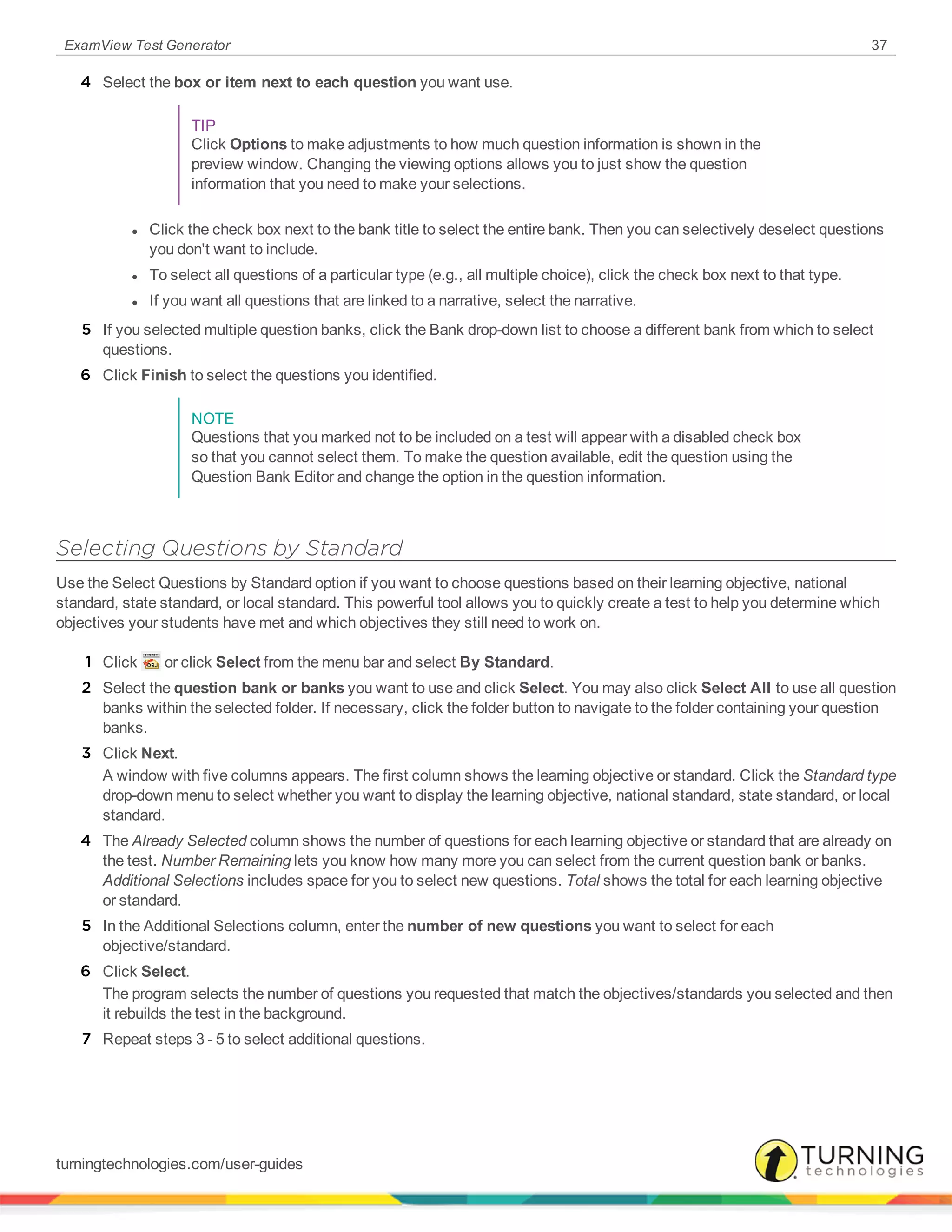 ExamView Test Generator 37
4 Select the box or item next to each question you want use.
TIP
Click Options to make adjustments to how much question information is shown in the
preview window. Changing the viewing options allows you to just show the question
information that you need to make your selections.
l Click the check box next to the bank title to select the entire bank. Then you can selectively deselect questions
you don't want to include.
l To select all questions of a particular type (e.g., all multiple choice), click the check box next to that type.
l If you want all questions that are linked to a narrative, select the narrative.
5 If you selected multiple question banks, click the Bank drop-down list to choose a different bank from which to select
questions.
6 Click Finish to select the questions you identified.
NOTE
Questions that you marked not to be included on a test will appear with a disabled check box
so that you cannot select them. To make the question available, edit the question using the
Question Bank Editor and change the option in the question information.
Selecting Questions by Standard
Use the Select Questions by Standard option if you want to choose questions based on their learning objective, national
standard, state standard, or local standard. This powerful tool allows you to quickly create a test to help you determine which
objectives your students have met and which objectives they still need to work on.
1 Click or click Select from the menu bar and select By Standard.
2 Select the question bank or banks you want to use and click Select. You may also click Select All to use all question
banks within the selected folder. If necessary, click the folder button to navigate to the folder containing your question
banks.
3 Click Next.
A window with five columns appears. The first column shows the learning objective or standard. Click the Standard type
drop-down menu to select whether you want to display the learning objective, national standard, state standard, or local
standard.
4 The Already Selected column shows the number of questions for each learning objective or standard that are already on
the test. Number Remaining lets you know how many more you can select from the current question bank or banks.
Additional Selections includes space for you to select new questions. Total shows the total for each learning objective
or standard.
5 In the Additional Selections column, enter the number of new questions you want to select for each
objective/standard.
6 Click Select.
The program selects the number of questions you requested that match the objectives/standards you selected and then
it rebuilds the test in the background.
7 Repeat steps 3 - 5 to select additional questions.
turningtechnologies.com/user-guides
 