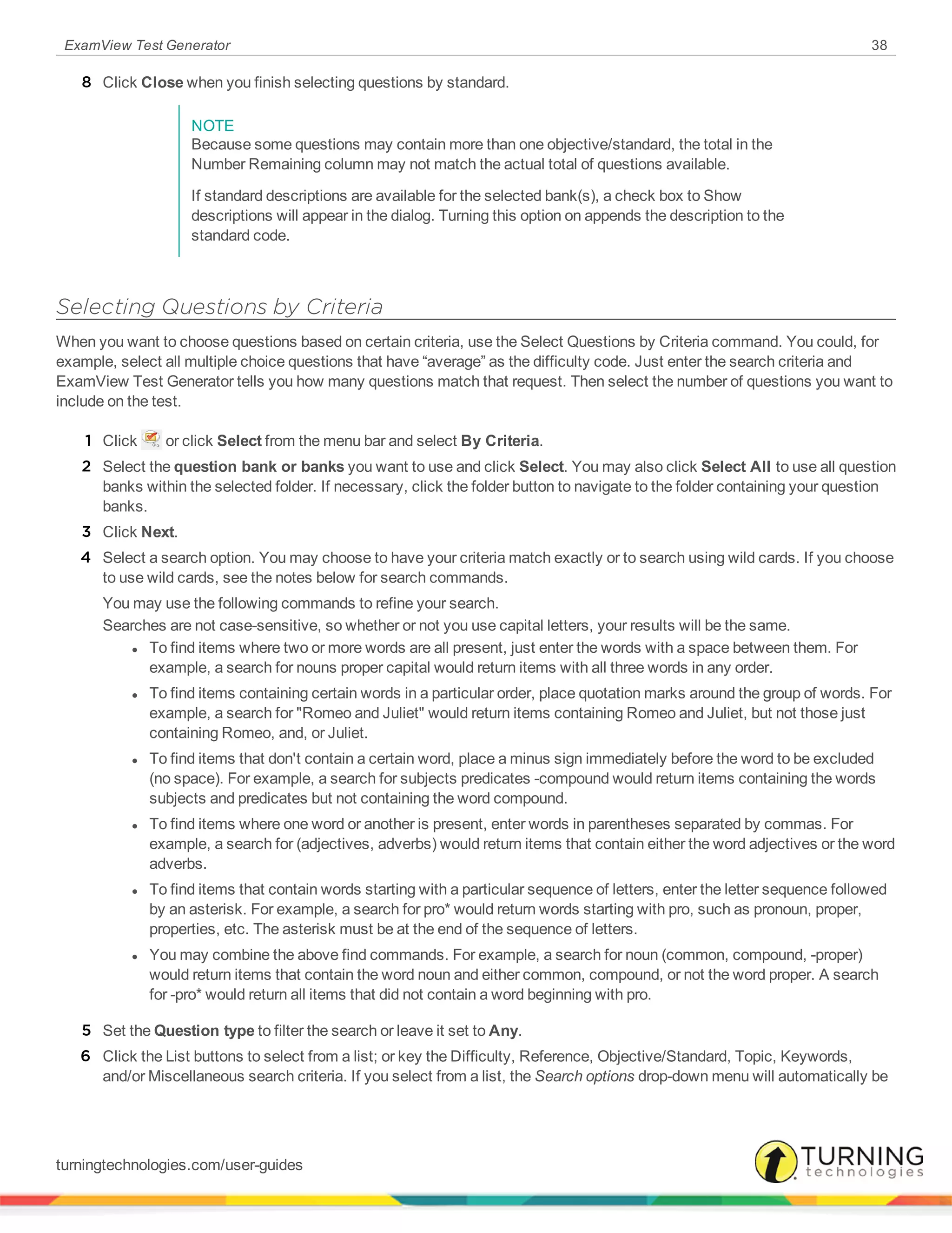 ExamView Test Generator 38
8 Click Close when you finish selecting questions by standard.
NOTE
Because some questions may contain more than one objective/standard, the total in the
Number Remaining column may not match the actual total of questions available.
If standard descriptions are available for the selected bank(s), a check box to Show
descriptions will appear in the dialog. Turning this option on appends the description to the
standard code.
Selecting Questions by Criteria
When you want to choose questions based on certain criteria, use the Select Questions by Criteria command. You could, for
example, select all multiple choice questions that have “average” as the difficulty code. Just enter the search criteria and
ExamView Test Generator tells you how many questions match that request. Then select the number of questions you want to
include on the test.
1 Click or click Select from the menu bar and select By Criteria.
2 Select the question bank or banks you want to use and click Select. You may also click Select All to use all question
banks within the selected folder. If necessary, click the folder button to navigate to the folder containing your question
banks.
3 Click Next.
4 Select a search option. You may choose to have your criteria match exactly or to search using wild cards. If you choose
to use wild cards, see the notes below for search commands.
You may use the following commands to refine your search.
Searches are not case-sensitive, so whether or not you use capital letters, your results will be the same.
l To find items where two or more words are all present, just enter the words with a space between them. For
example, a search for nouns proper capital would return items with all three words in any order.
l To find items containing certain words in a particular order, place quotation marks around the group of words. For
example, a search for "Romeo and Juliet" would return items containing Romeo and Juliet, but not those just
containing Romeo, and, or Juliet.
l To find items that don't contain a certain word, place a minus sign immediately before the word to be excluded
(no space). For example, a search for subjects predicates -compound would return items containing the words
subjects and predicates but not containing the word compound.
l To find items where one word or another is present, enter words in parentheses separated by commas. For
example, a search for (adjectives, adverbs) would return items that contain either the word adjectives or the word
adverbs.
l To find items that contain words starting with a particular sequence of letters, enter the letter sequence followed
by an asterisk. For example, a search for pro* would return words starting with pro, such as pronoun, proper,
properties, etc. The asterisk must be at the end of the sequence of letters.
l You may combine the above find commands. For example, a search for noun (common, compound, -proper)
would return items that contain the word noun and either common, compound, or not the word proper. A search
for -pro* would return all items that did not contain a word beginning with pro.
5 Set the Question type to filter the search or leave it set to Any.
6 Click the List buttons to select from a list; or key the Difficulty, Reference, Objective/Standard, Topic, Keywords,
and/or Miscellaneous search criteria. If you select from a list, the Search options drop-down menu will automatically be
turningtechnologies.com/user-guides
 