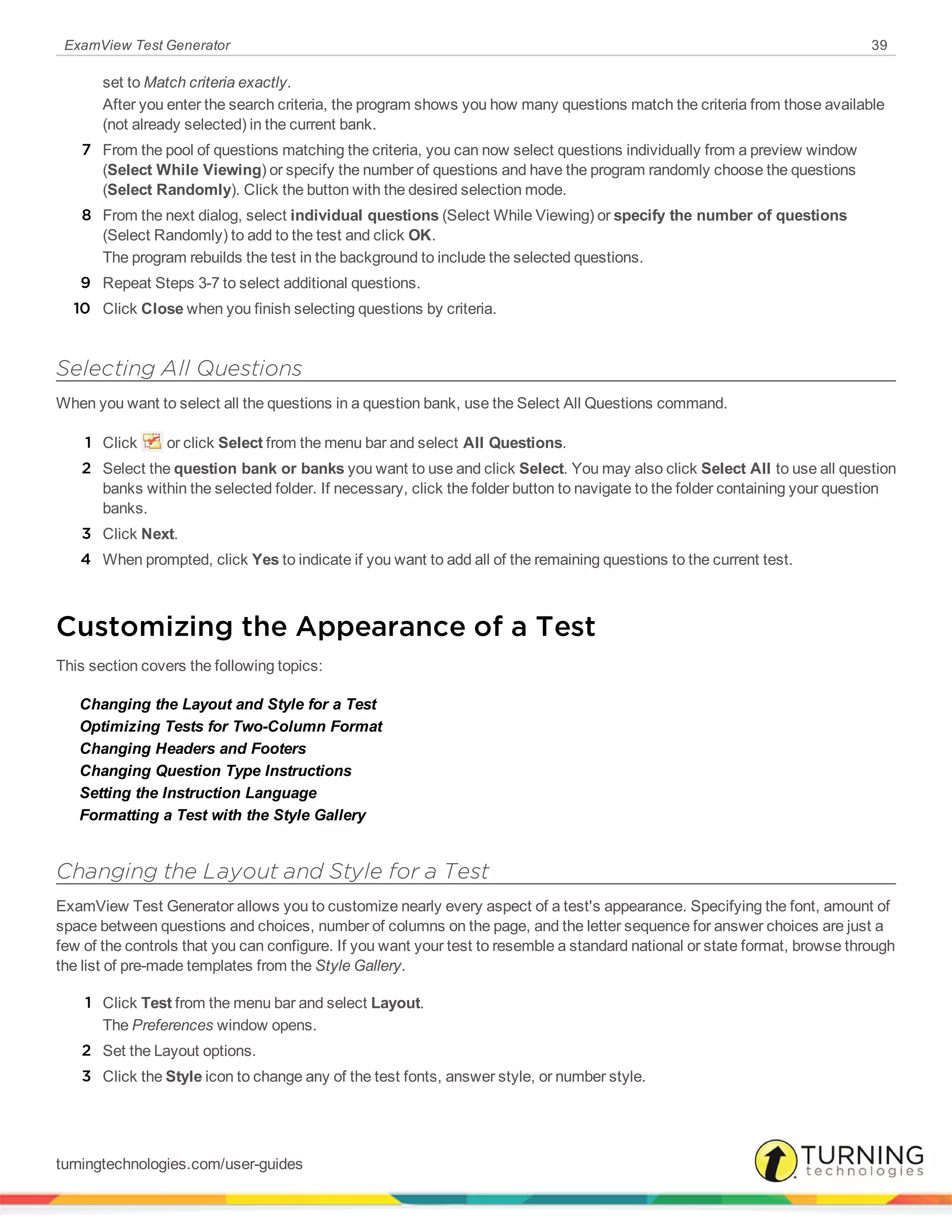 ExamView Test Generator 39
set to Match criteria exactly.
After you enter the search criteria, the program shows you how many questions match the criteria from those available
(not already selected) in the current bank.
7 From the pool of questions matching the criteria, you can now select questions individually from a preview window
(Select While Viewing) or specify the number of questions and have the program randomly choose the questions
(Select Randomly). Click the button with the desired selection mode.
8 From the next dialog, select individual questions (Select While Viewing) or specify the number of questions
(Select Randomly) to add to the test and click OK.
The program rebuilds the test in the background to include the selected questions.
9 Repeat Steps 3-7 to select additional questions.
10 Click Close when you finish selecting questions by criteria.
Selecting All Questions
When you want to select all the questions in a question bank, use the Select All Questions command.
1 Click or click Select from the menu bar and select All Questions.
2 Select the question bank or banks you want to use and click Select. You may also click Select All to use all question
banks within the selected folder. If necessary, click the folder button to navigate to the folder containing your question
banks.
3 Click Next.
4 When prompted, click Yes to indicate if you want to add all of the remaining questions to the current test.
Customizing the Appearance of a Test
This section covers the following topics:
Changing the Layout and Style for a Test
Optimizing Tests for Two-Column Format
Changing Headers and Footers
Changing Question Type Instructions
Setting the Instruction Language
Formatting a Test with the Style Gallery
Changing the Layout and Style for a Test
ExamView Test Generator allows you to customize nearly every aspect of a test's appearance. Specifying the font, amount of
space between questions and choices, number of columns on the page, and the letter sequence for answer choices are just a
few of the controls that you can configure. If you want your test to resemble a standard national or state format, browse through
the list of pre-made templates from the Style Gallery.
1 Click Test from the menu bar and select Layout.
The Preferences window opens.
2 Set the Layout options.
3 Click the Style icon to change any of the test fonts, answer style, or number style.
turningtechnologies.com/user-guides
 
