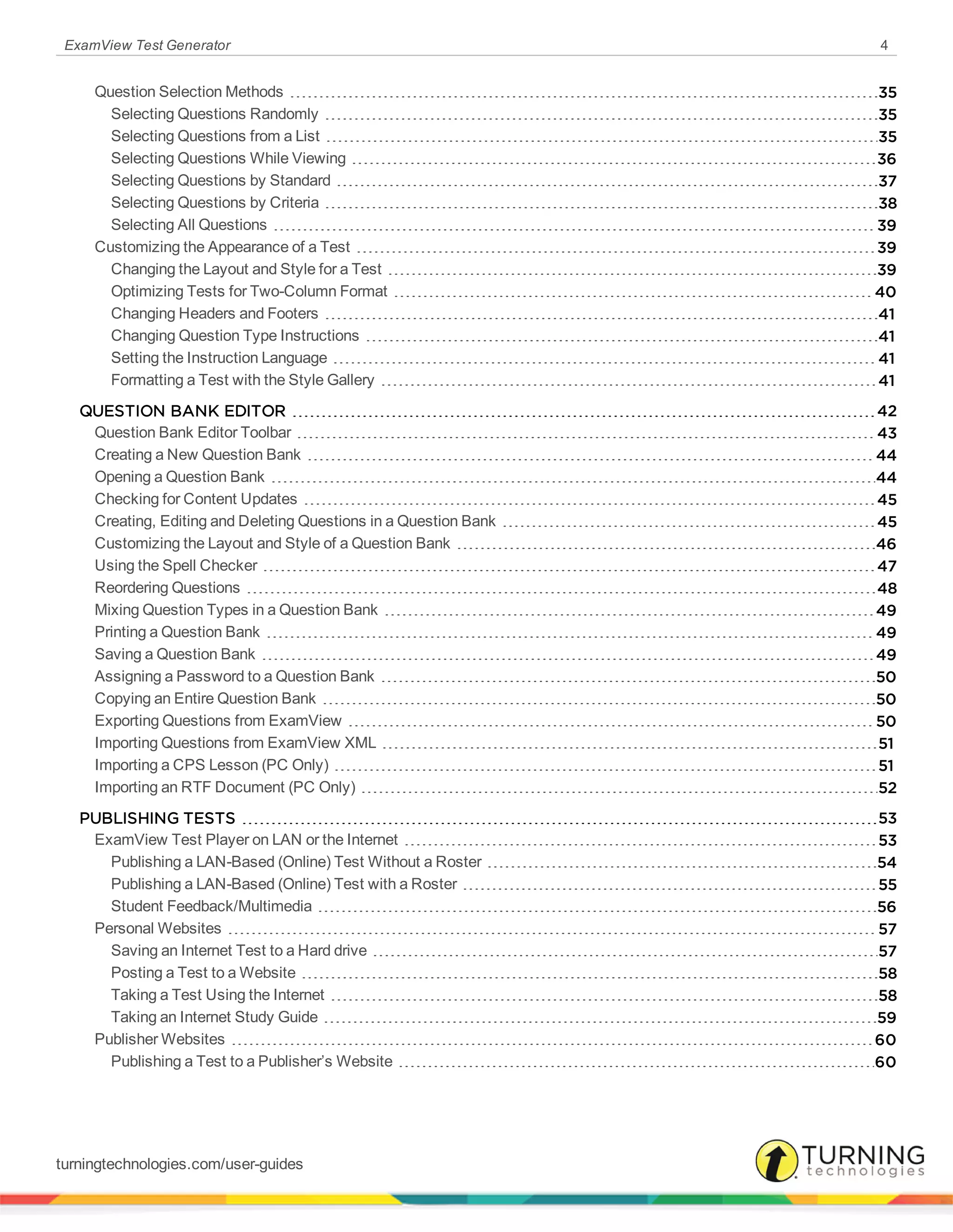 ExamView Test Generator 4
Question Selection Methods 35
Selecting Questions Randomly 35
Selecting Questions from a List 35
Selecting Questions While Viewing 36
Selecting Questions by Standard 37
Selecting Questions by Criteria 38
Selecting All Questions 39
Customizing the Appearance of a Test 39
Changing the Layout and Style for a Test 39
Optimizing Tests for Two-Column Format 40
Changing Headers and Footers 41
Changing Question Type Instructions 41
Setting the Instruction Language 41
Formatting a Test with the Style Gallery 41
QUESTION BANK EDITOR 42
Question Bank Editor Toolbar 43
Creating a New Question Bank 44
Opening a Question Bank 44
Checking for Content Updates 45
Creating, Editing and Deleting Questions in a Question Bank 45
Customizing the Layout and Style of a Question Bank 46
Using the Spell Checker 47
Reordering Questions 48
Mixing Question Types in a Question Bank 49
Printing a Question Bank 49
Saving a Question Bank 49
Assigning a Password to a Question Bank 50
Copying an Entire Question Bank 50
Exporting Questions from ExamView 50
Importing Questions from ExamView XML 51
Importing a CPS Lesson (PC Only) 51
Importing an RTF Document (PC Only) 52
PUBLISHING TESTS 53
ExamView Test Player on LAN or the Internet 53
Publishing a LAN-Based (Online) Test Without a Roster 54
Publishing a LAN-Based (Online) Test with a Roster 55
Student Feedback/Multimedia 56
Personal Websites 57
Saving an Internet Test to a Hard drive 57
Posting a Test to a Website 58
Taking a Test Using the Internet 58
Taking an Internet Study Guide 59
Publisher Websites 60
Publishing a Test to a Publisher’s Website 60
turningtechnologies.com/user-guides
 