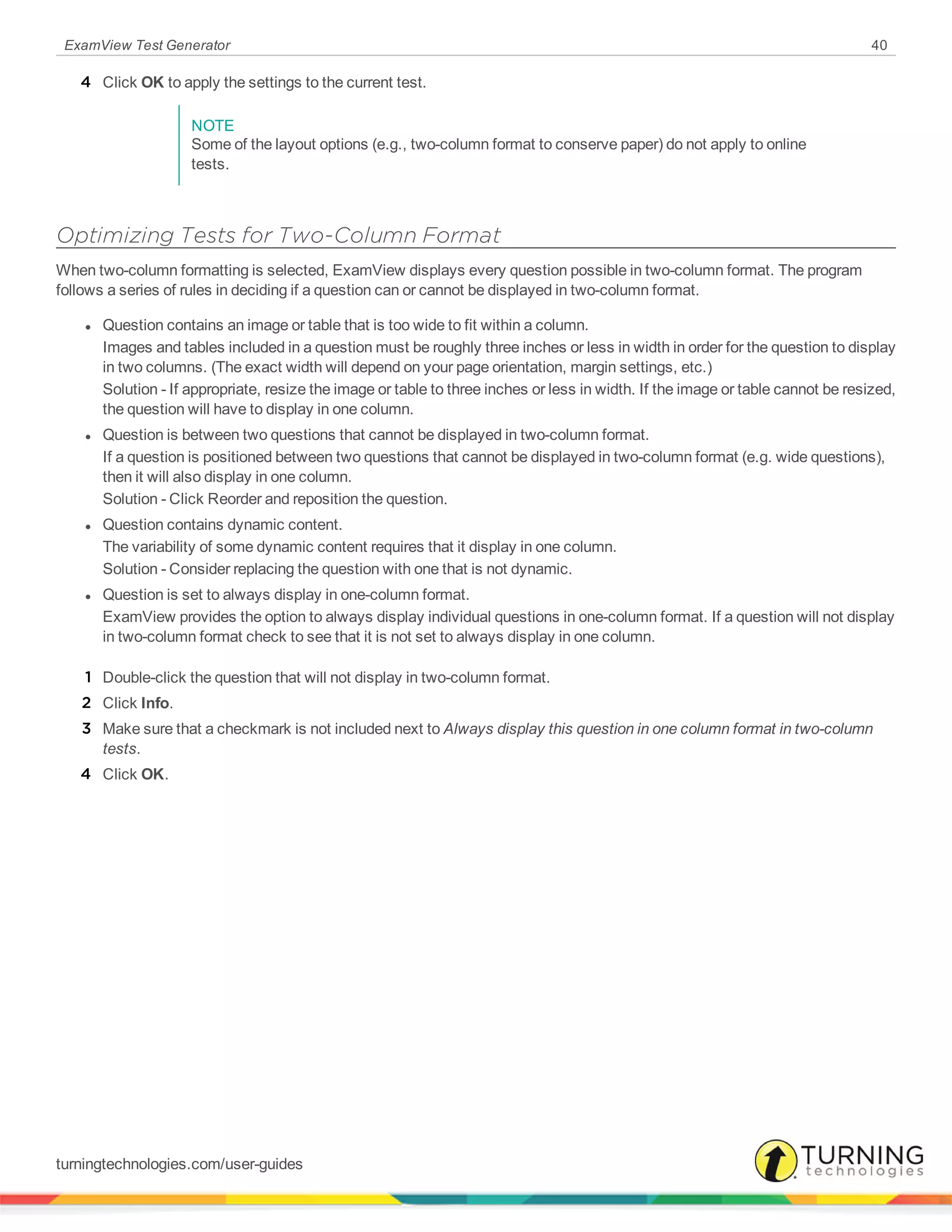 ExamView Test Generator 40
4 Click OK to apply the settings to the current test.
NOTE
Some of the layout options (e.g., two-column format to conserve paper) do not apply to online
tests.
Optimizing Tests for Two-Column Format
When two-column formatting is selected, ExamView displays every question possible in two-column format. The program
follows a series of rules in deciding if a question can or cannot be displayed in two-column format.
l Question contains an image or table that is too wide to fit within a column.
Images and tables included in a question must be roughly three inches or less in width in order for the question to display
in two columns. (The exact width will depend on your page orientation, margin settings, etc.)
Solution - If appropriate, resize the image or table to three inches or less in width. If the image or table cannot be resized,
the question will have to display in one column.
l Question is between two questions that cannot be displayed in two-column format.
If a question is positioned between two questions that cannot be displayed in two-column format (e.g. wide questions),
then it will also display in one column.
Solution - Click Reorder and reposition the question.
l Question contains dynamic content.
The variability of some dynamic content requires that it display in one column.
Solution - Consider replacing the question with one that is not dynamic.
l Question is set to always display in one-column format.
ExamView provides the option to always display individual questions in one-column format. If a question will not display
in two-column format check to see that it is not set to always display in one column.
1 Double-click the question that will not display in two-column format.
2 Click Info.
3 Make sure that a checkmark is not included next to Always display this question in one column format in two-column
tests.
4 Click OK.
turningtechnologies.com/user-guides
 