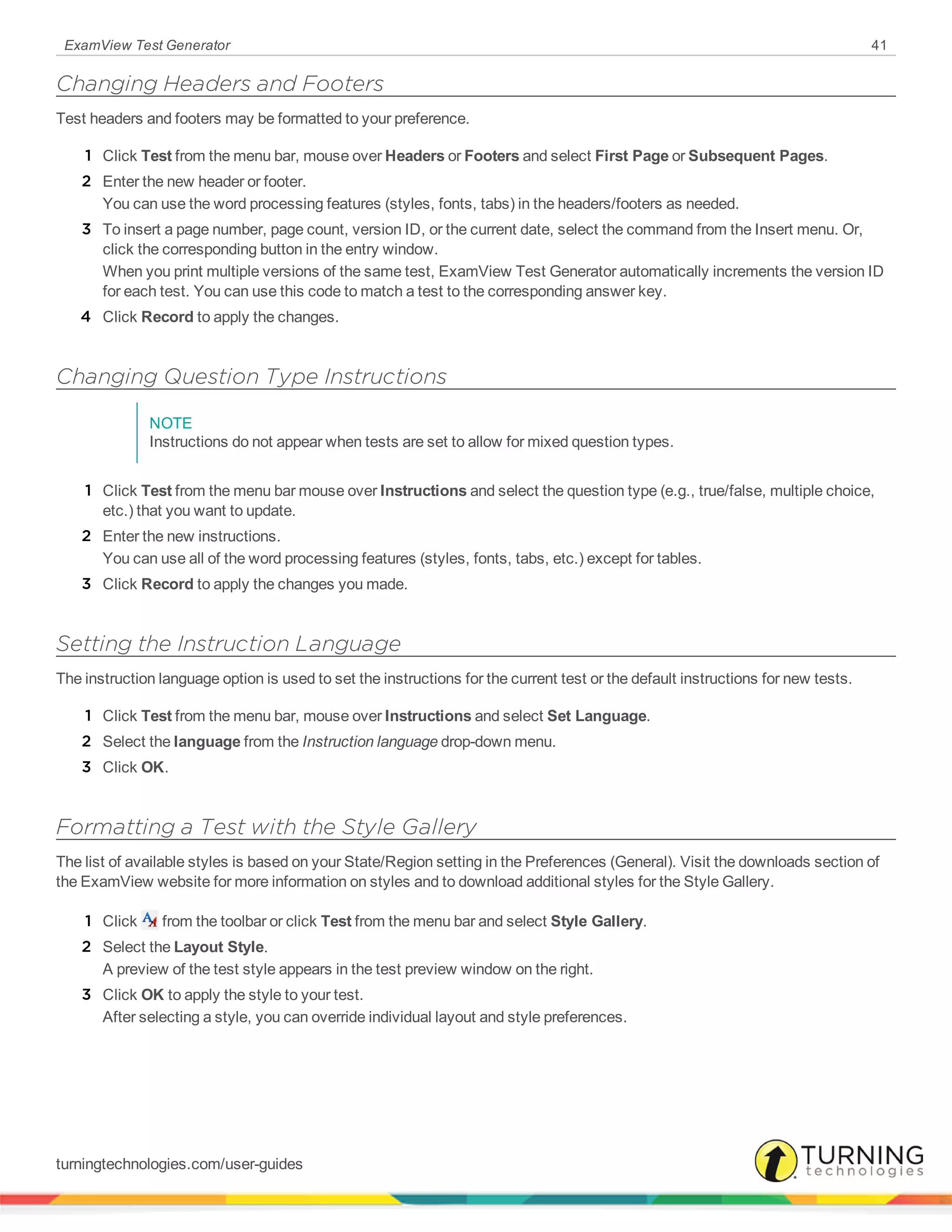 ExamView Test Generator 41
Changing Headers and Footers
Test headers and footers may be formatted to your preference.
1 Click Test from the menu bar, mouse over Headers or Footers and select First Page or Subsequent Pages.
2 Enter the new header or footer.
You can use the word processing features (styles, fonts, tabs) in the headers/footers as needed.
3 To insert a page number, page count, version ID, or the current date, select the command from the Insert menu. Or,
click the corresponding button in the entry window.
When you print multiple versions of the same test, ExamView Test Generator automatically increments the version ID
for each test. You can use this code to match a test to the corresponding answer key.
4 Click Record to apply the changes.
Changing Question Type Instructions
NOTE
Instructions do not appear when tests are set to allow for mixed question types.
1 Click Test from the menu bar mouse over Instructions and select the question type (e.g., true/false, multiple choice,
etc.) that you want to update.
2 Enter the new instructions.
You can use all of the word processing features (styles, fonts, tabs, etc.) except for tables.
3 Click Record to apply the changes you made.
Setting the Instruction Language
The instruction language option is used to set the instructions for the current test or the default instructions for new tests.
1 Click Test from the menu bar, mouse over Instructions and select Set Language.
2 Select the language from the Instruction language drop-down menu.
3 Click OK.
Formatting a Test with the Style Gallery
The list of available styles is based on your State/Region setting in the Preferences (General). Visit the downloads section of
the ExamView website for more information on styles and to download additional styles for the Style Gallery.
1 Click from the toolbar or click Test from the menu bar and select Style Gallery.
2 Select the Layout Style.
A preview of the test style appears in the test preview window on the right.
3 Click OK to apply the style to your test.
After selecting a style, you can override individual layout and style preferences.
turningtechnologies.com/user-guides
 