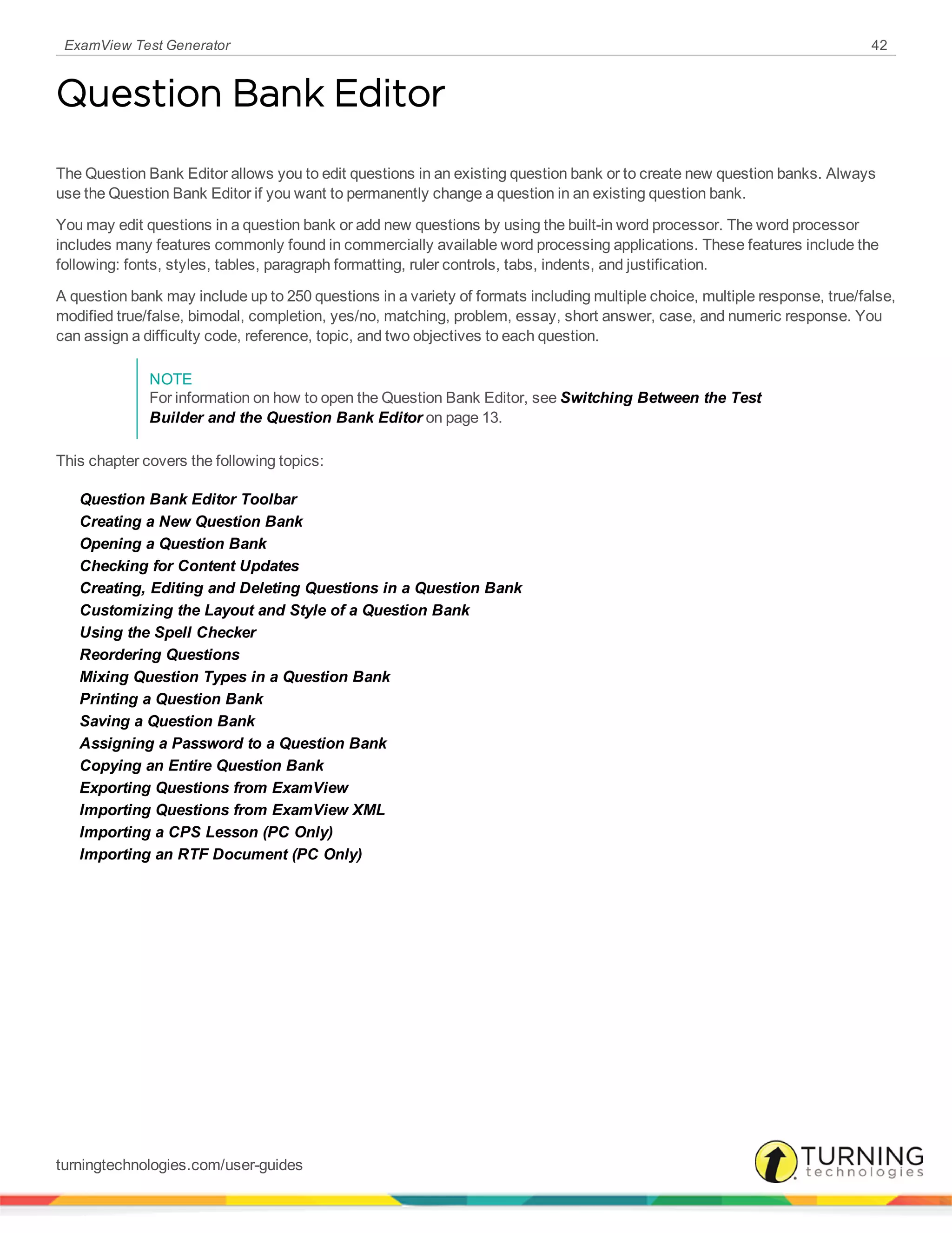 ExamView Test Generator 42
Question Bank Editor
The Question Bank Editor allows you to edit questions in an existing question bank or to create new question banks. Always
use the Question Bank Editor if you want to permanently change a question in an existing question bank.
You may edit questions in a question bank or add new questions by using the built-in word processor. The word processor
includes many features commonly found in commercially available word processing applications. These features include the
following: fonts, styles, tables, paragraph formatting, ruler controls, tabs, indents, and justification.
A question bank may include up to 250 questions in a variety of formats including multiple choice, multiple response, true/false,
modified true/false, bimodal, completion, yes/no, matching, problem, essay, short answer, case, and numeric response. You
can assign a difficulty code, reference, topic, and two objectives to each question.
NOTE
For information on how to open the Question Bank Editor, see Switching Between the Test
Builder and the Question Bank Editor on page 13.
This chapter covers the following topics:
Question Bank Editor Toolbar
Creating a New Question Bank
Opening a Question Bank
Checking for Content Updates
Creating, Editing and Deleting Questions in a Question Bank
Customizing the Layout and Style of a Question Bank
Using the Spell Checker
Reordering Questions
Mixing Question Types in a Question Bank
Printing a Question Bank
Saving a Question Bank
Assigning a Password to a Question Bank
Copying an Entire Question Bank
Exporting Questions from ExamView
Importing Questions from ExamView XML
Importing a CPS Lesson (PC Only)
Importing an RTF Document (PC Only)
turningtechnologies.com/user-guides
 