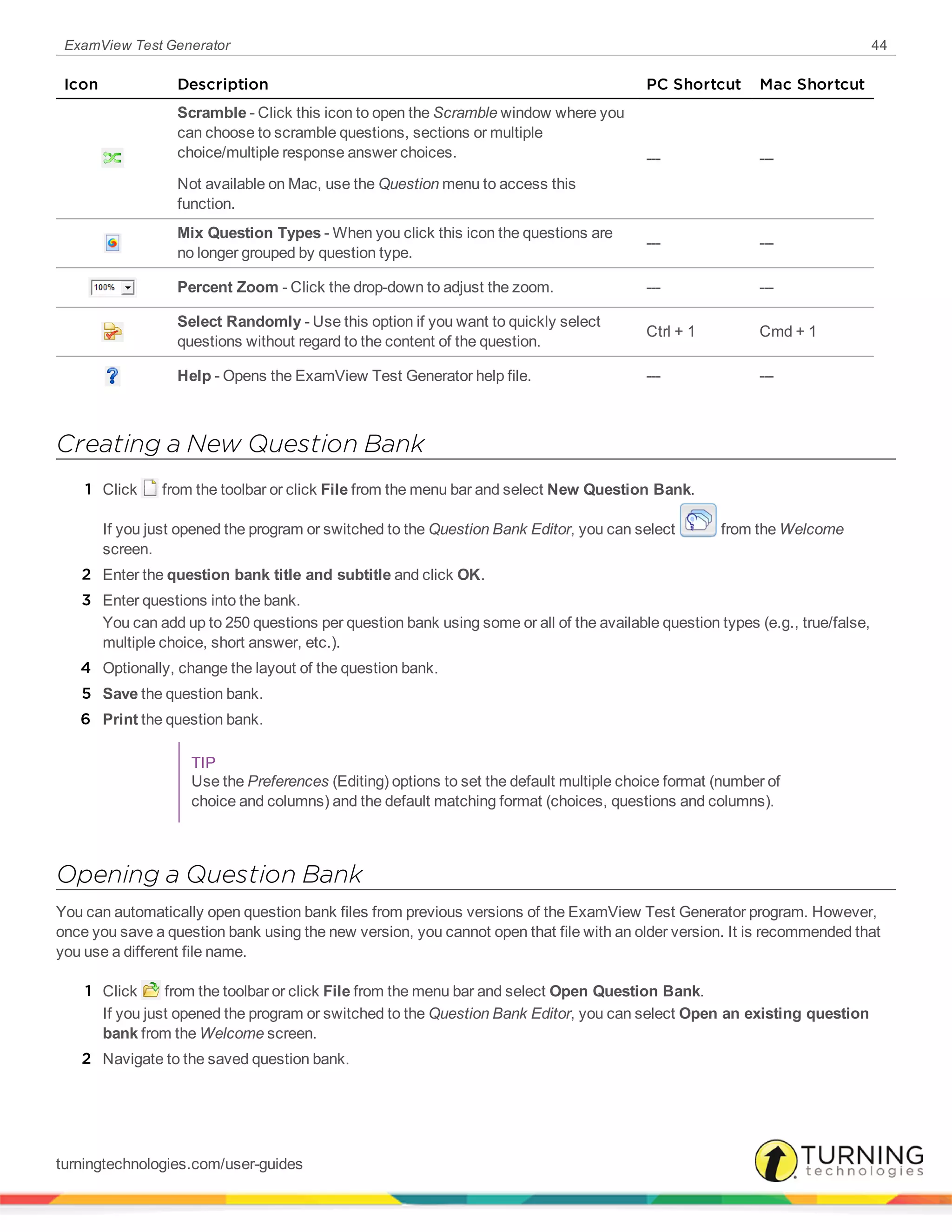 ExamView Test Generator 44
Icon Description PC Shortcut Mac Shortcut
Scramble - Click this icon to open the Scramble window where you
can choose to scramble questions, sections or multiple
choice/multiple response answer choices.
Not available on Mac, use the Question menu to access this
function.
--- ---
Mix Question Types - When you click this icon the questions are
no longer grouped by question type.
--- ---
Percent Zoom - Click the drop-down to adjust the zoom. --- ---
Select Randomly - Use this option if you want to quickly select
questions without regard to the content of the question.
Ctrl + 1 Cmd + 1
Help - Opens the ExamView Test Generator help file. --- ---
Creating a New Question Bank
1 Click from the toolbar or click File from the menu bar and select New Question Bank.
If you just opened the program or switched to the Question Bank Editor, you can select from the Welcome
screen.
2 Enter the question bank title and subtitle and click OK.
3 Enter questions into the bank.
You can add up to 250 questions per question bank using some or all of the available question types (e.g., true/false,
multiple choice, short answer, etc.).
4 Optionally, change the layout of the question bank.
5 Save the question bank.
6 Print the question bank.
TIP
Use the Preferences (Editing) options to set the default multiple choice format (number of
choice and columns) and the default matching format (choices, questions and columns).
Opening a Question Bank
You can automatically open question bank files from previous versions of the ExamView Test Generator program. However,
once you save a question bank using the new version, you cannot open that file with an older version. It is recommended that
you use a different file name.
1 Click from the toolbar or click File from the menu bar and select Open Question Bank.
If you just opened the program or switched to the Question Bank Editor, you can select Open an existing question
bank from the Welcome screen.
2 Navigate to the saved question bank.
turningtechnologies.com/user-guides
 