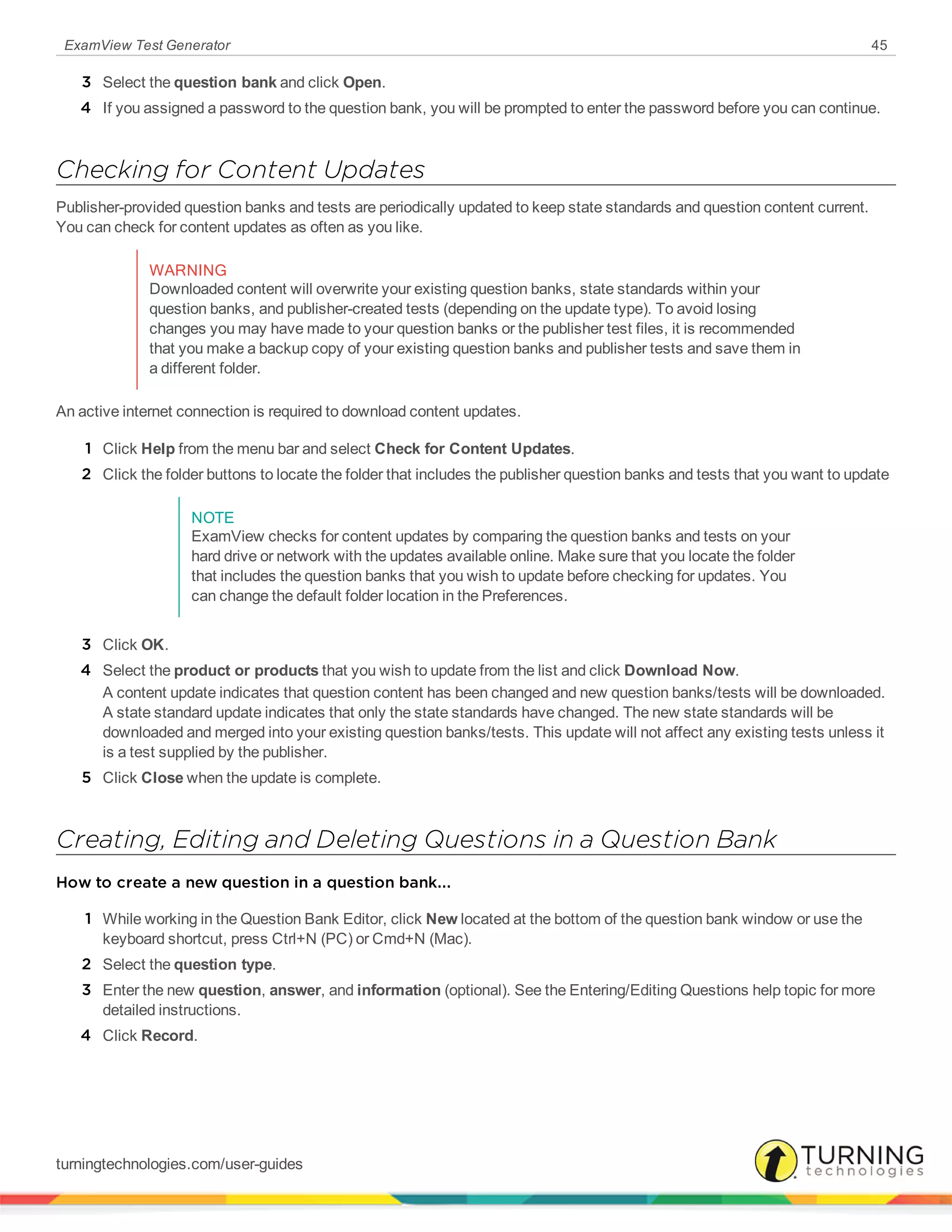 ExamView Test Generator 45
3 Select the question bank and click Open.
4 If you assigned a password to the question bank, you will be prompted to enter the password before you can continue.
Checking for Content Updates
Publisher-provided question banks and tests are periodically updated to keep state standards and question content current.
You can check for content updates as often as you like.
WARNING
Downloaded content will overwrite your existing question banks, state standards within your
question banks, and publisher-created tests (depending on the update type). To avoid losing
changes you may have made to your question banks or the publisher test files, it is recommended
that you make a backup copy of your existing question banks and publisher tests and save them in
a different folder.
An active internet connection is required to download content updates.
1 Click Help from the menu bar and select Check for Content Updates.
2 Click the folder buttons to locate the folder that includes the publisher question banks and tests that you want to update
NOTE
ExamView checks for content updates by comparing the question banks and tests on your
hard drive or network with the updates available online. Make sure that you locate the folder
that includes the question banks that you wish to update before checking for updates. You
can change the default folder location in the Preferences.
3 Click OK.
4 Select the product or products that you wish to update from the list and click Download Now.
A content update indicates that question content has been changed and new question banks/tests will be downloaded.
A state standard update indicates that only the state standards have changed. The new state standards will be
downloaded and merged into your existing question banks/tests. This update will not affect any existing tests unless it
is a test supplied by the publisher.
5 Click Close when the update is complete.
Creating, Editing and Deleting Questions in a Question Bank
How to create a new question in a question bank...
1 While working in the Question Bank Editor, click New located at the bottom of the question bank window or use the
keyboard shortcut, press Ctrl+N (PC) or Cmd+N (Mac).
2 Select the question type.
3 Enter the new question, answer, and information (optional). See the Entering/Editing Questions help topic for more
detailed instructions.
4 Click Record.
turningtechnologies.com/user-guides
 