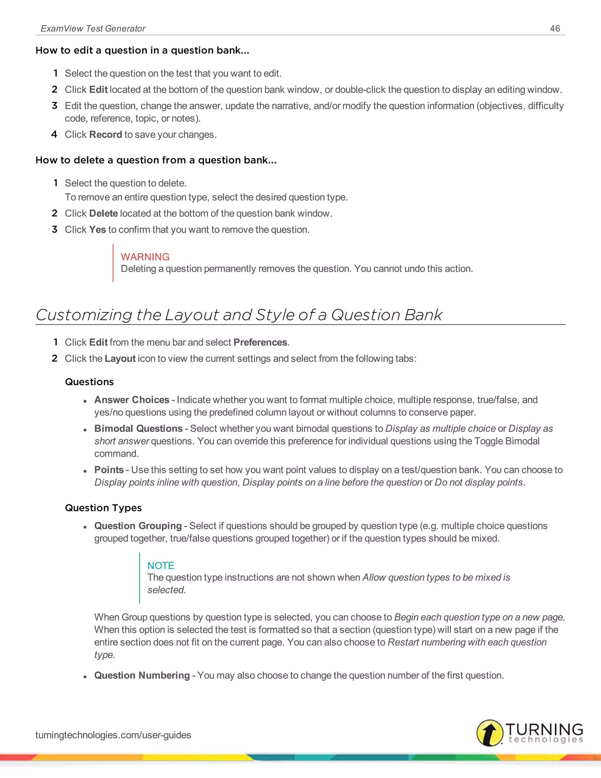 ExamView Test Generator 46
How to edit a question in a question bank...
1 Select the question on the test that you want to edit.
2 Click Edit located at the bottom of the question bank window, or double-click the question to display an editing window.
3 Edit the question, change the answer, update the narrative, and/or modify the question information (objectives, difficulty
code, reference, topic, or notes).
4 Click Record to save your changes.
How to delete a question from a question bank...
1 Select the question to delete.
To remove an entire question type, select the desired question type.
2 Click Delete located at the bottom of the question bank window.
3 Click Yes to confirm that you want to remove the question.
WARNING
Deleting a question permanently removes the question. You cannot undo this action.
Customizing the Layout and Style of a Question Bank
1 Click Edit from the menu bar and select Preferences.
2 Click the Layout icon to view the current settings and select from the following tabs:
Questions
l Answer Choices - Indicate whether you want to format multiple choice, multiple response, true/false, and
yes/no questions using the predefined column layout or without columns to conserve paper.
l Bimodal Questions - Select whether you want bimodal questions to Display as multiple choice or Display as
short answer questions. You can override this preference for individual questions using the Toggle Bimodal
command.
l Points - Use this setting to set how you want point values to display on a test/question bank. You can choose to
Display points inline with question, Display points on a line before the question or Do not display points.
Question Types
l Question Grouping - Select if questions should be grouped by question type (e.g. multiple choice questions
grouped together, true/false questions grouped together) or if the question types should be mixed.
NOTE
The question type instructions are not shown when Allow question types to be mixed is
selected.
When Group questions by question type is selected, you can choose to Begin each question type on a new page.
When this option is selected the test is formatted so that a section (question type) will start on a new page if the
entire section does not fit on the current page. You can also choose to Restart numbering with each question
type.
l Question Numbering - You may also choose to change the question number of the first question.
turningtechnologies.com/user-guides
 