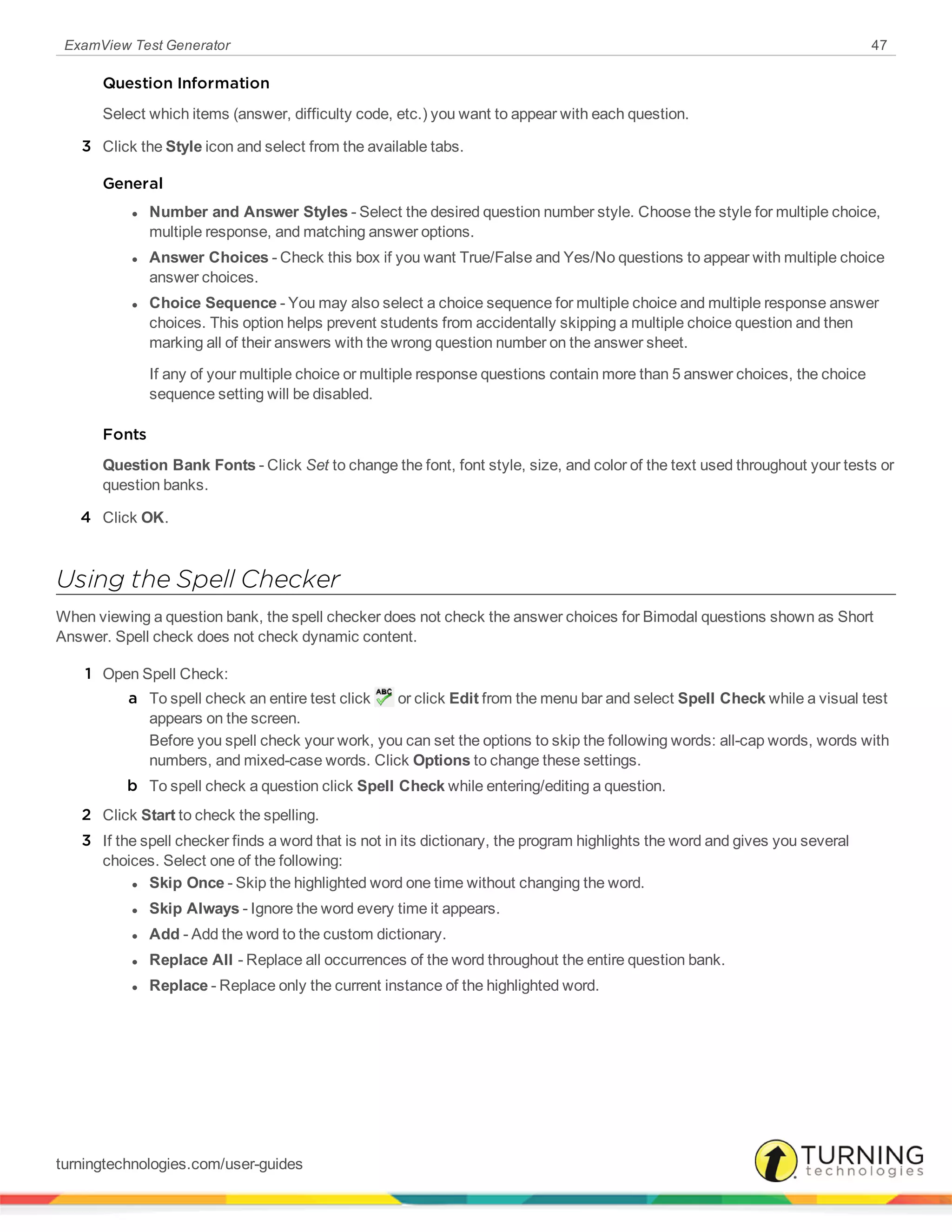 ExamView Test Generator 47
Question Information
Select which items (answer, difficulty code, etc.) you want to appear with each question.
3 Click the Style icon and select from the available tabs.
General
l Number and Answer Styles - Select the desired question number style. Choose the style for multiple choice,
multiple response, and matching answer options.
l Answer Choices - Check this box if you want True/False and Yes/No questions to appear with multiple choice
answer choices.
l Choice Sequence - You may also select a choice sequence for multiple choice and multiple response answer
choices. This option helps prevent students from accidentally skipping a multiple choice question and then
marking all of their answers with the wrong question number on the answer sheet.
If any of your multiple choice or multiple response questions contain more than 5 answer choices, the choice
sequence setting will be disabled.
Fonts
Question Bank Fonts - Click Set to change the font, font style, size, and color of the text used throughout your tests or
question banks.
4 Click OK.
Using the Spell Checker
When viewing a question bank, the spell checker does not check the answer choices for Bimodal questions shown as Short
Answer. Spell check does not check dynamic content.
1 Open Spell Check:
a To spell check an entire test click or click Edit from the menu bar and select Spell Check while a visual test
appears on the screen.
Before you spell check your work, you can set the options to skip the following words: all-cap words, words with
numbers, and mixed-case words. Click Options to change these settings.
b To spell check a question click Spell Check while entering/editing a question.
2 Click Start to check the spelling.
3 If the spell checker finds a word that is not in its dictionary, the program highlights the word and gives you several
choices. Select one of the following:
l Skip Once - Skip the highlighted word one time without changing the word.
l Skip Always - Ignore the word every time it appears.
l Add - Add the word to the custom dictionary.
l Replace All - Replace all occurrences of the word throughout the entire question bank.
l Replace - Replace only the current instance of the highlighted word.
turningtechnologies.com/user-guides
 