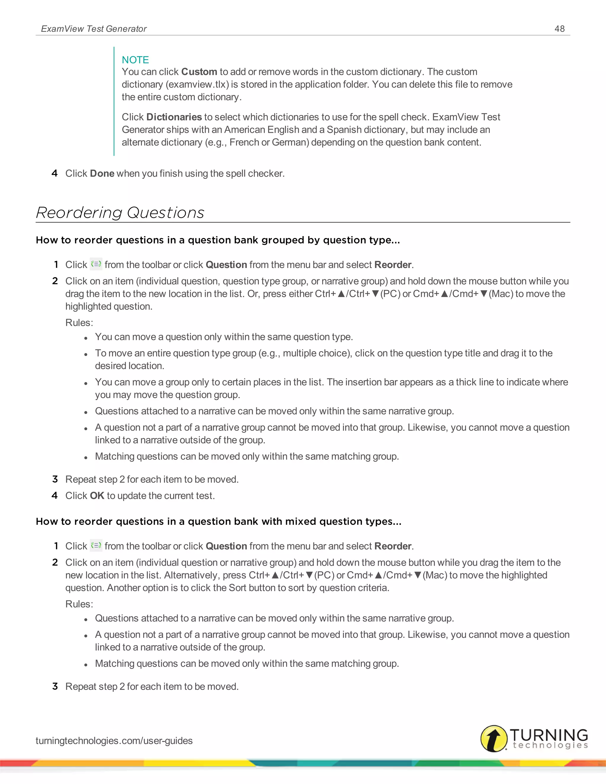 ExamView Test Generator 48
NOTE
You can click Custom to add or remove words in the custom dictionary. The custom
dictionary (examview.tlx) is stored in the application folder. You can delete this file to remove
the entire custom dictionary.
Click Dictionaries to select which dictionaries to use for the spell check. ExamView Test
Generator ships with an American English and a Spanish dictionary, but may include an
alternate dictionary (e.g., French or German) depending on the question bank content.
4 Click Done when you finish using the spell checker.
Reordering Questions
How to reorder questions in a question bank grouped by question type...
1 Click from the toolbar or click Question from the menu bar and select Reorder.
2 Click on an item (individual question, question type group, or narrative group) and hold down the mouse button while you
drag the item to the new location in the list. Or, press either Ctrl+▲/Ctrl+▼(PC) or Cmd+▲/Cmd+▼(Mac) to move the
highlighted question.
Rules:
l You can move a question only within the same question type.
l To move an entire question type group (e.g., multiple choice), click on the question type title and drag it to the
desired location.
l You can move a group only to certain places in the list. The insertion bar appears as a thick line to indicate where
you may move the question group.
l Questions attached to a narrative can be moved only within the same narrative group.
l A question not a part of a narrative group cannot be moved into that group. Likewise, you cannot move a question
linked to a narrative outside of the group.
l Matching questions can be moved only within the same matching group.
3 Repeat step 2 for each item to be moved.
4 Click OK to update the current test.
How to reorder questions in a question bank with mixed question types...
1 Click from the toolbar or click Question from the menu bar and select Reorder.
2 Click on an item (individual question or narrative group) and hold down the mouse button while you drag the item to the
new location in the list. Alternatively, press Ctrl+▲/Ctrl+▼(PC) or Cmd+▲/Cmd+▼(Mac) to move the highlighted
question. Another option is to click the Sort button to sort by question criteria.
Rules:
l Questions attached to a narrative can be moved only within the same narrative group.
l A question not a part of a narrative group cannot be moved into that group. Likewise, you cannot move a question
linked to a narrative outside of the group.
l Matching questions can be moved only within the same matching group.
3 Repeat step 2 for each item to be moved.
turningtechnologies.com/user-guides
 