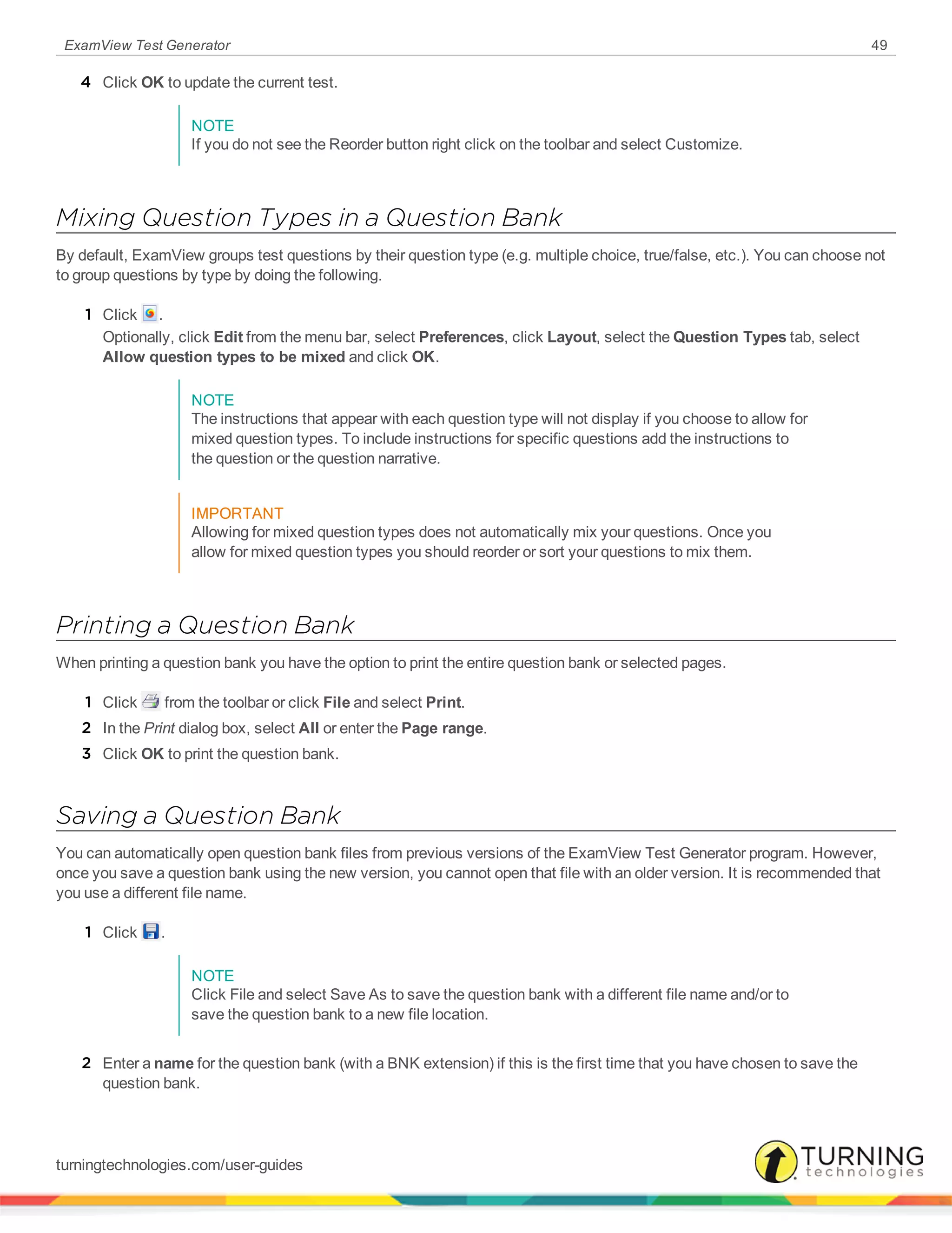 ExamView Test Generator 49
4 Click OK to update the current test.
NOTE
If you do not see the Reorder button right click on the toolbar and select Customize.
Mixing Question Types in a Question Bank
By default, ExamView groups test questions by their question type (e.g. multiple choice, true/false, etc.). You can choose not
to group questions by type by doing the following.
1 Click .
Optionally, click Edit from the menu bar, select Preferences, click Layout, select the Question Types tab, select
Allow question types to be mixed and click OK.
NOTE
The instructions that appear with each question type will not display if you choose to allow for
mixed question types. To include instructions for specific questions add the instructions to
the question or the question narrative.
IMPORTANT
Allowing for mixed question types does not automatically mix your questions. Once you
allow for mixed question types you should reorder or sort your questions to mix them.
Printing a Question Bank
When printing a question bank you have the option to print the entire question bank or selected pages.
1 Click from the toolbar or click File and select Print.
2 In the Print dialog box, select All or enter the Page range.
3 Click OK to print the question bank.
Saving a Question Bank
You can automatically open question bank files from previous versions of the ExamView Test Generator program. However,
once you save a question bank using the new version, you cannot open that file with an older version. It is recommended that
you use a different file name.
1 Click .
NOTE
Click File and select Save As to save the question bank with a different file name and/or to
save the question bank to a new file location.
2 Enter a name for the question bank (with a BNK extension) if this is the first time that you have chosen to save the
question bank.
turningtechnologies.com/user-guides
 